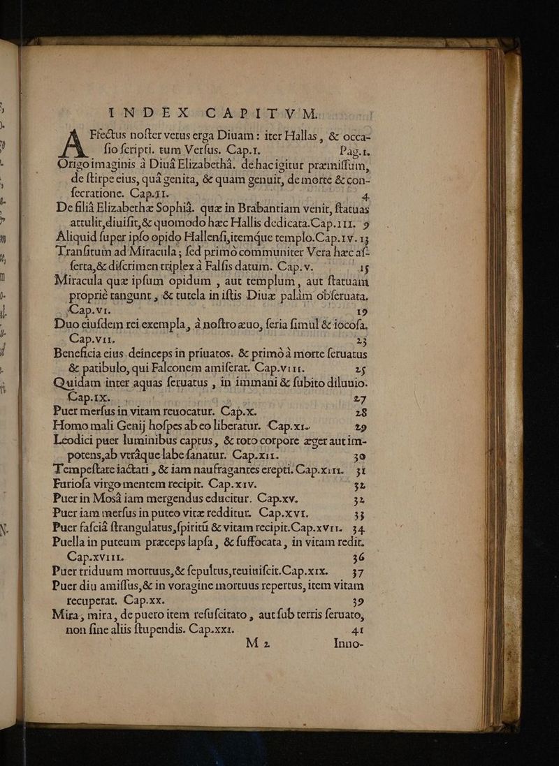 IONUDUE XGUuGVASBICPSVOM.: Ffectus nofter verus erga Diuam: iter Hallas, & occa- p fio fcripti. tum Verfus. Cap.r. Pag.t. Origoimaginis à Diuá Elizabeth. dehacigitur przmiffum, de ftirpe eius, quà genita, & quam genuit, de morte & con- fecratione. Cap.1r. | AR It De filià Elizabethze Sophià. quz in Brabantiam venit, ftatuas attulit diuifit,& quomodo hac Hallis dedicata.Cap.111. 9 Aliquid fuper ipfo opido Flallenfi;itemQue templo.Cap.1v. 15 Tranfitum ad Miracula ; fed primó communiter Vera hac at- ferta, & difcrimen triplex à Falfis datum. Cap. v. ET Miracula quz ipfum opidum , aut templum, aut ftatua proprie rangunt , & tutela in iftis Diuz palàm obferuata. . Cap.vr. 19 Duo eiufdem rei exempla, à noftro «uo, feria fimul & iocofa, Cap.vir. : 213 Beneficia cius. deinceps in priuatos. & primóà morte feruatus & patibulo, qui Falconem amiferat. Cap.virr. 1$ Quidam inrer aquas feruatus , in immani & fübito diluuio. Cap.ix..., | | | 27 Puer merfus in vitam reuocatur. Cap.x. 2:8 Homo mali Genij hofpes ab eo liberatur. Cap.x:. 29 Leodici puer luminibus captus, & toto corpore zer autim- potens,ab vtráque labe fanatur. Cap.xiz. T- A'empeftate iactati , & iam naufraganres erepti. Cap.xiri.— si Furiofa virgo mentem recipit. Cap.x1v. $L Puer in Mosà iam mergendus educitur. Cap.xv. 3L Pucr iam merfus in puteo vic redditur. Cap.x vr. 53 Puer fafciá ftrangulatus,fpiritü & vitam recipit.Cap.xvrr. 34 Puella in puteum przcepslapía, & fuffocata , in vitam redit. Cap.xviir, 36 Puer triduum mortuus, & fepultus,reuinifcit.Cap.xix. ^ 37 Puer diu amiffus,& in voragine inortuus repertus, item vitam recuperat. Cap.xx. | 39 Mira; mira, dc puero item refufcitato , autfub terris feruato; non fine aliis ftupendis. Cap.xxz. 41