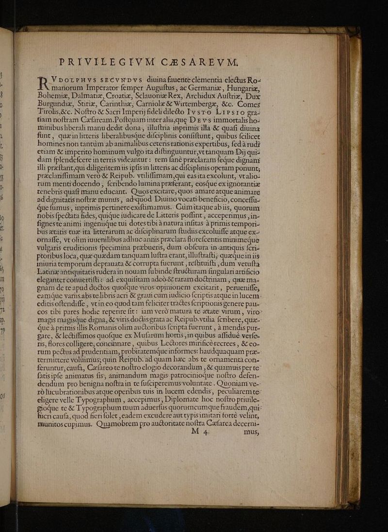 PRIVEIEEGIVM CAÉSAREVM. VporrHvs sECVNDYS diuinafauerite clementia ele&amp;us Ro- LN manorum Imperator femper Auguftus; ac Germaniz , Hungariz, Bohemiz, Dalmatz, Croatix, Sclauoniz Rex, Archidux Auftriz, Dux Burgundiz, Stiriz, Carinthix, Carniole &amp; Wirtemberge, &amp;c. Comes Tirolis,&amp;c. Noftro &amp; Sacri Imperij fidelidiledo Ivsro Lribsrio gra- &amp;am noftram Czfaream.Poftquam inter ahaque. D E vs immortalis ho- minibus liberali manu dedit dona, iluftria inprimis illa &amp; quafi diuina funt, quzin litteris liberalibusQue difeiplinis confiftunt, quibus fcilicet ominesnon tantum ab animalibus ceterisrationis expertibus, fedà rudi etiam &amp; imperito hominum vuleo ita difhinguuntur,vt tanquam Dij quis dam fplendefcere in terris videantur: rem fané preclaram feque dignam illi przftantqui diligentem iis ipfisin litteris ac difciplinis operam ponunt; preclanffimam veró &amp; Reipub. vtiliffimam;qui easita excolunt, vtalio- rum menti docendo , fcribendo lumina przferant, eosQue ex ignorantia tenebris quafi manu educant.. Quosexcitare, quos amaré atque animare ad dignitatis noftre munus, ad«quod Diuino vocati beneficio, conceffu- Que fumus; inprimis pertinere exifümamus. Gümitaqueabiis, quorum nobis fpe&amp;ata fides, quique iudicare de Litteris poffint , acceperimus ,in- figneste animi ingeniiQue tui dotestibi à natura infitas à primis tempori- bus ztatis tua ita litterarum ac difeiplinarum ftudiis excoluiffe atque ex- ornaffe, vt oltm iuueniliBus adhacannis preclara florefcentis minimeque vulgaris eruditionis fpecimina prxbueris, dum obfcura in-antiquis fcri- ptoribus loca, que quxdam tanquam luftra erant, illu ftrafti; PEN iniis iniuriatemporum deprauata &amp; corrupta fucrunt , reftiunfü , dum vetufta eleganter conuettifti: ad. exquifitam adcó &amp; raram doQtrinam , quz ma- gnam de te apud doctos quofque Viros: opinionem excitarit, perueniffe, eamque varis.abstelibris acri &amp; graui cum judicio Icripasatquein lucem. editisoftendiffe , vcín eo quod tam feliciter tractes fcripaonis genere pau- cos tibi pares hodie reperire fit: iam veró matura te atate virum , viro* magis magisque digna, &amp; viris dodtis grata ac Reipub.vtilia Ícribere, qua-- Que à primis illis Romanis olim auctoribus (cripta fuerunt ,àmendis pur- gare, &amp; lectiffimos quofque ex Mufarüm hortis ,1n quibus affidué verfe- ris, lorescolligere, concinnare , quibus Ledtores mirificétecrees , &amp; eo- rum pectus ad prudentiam, probitatemqQue informes: haudquaquam pra- termittere voluimus; quin Reipub: ad quam hac abs te ornamenta con- feruntut;caufa, Cazfareo te noflro elogio decorandum ,&amp; Sin uPusper te fatisipfe animatus fis; aànimandum magis: patrocinioque noftro efen- dendum pro benigna noftrain te fufciperemus voluntate . Quoniani ve-- rà lucubrationibus atque operibus tuis in lucem edendis, peculiaremte- eligere velle Typographum , accepimus , Diploniate hoc noftro priuile- gioQue te &amp; Typographum tuum aduerfus quorumcumque fraudem qui: lucri caufa, quod fieri folet ,eadem excudere aut typisimitari forté velint, munitoscupimus. Quamobrem pro auctoritate noftra Cacfarea decerni- M 4. nius,