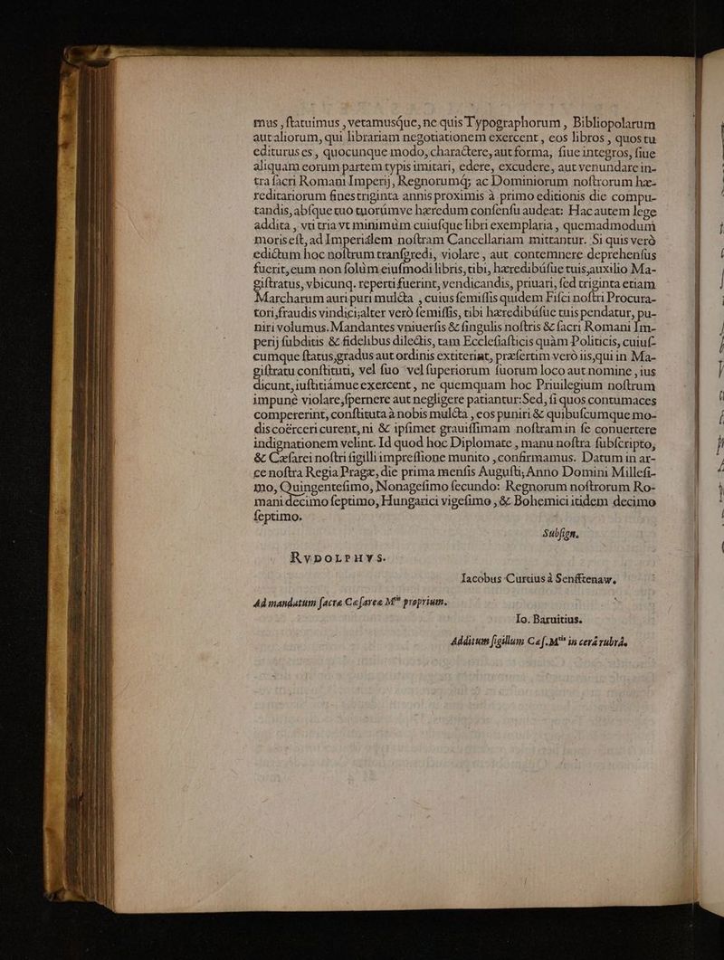 mus , ftatuimus , vetamusQue, ne quis Typographorum , Bibliopolarum autaliorum, qui librariam negotiationem exercent , eos libros , quostu edituruses, quocunque modo, charadeere, aut forma, fiuc integros, fiue aliquam eorum partem typis imitari, edere, excudere, aut venundare in- trafacri Romam Imperij, Regnorumq; ac Dominiorum noftrorum hz- reditariorum finestriginta annis proximis à primo editionis die compu- tandis, abíque tuo tuorümve haeredum confenfu audeat: Hacautem lege addita , vti tria vt minimüm cuiufquelibri exemplaria , quemadmodum moriseft; ad Imperidlem noftram Cancellariam mittantur. Si quis veró edictum hoc noftrum tranfgredi, violare , aut contemnere deprehenfus fuerit,eum non folàm eiufmodi libris, tibi, hzredibüfue tuis,auxilio Ma- giftratus, vbicunq. reperti fuerint, vendicandis, priuari, fed triginta etiam Marcharum auri puri mul&a , cuiusfemiflis quidem Fifci noftri Procura- tori;fraudis vindici;alter veró femiffis, tibi hzredibüfue tuis pendatur, pu- niri volumus. Mandantes vniuerfis & fingulis noftris & facri Romani Im- perij fübditis & fidelibus diledis, tam Ecclefiafticis quàm Poliucis, cuiut- cumque ftatus;gradus aut ordinis extiterint, przfertim veróiis,qui in Ma- giftratu conftituu, vel fuo vel fuperiorum fuorum loco aut nomine , ius dicunt, iufitiámue exercent , ne quemquam hoc Pruilegium noftrum impuné violare,fpernere aut negligere patiantur:Sed, fi quos contumaces compererint, conflituta à nobis mulcta , eos puniri & quibufcumque mo- discoércericurent, ni & ipfimet grauiffimam noflramin fe conuertere indignationem velint. Id quod hoc Diplomate , manu noftra fübícripto, & Cafarei noftri figilli impreflione munito confirmamus. Datum in ar- ce noftra Regia Pragz, die prima menfis Augufti; Anno Domini Millefi- 12o, Quingentefimo, Nonagefimo fecundo: Regnorum noftrorum Ro- mani decimo feptimo, Hungaüci vigefimo ,.& Bohemiciitidem decimo feptimo. Subfign. Rvporrpuy s. Iacobus Curtius à Senfftenaw. Ad mandatum facra Co [area M proprium. Io. Baruitius. Addiium figillum Caf. M** in cera rubra, wA X Lo ccnsndatiliillli i