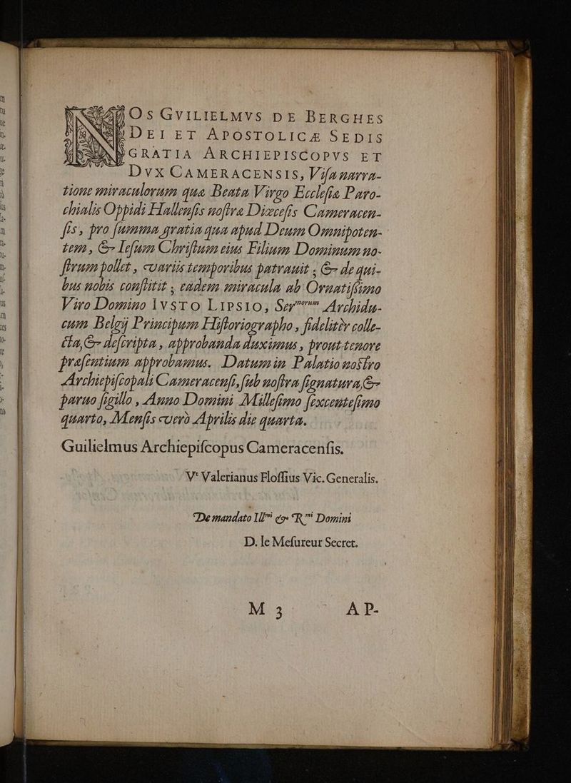e ER-«B $- €93 £I fp B2 £X. XB — E NUSA Os GGviLIELMvS pe BEnGHES [SANA DEIET APOSTOLICA SEDIS EEXBGRATIA ARCHIEPISCOPYS ET Dvx CAMERACENSIS, Vifanarra- tione miraculorum qua. Beata Virgo Ecclefia Paro- chialis Obpidi Hallenfis noftra Dierefis Cameracea- fis» pro [umma gvatia qua apud Deum Osnnipoten- Lm , & Lefuon Chriftum eius Filiusm Dominum uo- Jhrum pollet , comis temporibus patvauit ; de qui- bus nobis conftat s eadem suiracula ab: Ornatiffgmo Viro Domino lv sro Lipsi10, Sm Avdida. cum Belg Principum Hifforiograbho , fidelitiv colle- fa, Sr deferipta , apprabanda duxionus , brout.temove jrafeutium abprobasnus. Datusmin Palatio mosíro Archiepifrapali Cumeraceufi, fub noftra fianntura.&- joruo figillo , Aumno Domini Millfimo fexceutefismo quarto, Menfis currà Aprilis die quarta. Guilielmus Archiepifcopus Cameracenfis. V* Valerianus Floffius Vic. Generalis. De mandato 1f e. *R Domini D. le Mefureur Secret. M 3 À P-