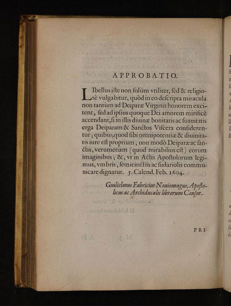 APPROBATIO. Ibellusifte non folüm vtiliter, fed & religio- non tantüm ad Deiparz Virginis honorem exci- accendant,fi in illis diuinz bonitatisac fuauitatis erga Deiparam & Sanctos Vifcera: confideren- tur: ; quibusquod ibi omnipotentiz & diuinita- tis iure eft proprium , non modo Deiparzac fan- nicare dignatur. 5. Calend. Feb. 1604. 777 Avshiducnlis librorum Cenfov..