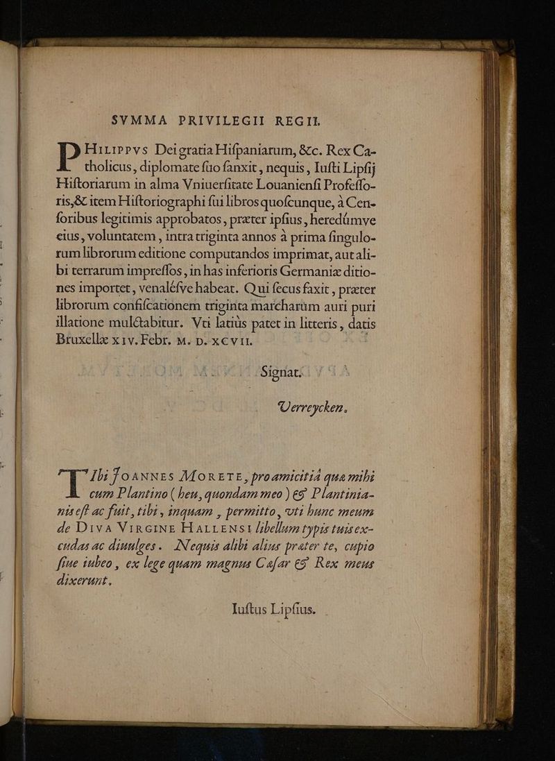 SVMMA PRIVILEGII REGII | P Hirippvs Deigratia Hifpaniarum, &c. Rex Ca- | tholicus, diplomate fio fanxit , nequis , Iufti Lipfij | Hiftoriarum in alma Vniuerfitate Louanienfi Profeffo- | ris,S item Hiftoriographi fui libros quofcunque, à Cen- foribus legitimis approbatos, prater ipfius , heredümve cius, voluntatem , intra triginta annos à prima fingulo- | rum librorum editione computandos imprimat, aut ali- bi terrarum impreffos , in has inferioris Germania ditio- | ncs importet , venaléfve habeat. Qui fecus faxit , preter ! | librorum confifcationem triginta marcharüm auri puri illaione mul&bitur. Vc latiüs patet in litteris , datis Bruxellz x 1v. Febr. M. p. xcvi. | Uerreycken. Ibi Jo 4NNEs MORETE, proamiciti4 qua mihi cum Plantino ( beu,quondam meo ) €8 Plantinia- nis eff ac fuit, tibi , inquam , permitto , uti bunc meum de Diva VigciNE HarrzNsi /ibellum typis tuisex- eudas ac diuulges..— INequis alibi alius prater te, cupio fue iubeo , ex lege quam magnus Cafar €9. Rex meus - dixerunt. Iuftus Li pius.
