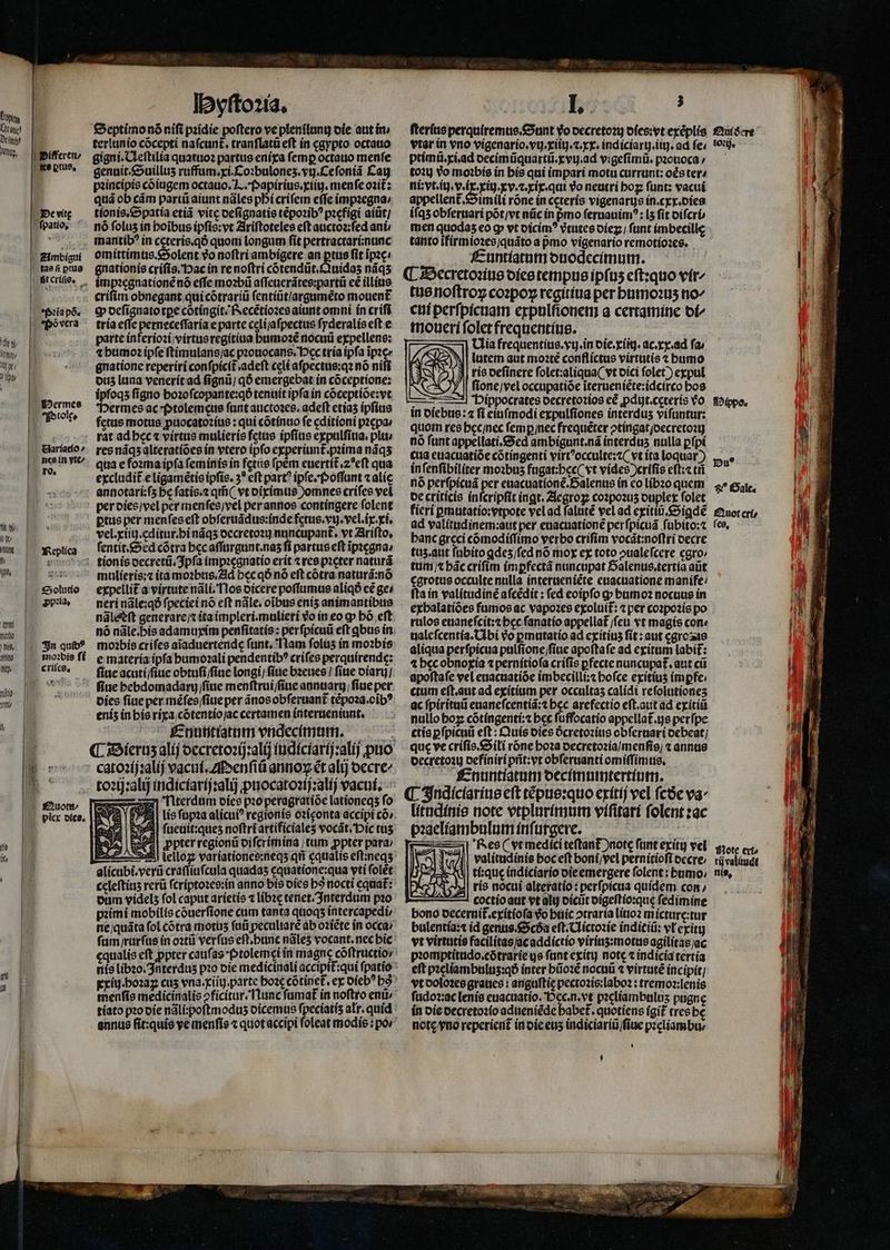 fem. | Ünme | Dfii | am, I Bifferen, | KK6 ptu?, Le vite I fpatio, IE. | £imbigui | tae fi ptug tftcrifie. — | S 15$ tfi pó. (o ffeovcra I iU oto wt ( d Qu Icrmee forolte Garíatío » nce in vte/ ro, | Ww. | QN | I Y eplica f jÜ t Un. ars €5olutio Dpla, ftrt 0100 ttl, 4in quib? wi | tsnobie ff W» |. eritce, 13 Itl &amp; | | | £uott | Ix ys | T | I t | | arti JE IDvftozia, Septimo nó nifi pzídie poftero ve plentlung oie aut ín terlunio cócepti nafcunt, tranflatü eft ín cgypto octauo gigni. OLeftilía quatuos partus eriíxa femp octatio menfe genaít.&amp;ouillus ruffüm.ri.Coibulones.vty.Cefoniá Eau piincipis cóiugem octauo. 7... (»apiríus.xiit), menfe oit: quá ob cám part aiunt náles pbi crifem effe impzegna/ tíonis,&amp;5patía etiá vite oefignatis tépozib? picfigi atüt/ nó folus in boibus ipfis: vt Ziríftoteles eft auctoz;fed anb mantib? in ccteris.qó quom longum fit pertractarí;nanc omíttimts.&amp;5olent 9o noftri ambígere an ptus fit ipzc: gnatíonie crífis. Dac in re noftri cótendüt.àuidas náqs imp2cgnatíonénó effe moabü affeaierátee:partii ee illitie crifim obnegant qui cótrari fentiüt/argaméto motient Q ocfignatotpe cótíngit. fvecétioxes aiunt omni ín crífi tría effe perneceffaría e parte celijafpectus fyderalis eft e parte inferíozi;virtusregitiua biimoze noculi expellens: 4bumo2 ipfeftímularis/ac prottocans. Dec tría ipfa ipic gnatione reperiri confpicit .adeft celi afpectue:qz nó niff ous luna yenerítad fignü/ qÓ emergebat ín coceptione: ipfoqs figno bozofcopante:qó tenuit ipfa in coceptioe:vt *Dermes ac *(»tolemque fant atictozes, adeft etías ipfius fetus motus puocatozíus : qui cótínao fe cditioni pacpav rat ad beca virttis mulieris fetus ipfis expulfiua. pl res náqs alteratióes ín vtero ipfo experiunt.pzima náqs qua e fozrnaípfa feminis ín fctue fpem euertit.z?eft qua excludit e ligamétio ipfis. 3* eft part? ipfesf»offunt calíc annotari:(5 bc fatis.z qii ( vt oipimte )omnes crífee vel per oíes;vel per menfes)vel perannos contingere folent ptus per menfeseft obferuádus:índe fctus.vy. vel. iy.ri., vel.xtit).cdítur.bi náqs occretoz nancupant, vt Zirífto, fentit.&amp;ed cótra becaffürgunt.nas fí partus eft ipicgna, mulíerís:c (ta moabts.2ld bec qÓ nó eft cótra naturá:nó expellit a-virtutenali,flos oicere poffurnus aliq cé ge» neri nále:qó fpecteí nó eft nále. oibus enis animantíbus nàlstft generarejt ita impleri.mulierí vo in eo q» bó eft moàbis crifes aiaduertende fant, lam folus in mozbis e matería ipfa burmo2alí pendentib? crifes perquirende: fiuc acuti/fíuc obtufi fíae longi, fte b2enes 1 fine olarg/ Dícs fite per méfeo/fitie per ánosobferuant tépoza.cib? enís ínbie ríxa,cótentiojac certamen ínterteniunt, fcnutitíatum vndecímtm. cato?íj:alíj vacuf. zIenfiü anno ét alij oecre^ to2ij:alij indícfaríj:alij puocatozijzalj eacuf. — 1 l'iterdüm oíee p:o peragratíóe lationeqs fo S3 fuetiit:ques noftriartificiales vocát,'Dic rus ppter regionü oifcrimina ;tum ppter para; alícubi.verü craffíufcula quadas cquatione:qua vti folet celeftíus rerü fcriptozes:in anno bts oies bo nocti equat: oum videls fol caput aríetis 7 libac cenet/Jnterdum pao pzirmní mobilis couerfione cum tanta quoqs intercapedi i. L. fterías perquiremue,£ount Vo occretozi) ofee:vet exéplis f£urscre- vtar in vno vigenario. vy. xiitj. crx. indiciarg.tit ad fe; !e. prímt.xiad oecimüquartü.kvy.ad vigefímü. pzonoca, — — to) Yo moibis in bis qui ímpari motu currunt: oce ter^ fDippo. pu? $? Cale. £àuot crí, ni:vt.it. vix. rig.ev. v. xir. quit vo neutri bog fünt: vacui appellent.SSimili róne in ccterís vigenarys ín.cxr.oies iíqs obfernari pótjvt nüc ín prno fernauím?: [5 fit oífcrü men quodas eo g» vt oicím? vrutes oíez,; funt imbecille tanto ifírmio:es;quáto a pmo vígenario remotíoaes. f-untíatum ouodccimum. (L3Decretosinie ofee tempus ipfus eftzquo vír^ tüenoftroy co»poy rcgítiua per burmo2us no^ cit perfpícuam erpolfiouety a certamine ot^ tn ouerí font frequentíue. ía frequentius. ytj.in oie. ríit). ac.xy.ad fa AS lutem aut moate conflictus virtatís t bumo É [2] | ris oefinere folet:aliqua( vt vici folet ) egpul S ): fionevel occupatióe iterueniéte:idcirco bos — ———| Dippocrates oecretoios e£ pduyt.ccteris Yo in oíebus: 4 fi eiufmodi expulfiones interdus vifuntur: quom res becjnec femp nec frequéter otíngatjoecretozt) nó funt appelati.&amp;Sed ambígunt.ná interdus nulla pfpi cua euacuatióe cotingenti virtocculte:z( vt ita loquar) infenfibiliter mozbus fugat:bec( vt vídee )crifie eft; ti nó perfpicuá per eaacuatíone.Salentis ín co Líb20 quem oc criticis ínfcripfit íngt. 2lcgrog co2pozus ouplet folet fieri pmutatio:vtpote velad faluté vel ad exitiü.&amp;5igde ad valítiidinem:aut per enacuatione perfpicuá fuübito:c («e, banc greci cómodíffimo verbo crífím vocát:noflri oecre tus.aut fabito qdes/fed nó moy ey toto oualefcere caro ttim bác crifíim impfecta nuncupat Dalenus.tertia aüt cgrotus occulte nulla interaeniéte enacuatione manife: fta in valítudiné afcédít : fed eoipfo gp bumo2 nocuue in exbalatióee fumos ac vapo2es exoluit: 4 per coapozís po rulos enianefcít:t bec fanatío appellat feti vt magis con: ualcfcentía. (Ibi Vo pmutatío ad exítíus fít : aut cgroste aliqua perfpícua pulfione/fíae apoftafe ad exítum labif: 4 becobnoyia 4 pernitiofa crífís pfecte nuncupat. atit cü apoftafe vel euacuatióe imbecilli;z bofce exitius impfe. ctam eft.aut ad exitium per occultas calídi refolutiones ac fpirítuü euanefcentiá:t bcc arefectío eft.aut ad ey íititi nullo boy cótíngenti: bcc fuffocatio appellat.js perfpe ctia pfpicnü eft : Quis oies ócretozitis obferuari ocbeat; que ve crifie.&amp;oili róne boa oecretozia/menfis; « annue oecretozt) oefíniri prit: vr obferuanti omiffimtis, £nuntíatum occímnmtertípm. lítadínie note erplmrímum vífitarí folent zac paaclíambnlnm ínfürgere. ———34| fes( vrmediciteftant )note funt exítg vel rgo | valitudinie boceft boní/fel pernitioft occre, LX || tisque indiciarío oicemergere folent: bumo; VAN ris nocuí alteratio: perfpiciia quídem con, 2 coctioattt vt alt oíciit oigeftío:que fedimine bono oecernit.exitiofa do bttic otraría lítio2 mícture:tur bulentía:t id genus.&amp;cóa eft. CLictozie inditió: vl cyitu vt virtutis facilitas/acaddictío viríns:motus agilitas/ac piomptitado.cótraríe gs funt cxíty note t indicia tertía eft pzelíambulus:qó ínter büo2é nocnü 4 virtute íncipít] vtoolozee graties : angultic pectozis;labo? : tremoz:lenis fudox:ac leníe euactatio. Dec.n.vt piclíambalus pugne ín oie oecretosfo adtieniéde babet. quotiens ígit tresbe ncte vno reperient inoiceus indiciariü/fiue pzcliambue E tij valitudt tií9,