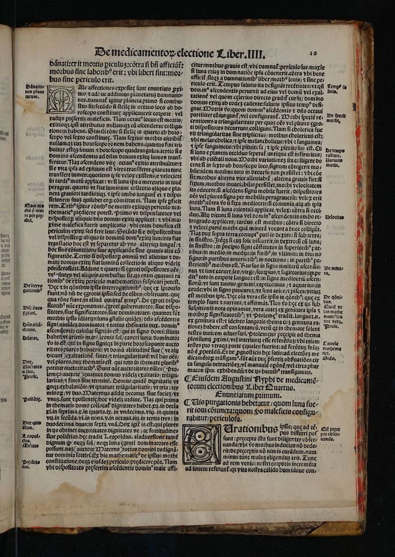 foinatío/ nce plane tarum. bed lum, Zouotme | die 9 o2 | 1€ pot p2£/ | dici, | | fuo lli] fi wo] pio — 1 wo d mowpt | du. Quyou (ic pod Iatbcd tice (now, | zociterro gationib? s ifyonce P aee qafíc) led ut vali. zou. 1^ giuctates |» nilcs. | P»tole, imo:bue finc labozib? erít : vbi liberi fint:tmoz j|, mo;zadbucaddimus planetarus oamnatio vélos petet maleficis, lam octau? locus eft moatío; nallamq5cus boiofcopo rónemi babens.quartus fíni trü fie vita ipfa ad exítium eft virestranfferre.planeta tunc -. metà grauiozi tardíotiqs;t ipfe ambo iungant ei, oifpoi oífpofitoz aliquis orio oomue exítt) applicet : 4 vbimas tranflatio boc eft yt feparetar ab vno ;alteríqs iungat:« póndetofiozí.Ziddunt « quarto fi cgrotioifpofítozes o9; fiuntinó trii be cgrotie ipfis:fed oc oibusjobferuant. que mo2bis ipfis (díars:luna giialís quides; oris afcédentis l vo ie eft;qui in fígno fígniqs in parte boz0fcopante aucto potiturauctozítatíb?. eunt aütauctozitates ndles( foto, mínog,vt ouo. ZDaternae addit oecanus fiue facies)vt | pollétic. vu. ín fecüda.ví.in nona. y.in octaua.tiy. ín tertia tres : ín báriatí:erít ttoatie pícnlus:cótra fi bf affícíóts bue fine perículo crít. | ZZ Zile affectiones expofite funt enuntiato py p, || nee.oamnat igitur plánetà pzimo fi combti/ 297 | ftus fit:fecüdo fi ftellc ín octauo loco ab bo; rofcopo conftítate applicauerit cozpo:e ; vel exitíoqspfi attributus nullamqs cü afcendente collígae ' tionem babens, Soímili róne fi ftclig in quarto ab boi0; fcopo vel feto conftitutc. lam fextus mobs aícribi£: buítur,eftas imum, bozofcopo quadrangulus.tertío fíe Domino afcendentie ad oim oomue exíti lumen tranf, feratur. T1a5 afcendene víte | octau? exitio attríbuütur:z tranffert lumen:quotiens ipfe velox cxiftensje velociozi in tardi? motü applicat: v: fi luna (paa mercurio ín ione peragrat. quarto vt fiat laminam collectio aliquo e pl; fitionem faas quilibet coy cómittatei. 'Tlam ipfe pfícit rem. X rib? igitur rónib^ oe motis exitqs periculo mid tbematic? piedicere poteft. (imo vr oífpenfáto:es vel xime malefica fuerit amplicatio | »bi enim benefíca eft periculis exity:fed fere leue. &amp;ecüdo fi e oífpofitozibus veloífpofitoz alíquoín oomin oom^erxitu luminis fiat boc fine Coiünctione fiue applícatióe fiue quauis alía có ' fíauratióe.ZLertio fí oifpofitoz omniü vel alicuius 1 00/ mini oomue exítu fíatluminü collectio ín aliquo videls ve! ^luree vel aliquis combuftus fít.us enim quatuo2 ra tionib^ oe exíty periculo matbematicus fi ufpicart poteft, beca ín qóníbtis ipfie interrogationib?; que cx ipiouifo qua róne fiíant/in aliud omittat temp?. Zve cgrotí oifpo fitozib? nüc exponamus.cgroti gübernato2es; fite oifpo: (itozes/fiue fignificatozes/flue oomiánotozes; quattio2 füt | Dieaict. figníjeinfdes oominatoz,« totius tbéinatis ou. oomín? , dene, | afcendentiscuiufue figni:is eft; qui ín fígno vomícilium V Bates Dabetivtarietis maré/lconiís fol) cancri luna: oomínato2 rítatesplures babuerit: vt oomü altitudine fiue ( vt ali oicunt )exaltationé, fines; tríangularítaté: vel bae oés; vel pluree.oux tbematis eft; qui toto ín tbemate plurib? lemeco auctoze )quatuo2 oomue vyidels exaltatio; triágu, laritas; fines fiue termini, Z20mue quídé oignítatis vt quaqs:erbalatiois)vt quatuo: tríagularitatis vt tría : ter vous.funt 7 pollenticiboc videls ozdíne. 11a3 qui pma in tbematis nomo collocat oígnítates babet.xy.in oecia kí.in feptíma.x.ín quarta.ix. in vndecima.viy. in quinta otodecíma ouas;in fecta;vnd Jur igit io eft:qui plures ín ys obtinet auctozítatee oígnitates ve jac foztitudines fiue pollétías.bec tradít J eopoldus. aiaduerfione tamé poffunr.nas(auctoze XIDaterno totíue oomínt oedigna, tur oomínía foztíri.£x bis matbematic?oe ipfius mobi conftitatíonejoeqs eiufdes perículo/p:edicere pot, flam | cditie lor iculo/j | E vbioifpofitozte picfertim afcédentis oomin male affi | l lice. i i | | Citur:moibus grauis eft/ybi oamnat :perículofüs/magie fi luna ctías ín vamnatíóe ipfa cóuenerit.cótra ybi bene afficit lfitqs a oamnatíonib? liberymoab? [cuis;4 fine pe; riculo erít. Z empus falutis íta ocfignát recétiozes;vt qii Domin afcendentíe peruenit ad eius vel vomü yel exal tatione vel quom celerius oirecto gradif curfu oomino - Dots erítg ab eodes cadente:falutis ipfius temp? oefi gnat. ZI»o2tís Yojquom oomin? afcédentís « oris octaui partiliter cóigngunt vel confígarant. 12 o2bi fpccíé re, 7 centiones a tríangularitate per quas oée vel plores cgro» tí oifpofitozes oecurrunt;colligunt.Tlam fi cbolerica füe rtt triangularítas fiue triplicitas; mobus cbolerícus eft: -Ybi melancbolícaj ipfe melancbolicus:vbi fanguinea/ t ipfe fanguineue:vbi pituitofa /4 ipfe pituítofus eft, fi luna e planeta occídao feperat Jantiqua eft infírmitas] biab ozíétali noua/ZIDo:bi variationes íta colligere oo cent:fi ín fexto ab bozofcopo loco/figntim cótegerit mo bileiidem moabus toto ín oecurfu non perfiftet: ybi coe fit:moabus alterna vicealleuíabit ; alterna grauis fíet:fi fium moabus ínuariabilis perfiftetjmo?bi velocitatem ta cdocent:;fí afcédens fignü mobile fuerit | oifpofítozcs oce yel plures fígna per mobilía peragraucrit: velcy erit mo23b*:cótra vo fi fica, medíocris:fi comunia jaly ab ipfa luna,Tlam fi luna oaíentali applicat,yelox: cotra fi occi, dto, 2ili oícunt fi luna vel comín? afcendentis ambo re! trogradoapplícent; tardus cft moabus:cótra fi oirecto 4 velocijparté mobi quá minerá yocant a ouce collíatit. Tlasour fupaa terra cozrupt? pati ín ocxtro: fí füb terra; in finiftro. 3téqs fi ctis fole oífcurrit/in oextro:fi cü lona l ín finiftro : ín pucipio figni cóftitutus ín fuperiozib^ rat tibus:ín medio/in medus:ín fínib?jin vltimis: in oínino figno:ín partibus anteríczib^: ín nocturno : in partíb? po, fteríozib? moibus eft. fourfus ín figno multarü afcenfio; nus vt íunt cancer/leojvirgo/fcopius; fagittarius:mpe dit? toto ín cozpote languoa cft;ín figno mediocriü ard fionü:yt funt taurusjgemini Icapzico2nue /4 aquaríus:in co:de:ybi ín fígno paucarus;vt funt arícejc pifcee:yitits eft mo1bus ipfe. occ oia vera cffe ípfis in qonib^: quceg Dc qni templo fiunt « narrant/z affírmát.'Tlos vo bcc ex ys fub Py z fufpitíonis nota opínamur, vera autes ex genitura ipfa 4 Lie maibe mo1iboy fígnificatozib^, vt -otoleme? tradít, languoz.n. matic?ícm €t genitura cft: ídcírco langozis tbema cus genitura ra, tic MEL tiones babere;eft confentancü.verii q2 ín tbemate folent 9 teftes íntticem adnerfarí,fotolem cus p?ecipit ad tbema pleniluny pximível interluny effe rcferédus:vbi etiam teftes pio vtraqs parte cquales fuerint: ad ferédus fnias maibcma nóé pperádü.Etoe pgnoftícis bec fatis:ad electóes me. tici... dicamétoz tráfigam^.füt aüt ouc pfertís obfPuatióescir &amp;'do. — cà fanguis oetractióes/eU manuale opóné,vel circa pbar macon ipm cxbibendiü:toe ysbzeuib? tranfigamus. (Liciufdem Zínguftini fiypbi 6e medícame - to:um electíonibue 3, iber £2uartus. fcnuntiatum primum. bn Bit (L Giíe purgatíoníe bebetatur qnom luna fue rítíoui coiuncta:quoti o ttlalcfícíe config: rabituriperícolofa, TORRE ipfis; quc ad té; P €lrationibus pue PEE pof funt : pzccepta ífta funt oiligenter obfer uanda:ybi vo mo:businducias nó oede rit:oe picceptie nó nimis carádum.natn All eminus tunc malus eligendus erit. Z unc EIU adrem venio: noflri co:pozis increméta ad iouem referunf:qz yita noftracalido bamidoue con, betempo ralitate. &amp;ariatio mobi, Cielecitae zx mtne 2, Iautelg £i pice pta obfer uada. -—
