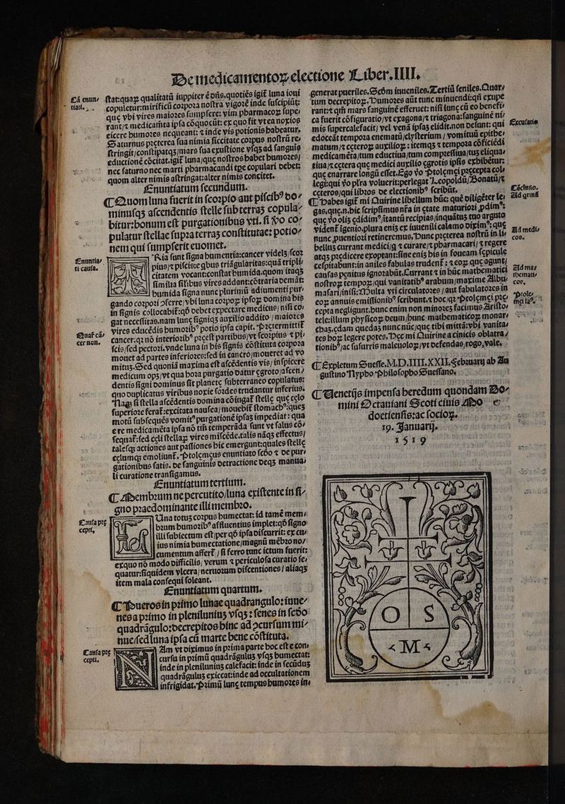aret] » mS - Mmm ee | i copuletur:míríficü co2poz3 noítra vígoz£ inde fufcípitit: que vbi viree mato2ce (umpfere: vim pbarmacoz fupe: € aturnus picterca fua nimía ficcitate cozpue noftrü re (tríngit;conftipatqs/mars fua exuftione vfqs ad f anguis cductioné cócitat.igit lunajque noftros babet bumoaee[ pbarmacandi tpe copulari oebet; f£nuntíatum fecundutin. fnuntía/ ti caufa. £2uaf cá/ cr Bon. capti, mínufqs afcendentíe ftellefüb terras coptla^ bitar:bonum eft purgationíbue vtf. fi vo co pulatur ftellae (üpzaterras con(títutac: potio nemquí (umpferít cuomiet. | Ria funt figna bamentia:cancer videls/fco2 pius pífcis:e qbus triágularitas:qua trípli citatem vocant;conftat bumida.quom itaq fim ila filibus viresaddant:cótraria oemát: *| bumída figna nunc plorímt adíumenti pur gando cozpoti ofcrrej vbi luna co2poz ipfoz comína bís5 in fignis collocabit:qo oebet expectare medicus, nifi co lane fignias auxilio addito / matoce potío ípfa capit. ictermittit cancer.q1 nó (nteriozib? paceft partibus/vt fcozpíts t pi; fcís/fed pectozi. ende luna in bís fignis cóftituta Co1po?za mouet ad partes in feriozee:fed ín cancroymoteret ad vo mitus.ced quonia maxima eft afcédentis vis; infpicere medicum ops/vt qua boza purgatio odtur cgroto/a fcen / dentie figni oomínue fit planetc fubterraneo copttlatus: quo ouplícatus viribus norie (o2dee trndantur inferíue. lag fi (tella afcédentis oomina cóiugat telle que cclo fuperioze ferat:excitata naufeaj moucbit ftomacb?:ques motü fübfeques vomit? purgatione ipfas impediat : qua erc medícaméta ipfa nó ttf temperáda funt vt falus co, fequa£:fed celi (tellaz; víirce mifcede.talie náqs effectus] talefqs actiones aut patfiones bic emergunt;qualee ftelle cciumqs emoliun£. f»tolcmeue enuntiato fcóo « oe pür/ gationibus fatis. oc fanguinis octractionc ocq5 mantia^ li curatione tranfigamue. fznuntíatum tertfutr. (C zibemboum ne percutíto/lutia eriftente íti fi^ guo pxacdomínante illi tremb2o. vires educédis bumo2ib? Ina totus co:pus bumectat: íd tàmé mem bum bumozib? affluentius implet:qó figno illifübiectam eftiper qó ipfaoifcurrit: ex ctt/ ius nimia bumectatione/magnu méb20 no/ cumentum affert.) fi ferro tunc ictum fuerit: exquo nó modo oifficilis; Í verum 4 periculofa cüratio fe; quatur:fíqaídem vlcera] nerioatim oifcentiones! aliaqs item mala confequí foleant. £znuntíatum quartum. (C 'buerooín piítuo Intiae quadranigulo:íiune^ neea piímo ít plenílumius víqs : fence ít fcoo quadrágulo:oecrepítos bític ad ocurfümmt aucifed luna fpfa ct marte betie cóftítuta. expres Zim vt oiximus in pzimaparte boc eft e com Se, B| curfu in primi quadrágulus vfas bumectat: 2 ww Bj indein plenilunitis calefacit: índe ín fecidus 3 YN | quadrágulus exiccatinde ad occultationem ? Xem] infrigidatefosimü tunc cemptiebtmozes Or mis fupercalefacit] vel vena ipfas elidít.non ocfunt: qui. fxcufatie edoceát tempo2a enematü,clyfteríum / vomítuü epitber matum ccterog auxiliog : itemqs5 « tempo2a cóficiedi medicameta/tum eductíua/tam compaeffiua/tus eliquae titia; cctera quc medici aurílio cgrotis ipfís exbibétur: . que enarrare long effet.£go Vo fotolcmei paccepta col legi:qui vo plra voluerit:perlegat ].eopoldtijSonatu/s ccteroo/qui lib20s ot electionib? fcribüt, 4 £énio. (T. Dabes igit mí Qunirínelibellum bác: qué oíligéter lei. eld quná gas.que.n.bic fcripfimme nra ín ctate matario2i pdim* que vo olís cdidim^jitanti recipíasjinquátus ctio arguto vident igenio.plura enis ex (ntienilí calamo oiyim?; que ; nunc puentioztretineremus, Dunc picterea noftrü in li pini bellus currant medicí/g « curare/x pbarmacart| &amp; regere ; atq5 p:cdicere exoptant;fineenís bis ín foucam fcpicule cefpitabunt:in aniles fabulas trudenft : 4€05; quc agunt caufas penitus ígnozabüt.Carrant ín bücmatbematici 2id ma; noftroz tempoz;qui vanitatib? arabum/marime 2libti Mei ad mafarijínifi:z1Dulta vtí circulatozes / aut fabulatozcsin — ^ coy annuisemi(fíonib? fcribunt. bocjqt Prolcm cipe P9ls.. cepta negligunt.bunc enim non minozes facimus Ziriftov mgl. ^ tele:illum pbyfícog oeuin bunc matbematicoz monat? 7 .€bas.cdam quedas nunc nüc/quc tibi mittá:vbf vanita/ : tcs bog legere potes. Dec mi Quirinea cinicie oblatra / tionib^/ac fufarrís maletiolog vt ocfendae jrogo, vale, (E Espletum Guefe. M. D ATTI. XXII Sebunarg ab ia guftino flypbo bbilofopbo &amp;ueffano, |... A (Gees impenfa beredum quondam 220^ ^ mini £2ctaníani €Scotícínío ZIDO e doctíenfie:ac focíon. .... 19. Ajanuattj.