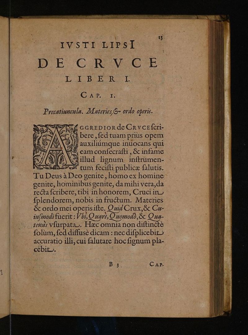 D bout L IB TTL IL C XD E Precatiuniula. Materies & ordo operis. wf GGREDIORde Cnv crfcri- i bere ,fed tuam priis opem $ j posso inuocans qui e * eam confecrafli , & infame ^ illud lignum inftrumen- zx tum fecifti publice falutis. TuL p. ibo genite , homo ex homine cenite, hominibus genite, da mihi vera,da recta fcribere, tbi in honorem, Cruci ino fplendorem, nobis in fructum. Materies & ordo mei opetisifte. Oziz Crux, & Cu- in[modituerit : Vbi, Quavt, Quomodo, & Oza- folüm, fed diffuse dicam : nec difplicebit; accuratio illi; cui falutare hoc fignum pla- cébit.. D 5. C AP.
