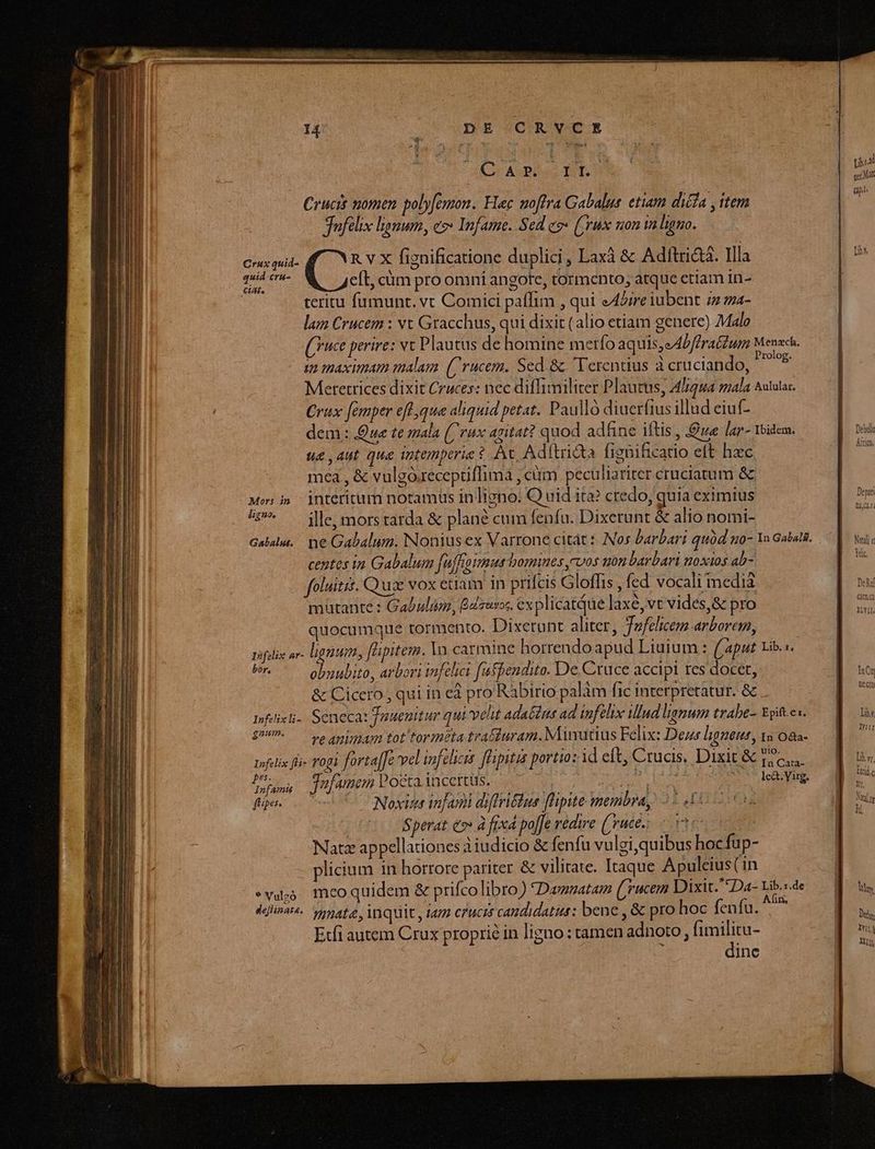 Crux quid- quid cra- €iAt. Mors in ligno. Gabalus. DE CRVCE CADO TOES Crucis nomen. poly[emon. Hec uoffra Gabalus. etiam dicia , item Jufelix limum, ez* Infame. Sed eg* (Syrus son in ligno. R v X fignificatione duplici, Laxà & Adltri&. Illa Qua cüm pro omni angote, tormento; atque etiam in- teritu fumunt. vt Comici paffim , qui eAlire iubent 72 za- lam Crucem : vt Gracchus, qui dixit (alio etiam genere) Malo (ce perire: vc Plautus de homine merfo aquis,eAbffratzum Menach. £2 maximam malam. (rucem. Sed. &. Terentius à cruciando, Dk Metetrices dixit Cruces: nec diffimiliter Plautus, 41244 mala Aututas. Crux [emper efl qua aliquid petat. Paulló diuerfius illud eiuf- dem : ue te mala (rux agitat? quod adhine iftis , ue lar- Toidem. ue , Aut qua Totemperie $ At. Adítri&a fienificatio eft hzc mea , & vulgó.receptflimá , ciim peculiariter cruciatum & interitum notamüs in ligno: Q uid ita? credo, quia eximius ille, mors tarda & plané cum fenfu. Dixerunt & alio nomi- centes in Gabalum [uffrosmus bomines ,cvos non barbari noxios ab- foluitis. Quz vox euam in prifcis Gloffis , fed vocali media maütante : Gabulun, Baur. ex plicatQue laxe, vt vides,& pro quocumque tormento. Dixetunt aliter, Jefelicem arborem, bor, gnum. I nfamt (Uipes. * Vulzó obuubito, arbori infelici faffendito. De Cruce accipi res docet, & Cicero , qui in ed pro Rabirio palàm fic interpretatur. & . ht ada&is ad infelix tllud lignum trabe- Epiftes. re animam tot'tormtta traiuram. Minucius Felix: Dez ligneut, ws 08a- ulo. * In Cata- Jafamem Pocta. iacertüs. s AA d lcá.Virg. 4 f Noxue infami diffriétus flipite membra, 2510 6n ? | Sperat es» à fixcd pojfe vedire (ute: 50s Natz appellationes à iudicio & fenfu vulgi,quibus hocfup- plicium in horrore pariter & vilitate. Itaque Apuleius (in mco quidem & prifcolibro) Damzatam (yucem Dixit. Da- Lib.sde gnata, inquit , iam crucis candidatus: bene , & pro hoc fenfu. ^ Etfi autem Crux proprie in ligno : tamen adnoto , fimilitu- ; dinc Lbs