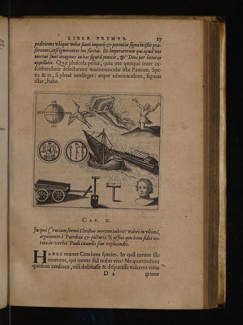 tl. peditiones vbique vobis funt Imperij e» potentie figna in YA pra- ferentes,etff ignorantes boc facitis. Et Imperatorum qui aptid vos mortui [unt imagines ta bac fipurd pouitit , &J Deos per litteras appellatis. Q uz plufcula pofui , quia me quoque inter ex- fcribendum dele&arunt inuentiunculz iftx Patrum. Spe- ro & tc , fi plené intelleges: atque adminiculum, figuras iftas , habe. opt jn qua (rucium formá Chriftus mortem tulerit? videri in vliumá, argumento 6 * Patribus e» piéturis.R uff non bona fides uo- tata in cuerbis Pauli citaudis [iue explicandis. A B Es omnes Crucium fpecies. In quá carum ille mortuus, qui morte fuà nobis vira? Ne querendum quidem cenfcam , nifi dubitaffe & difputaffe viderem viros D graues