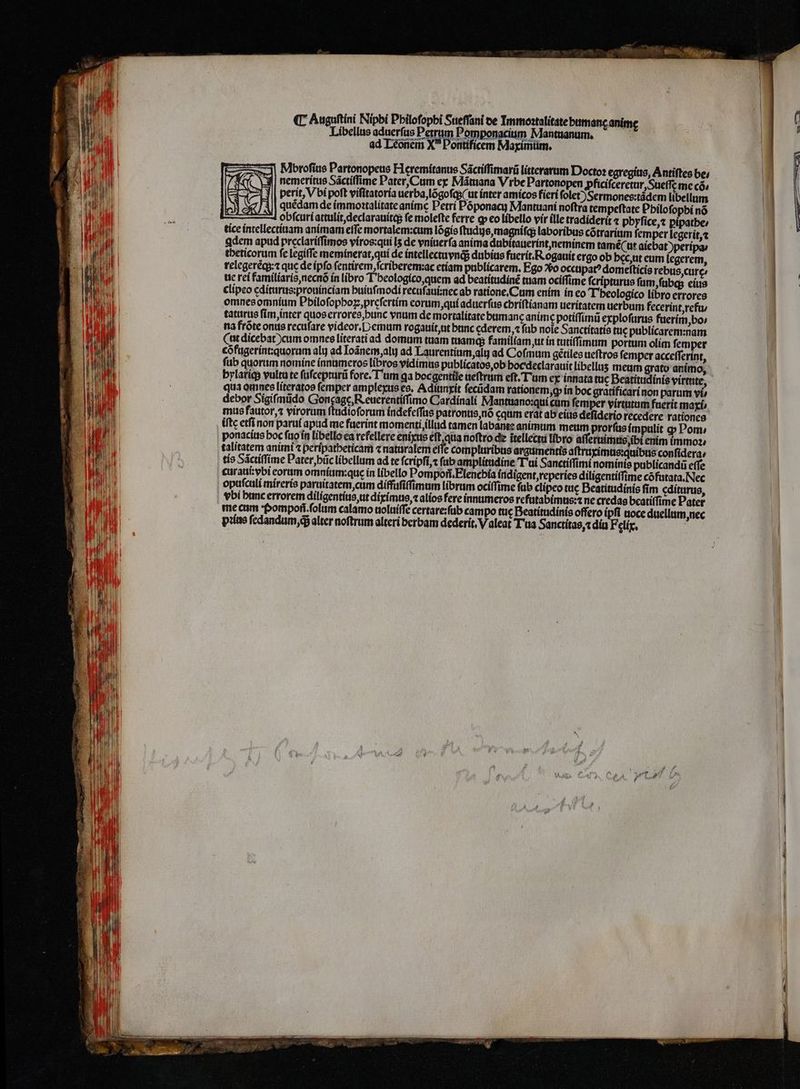 (C Auguftíni Nipbi Pbilofopbi Sueſſani de Immoꝛtalitate butmanc anime L Libellus aduerfus 1 Pomponacium Mantuanum. ad Léonem X Pontificem Maximum. —Mbroſius Partonopeus H eremitanus Sáctiffimarü litterarum Doctoꝛ egregius, Antiſtes be; A ᷑nemeritus Sáctiffime Pater, Cum ex Mátuana Vibe Partonopen ꝓficiſceretur, ueſſę me có, = verit, V bí poft viſitatoria uerba, lõgoſq; (ut inter amicos fieri folet) Sermones:tádem libellum IS JÀ|| quédam de immoꝛtalitate anime Petri Póponacy Mantuani noftra tempeftate Pbilofopbi nó n l obfcuri attulit, declarauitq; fe molefte ferre ꝙ eo libello vir ille tradiderit ⁊ phyſice, ⁊ pipatbe: tice intellectiuam animam effe mortalem: cum lõgis ſtudijs, magniſq; laboribus cõtrarium femper legerit, qdem apud preclariſſimos viros:qui [5 de vniuerſa anima dubitauerint, neminem tamé(ut aiebat)peripa / theticorum fe legiffe meminerat, qui de intellectuvnq; dubius fuerit.Rogauit ergo ob hec, ut eum legerem, telegeréqy:t que de ipfo fentirem fcriberem:ac etiam publicarem. Ego V occupat⸗ domeſticis rebus, curę⸗ ue rei familiaris, necnõ ín libro I heologico, quem ad beatitudinẽ tuam ociſſime ſcripturus ſum, ſubq; eius clipeo editurus:prouinciam huiuſmodi recuſaui:nec ab ratione. Cum enim in eo Theologico libro errores omnes omnium Pbiloſophoꝝ, preſertim eorum, qui aduerfus chriſtianam ueritatem uerbum fecerint, refu / taturus ſim, inter quos errores, hunc vnum de mortalitate bumanę anime potiſſimũ exploſurus fuerim, bo⸗ na frõte onus recuſare videor. N emum rogauit, ut banc cderem, fab noie Sanctitatis tuc publicarem:nam Cut dicebat) cum omnes literati ad domum tuam tuamq; familíam ut in tutiſſimum portum olim ſemper cõfuger int: quorum alu ad Ioãnem, alu ad Laurentium, alu ad Coſmum gétiles ueſtros ſemper acceſſerint, fub quorum nomine innumeros libros vidimus publicatos, ob hocdeclarauit libellus meum grato animo, qua omnes literatos ſemper amplexus es. Adiunxit ſecũdam rationem, ꝙ in boc gratificari non parum vi debor Sigiſmũdo ee, e Cardinali Mantuano: qui cum femper virtutum fuerit maxi / mus fautor, ⁊ virorum ftadioforum indefeſſus patronus, nõ cqum erat ab eius deſiderio recedere rationes iftc etfi non parui apud me fuerint momenti,tllud tamen labante animum meum prorſus impulit ꝙ Pom⸗ ponacius boc ſuo in libello ea refellere enixus eſt qua noftro de ĩtellectu libro aſſeruimus ibi enim immoꝛ⸗ talitatem animi ⁊ peripatheticam ⁊ naturalem eſſe compluribus argumentis aſtruximus:quibus conſidera⸗ tis Sãctiſſime Pater, bũc libellum ad te ſcripſi, ⁊ fab amplitudine Tui Sanctiffimi nominis publicandũ eſſe curaui:vbi eoram omnium:que in libello Pompon. Elenchia indigent, reperies diligentiſſime cõfutata. Nec opuſculi mireris paruitatem, cum diffufiffimum librum ociſſime ſub clipco tue Beatitudinis fim ęditurus, vbi hunc errorem diligentius, ut diximus, ⁊ alios fere innumeros refutabimus:⁊ ne credas bcatiffime Pater me cum Pompoñ . ſolum calamo uoluiſſe certare:ſub campo tue Beatitudinis offero ipfi noce duellum, nec pꝛius ſedandum, qᷓ alter noftrum alteri berbam dederit, Valeat Tua Sanctitas, t diu Felíx. | — — —