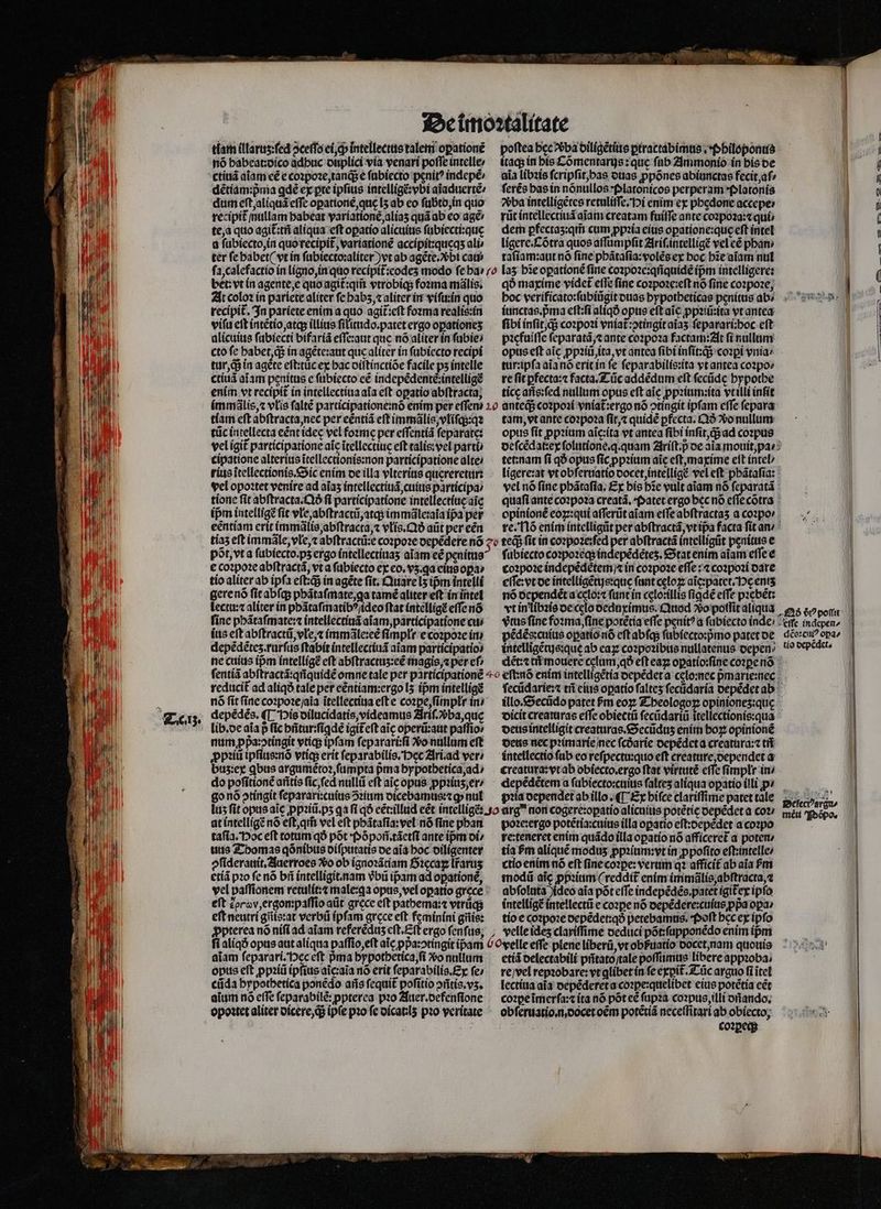 E IN T idi ' E d Uf 7 E E hid 2 15 40% 5 Hr Lu É |] Uu * A kd bi fe  j j ] ! à * y A11 14 ( , I!  M ! i 3  uy ) [7 MN I WE dU! en ) d M E : i i 1 AW T ini N ll WP  i tiam illaruz:ſed ↄceſſo ei, ch intelleetus talem opatione nõ babeat: dico adbuc duplici via venari poffe intelle: ctiuã aĩam cé e coꝛpoꝛe, tanqᷓ; e ſubiecto penit? indepẽ/ dẽtiam:pᷣma gdé ex pre ipfius intelligẽ:vbi aĩaduertẽ / dum eſt, aliquã effec oꝑationè, que [5 ab eo ſubto, in quo recipit nullam babeat yaríatione,alías quá ab eo agé te, a quo agit:tii aliqua eft opatio alicuius ſubiecti:que a ſubiecto, in quorecipit ,variatione accipit:queqʒ ali» ter ſe habet ( vt in ſubiecto:aliter ) vt ab agẽte. bi cati poftea hec ᷣba diligẽtius ꝑtractabimus. Philoponus itaqʒ in his Cõmentarijs: que fab Ammonio in his de aia libꝛis ſcripſit, bas ouas ꝓpõnes abiunctas fecit, ai ſerẽs has in nónullos Platonicos perperam *platonís ba intelligẽtes retuliſſe. i enim ex phedone accepe⸗ rũt intellectiuã aiam creatam fuiſſe ante coꝛpoꝛa:⁊ qui / dem pꝑfectaʒ:qm̃ cum ꝓpꝛia eius oꝑatione:quę eft intel ligere. Cõtra quos aſſumpſit Ariſ.intelligẽ vel cé phan⸗ taſiam:aut nõ ſine phãtaſia:volẽs ex hoc hĩe aĩam nul bet: vt in agente, e quo agit᷑ qm̃ vtrobiq; foꝛma mãlis. At colo: ín pariete aliter fe habʒ, ⁊ aliter in viſu:in quo recipit. In pariete enim a quo agit᷑:eſt foꝛma realis:in vifa eft intẽtio, atqʒ illius filitido.patet ergo oꝑationeʒ alicuius ſubiecti bifariã eſſe:aut que nó aliter in ſubie⸗ cto fe habet, q; in agẽte:aut que aliter in ſubiecto recipi tur, di in agete eft:tüc ex hac diſtinctiõe facile ps intelle ctiuã aĩam penitus e ſubiecto cé indepẽdentẽ:intelligẽ enim vt recipit in intellectiua afa eft oꝑatio abſtracta, qð maxime videt᷑ effe fine coꝛpoꝛe:eſt nó fine coꝛpoꝛe, iunctas.pᷣma eſt:ſi aliqð opus eft ai ꝓpꝛiũ:ita vt antea ſibi inſit, q; coꝛpoꝛi vniat᷑:ↄtingit aĩaʒ feparariboc eft picfaitfe ſeparatã, ⁊ ante coꝛpoꝛa factam: At fí nullam opus eſt aic ꝓpꝛiũ, ita, vt antea fibi inſit:q;; coꝛꝑi ynia: tur:ipſa aĩa nõ erit in (e ſeparabilis:ita vt antea coꝛpo⸗ re fit ꝑfecta:⁊ facta.Tũc addẽdum eft ſecũde hypothe tícc añs:ſed nullum opus eft aic ꝓpꝛium:ita vt illi inſit tíam eft abſtracta, nec per eẽntiã eft immãlis, vliſq;:qꝛ tüc intellecta eẽnt idec vel foꝛme per eſſentiã ſeparate: vel igit᷑ participatione aic itellectitic eft talis: vel parti cipatione alterius ĩtellectionis:non participatione alte / rius ĩtellectionis. Sic enim de illa vlterius quereretur: vel opoꝛtet venire ad aias intellectiuã, cuius participa tione fit abſtracta.Qð fi participatione intellectíucaic ipm intelligẽ fit vle, abſtractũ, atq; immãle:ala ipa per eẽntiam erit immãlis, abſtracta, ⁊ vlis. Qð aũt per eén tam, vt ante coꝛpoꝛa ſit, ⁊ quidẽ ꝑfecta. Qð xo nullum opus ſit ꝓpꝛium aĩc:ita vt antea fibi inſit, q; ad coꝛpus deſcẽdat:ex ſolutione.q. quam Ariſt.p̊ de aia mouit, pa tet: nam fi qð opus ſic ꝓpꝛium aic eſt, maxime eft intel / ligere:at vt obſeruatio docet, intellige vel eft phãtaſia: vel nó ſine phãtaſia. Ex his bie vult aiam nó . quafi ante coꝛpoꝛa creatá, patet ergo bec nó eſſe cõtra opinionẽ eoꝝ:qui aſſerũt aiam eſſe abſtractaʒ a coꝛpo / re. Nõ enim intelligũt per abſtractã, vt ipᷣa facta fit an / põt, vt a ſubiecto.pʒ ergo intellectiuaʒ aiam eé penitus e coꝛpoꝛe abſtractã, vt a ſubiecto ex co, v5.ga eius oꝑa : tio aliter ab ipfa eſt:q; in agẽte fit. Quare L5 ipm intelli gere nõ ſit abſq; phãtaſmate, ga tamẽ aliter eft in intel ſubiecto coꝛpoꝛeqʒ indepẽdẽteʒ. Stat enim aiam eſſe e coꝛpoꝛe indepẽdeètem / ⁊ in coꝛpoꝛe eſſe: ⁊ coꝛpoꝛi dare eſſe: vt de intelligẽtus:quę fant cęloꝝ aĩc:patet. Hg eniʒ vt in libꝛis dec 3 25 ————— — — c er nõ ócpendét iy funt in celo:illis figdé effe pꝛebẽt: clooedaximus. Cod o polſit aliqua es «opor vue fine foꝛma, ſine potẽtia effe penít? a ſubiecto inde / : eme ingepen/ pédés:cuite oꝑatio nõ eſt abſq; ſubiecto:pᷣmo patet de dẽe:cuiꝰ opa | lectu:⁊ aliter in pbãtaſmatibꝰ / ideo ftat intelligꝭ effe nó finc phãtaſmate:⁊ intellectiuã aĩam, participatione cui ius eft abſtractũ, vle,⁊ immãle:eẽ fimpli e coꝛpoꝛe im depẽdẽteʒ. rurſus ſtabit intellectiuã aiam participatio» intelligẽtujs: que ab eaꝝ coꝛpoꝛibus nullatenus depen . o depẽdet. ne cuius ipm intelligẽ eft abftractus:eé magis.⁊ per eſ . dẽt:⁊tñ mouere celum, qð cft eaꝝ oꝑatio:ſine coꝛꝑe nõ ſentiã abſtractã:qñquidẽ omne tale per participationẽ o eſtnõ enim intelligẽtia depẽdet a cęlo:nec pᷣmarie:nec reducit ad aliqð tale per eẽntiam:ergo lʒ íipmintelligé ſecũdarie:⁊ tñ eius oꝑatio ſalteʒ ſecùdaria depẽdet ab x nó fit fine coꝛpoꝛe / aia ĩtellectiua efte coꝛꝑe, ſimpłr in / illo.Secũdo patet 6m eoꝝ Tbeologoꝝ opinioneʒz:qu Terz. depẽdẽs. ¶ His dilucidatis, videamus Ariſ.vᷣba, quę dicit creaturas eſſe obiectũ ſecũdariũ ttellectionis:qua lib. de aia p fic hñtur:ſiꝗdẽ igiteft aic operũ:aut paſſio / deus intelligit creaturas.Secũduʒ enim hoꝝ opinionẽ num ppa:otingit vtiq; ipfam ſeparari:ſi V nullum eſt deus nec pꝛimarie / nec ſcdarie depẽdet a creatùra:⁊ tñ ꝓpꝛiũ ipſius:nõ vtiq; erit ſeparabilis. gt Ari.ad ver / intellectio ſub eo reſpectu:quo eft creature, dependet a buz:ex qbus argumẽtoꝛ, ſumpta pma hypothetica, ad / creatura:vt ab obiecto.ergo ftat virtutẽ effe fimplr in / do poſitionẽ añtis ſic, ſed nullũ eft aĩg opus ꝓpꝛiuʒ, er · depẽdẽtem a fübiecto:cuius ſalteʒ aliqua opatio illi p go nõ otíngit ſeparari:cuius ↄꝛium dicebamus:⁊ꝙ nul pꝛia dependet ab illo. ¶ Ex hiſce clariſſime patet tale Se — lus ſit opus aĩe ꝓpꝛiũ.pʒ qa fi qó eẽt:illud eẽt intelligẽ:. o arg non cogere:oꝑatio alicuius potẽtię depẽdet a coꝛ / meu Peha. at intelligẽ nó eſt, qm̃ vel eft phãtaſia:vel nó fine phan taſia. Hoc eft totum qð pót Põpoñ.tãetſi ante ipm di / uus Thomas qõnibus diſputatis de aĩa boc diligenter pſiderauit. Auerroes Vo ob ignoꝛãtiam Sꝛecaꝑ lr̃aruʒ etiã pꝛo fe nõ bii intelligit. nam vbũ ip̃am ad opationé, vel paffionem retulít:t male:ꝗa opus, vel opatio gręce eft E oro, ergon:paſſio aũt grece eft patbema:⁊ vtrüds eft neutri gñis:at verbũ ipfam arcce eft femíníni gñis: poꝛe:ergo potẽtia:cuius illa opatio eſt:depẽdet a coꝛpo re:teneret enim quãdo illa oꝑatio nó affíceret a poten / tia ſm alique modus ꝓpꝛium: vt in ꝓpoſito eſt:intelle / ctio enim nó eft ſine coꝛꝑe: verum q afficit ab aia Pm modũ aic ꝓpꝛium (reddit enim immãlis, abſtracta,⁊ abſoluta jideo aia põt eſſe indepẽdẽs.patet igit᷑ex ipfo intelligẽ intellectũ e cozpe nó depẽdere:cuius ppa opa / tio e coꝛpoꝛe depẽdet:qð petebamus. Poſt bec ex ipfo clariſſime deduci põt:ſupponẽdo enim ipᷣm aiam ſeparari. Hec eft pma hypothetica, ſi vo nullum opus eft ꝓpꝛiũ ipſius aĩc:aĩa nó erit ſeparabilis.Ex fe» cũda hypothetica ponẽdo aris ſequit᷑ poſitio ↄñtis.vʒ. aium nó effe feparabilé: ppterea pꝛo Auer. defenſione opoꝛtet aliter dicere, q; ip(e pio fe dicat:lʒ pio veritate etiã delectabili pñtato / tale poſſumus libere appꝛoba / re / vel repꝛobare: vt glíbet ín fe exꝑit᷑ Tũc arguo fi itel lectiua aia depẽderet a coꝛꝑe:quelibet eius potẽtia eẽt coꝛꝑe ĩmerſa:⁊ ita nó pot eẽ ſupꝛa coꝛpus, illi dñando. obſeruatio. n, docet oẽm potẽtiã neceſſitari ab obíecto; i coꝛꝑec;