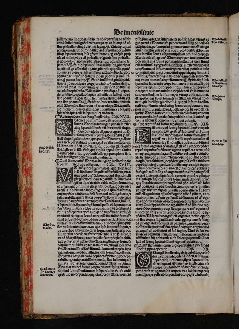 taſla:vel nó fine phãtaſia:ĩtells nó feparat:fs ad diſtin fine phãtaſia:relingt᷑ aĩaʒ nó ſeꝑari. S. Añcũqʒ alicui rei duo modi fab diſtõne aſſignant᷑: res illa põt a quis illoꝝ ſeparari:etiaʒ ipſa ꝑfecte ſtante:vt p exẽpla pʒ:ſʒ aĩa oi mãlis, vl ga cit phãtaſia, vl ga nó fine phãtaſia. &amp; ex eo ſolo:qꝛ nó fine phãtaſia exit ad actü:ipfa nó fe: parabit᷑. . Si aic ſeparabilitas ĩmãlitaſqʒ ꝓbari pof ſet, nõ niſi ga effet aliq oꝑatio ꝓbaret᷑: quę eiſet penit? opatio p nullus euidẽs ſignũ ꝓbari põt / niſi p ĩmãlita⸗ tem. g petitio pᷣncipuj. (s, Si ad ĩmãlitatẽ ꝓbãdaʒ fuf, addit ci pbat infepabilítate,q: intelligẽ eft phantaſia: vel nó fine pbátafia; (S. fi ĩmãlitas pbat:q2nó depen / det a ſubto coꝛꝑe:ſtabit ipfas cé ĩmãleʒ:⁊ itelligẽ nõ eẽ fine pbantafía:qó fi ſtabit fic: fruſtra Ariſto.addit vel non fine phantaſia.¶ Ex his obfcure traditis, deducit diuũ Thomũ ⁊ Auerroem nó recte dicere Ari.tenuiſſe ipfe dicit ipſaʒ effe inſeparabileʒ deducat. Ed circa ha argu pᷣmo diſſerẽduʒ e. Quid Auer. ⁊ Thomas intelligãt per ale intelle / N nasín ! ctiuę ſeparabilitatẽ: ⁊ fi iter eos eft aliqua — 2 Ln A vt founa dicat᷑ ſeparata. Diſſerẽduz;ꝰ eft, fi eſt aliqð ſignũ euidens, quo poffint Thomas, ⁊ Auer pmoó ala. r. co. IZ. fl aia intelligere poffet ſine pbantafmate. ſeparabilitatẽ, ⁊ qũo differunt. mus g ꝗd diuꝰ Thomas, ⁊ qd Auer. intelli ei aſſerit: que ↄſtituit᷑ in eſſe p ſubʒ : eſt, que dependet in effe, in pferuari a ſubto. Ergo apud ipm ois foꝛma / in ſeparabilis:quare ſi licet p opp ſyllogigari:quęcũqʒ foꝛma nõ depèdet ab ei? ſubto:dicet᷑ abſtracta, ĩmãlis, ⁊ ſeparabilis. Ex quo ſeꝗt᷑ foꝛmã poffe eẽ feparatam a Cômè. 55. in calce. a Ox ns ſit diia iter Thom̃. ⁊ Auerroem. modo nõ repugnat foꝛmã dare effe ſuo ſubto foꝛmalr dĩie, pᷣma ꝗdez, qꝛ Auer. intells poſuit fubas vtraqs ex pte cterná : Thomas yo per creationẽ illaʒ de nouo fa ctá pfttadet, poft moꝛtẽ tif ppetuo remanere, Scda:qa Auer.intellm vult cé vnũ nuõ in oĩbꝰ hoĩbꝰ: Thomas vult intellm ſicut ⁊ aĩaʒ multiplicari pꝛo nuó coꝛpoꝝ. Tertia dĩia eft, ꝙ diuꝰ Thomas pꝛeter intellectiuã in boie nullã alia foꝛmã poſuit:qm̃ itellectiuã dicit ſimul effe ſenſitiuã, t vegetatiuã. At Auer. intellectiuaʒ ponit coꝛpꝰ humanũ infoꝛmantẽ:⁊ pacter illas pofuit in boie cogitatiuã, quã greci dianoeꝛicã appellãt, quę fimul cft ſenſitiua, ⁊ vegetatiua in hoĩe:hac.n.mediãte íntellecti uaʒ voluit humanũ coꝛpꝰ ĩfoꝛmare.¶ Ex bis (cat itel⸗ lectiuã eẽ ſeparatã a coꝛꝑe humano:⁊ in eo eẽ.Eſt ꝗdẽ ſeparata ſeparatiõe depẽdentię:qm̃ fm vtrãqʒ opionẽ e coꝛpoꝛe humano minime depẽdet:eſt v in humano coꝛꝑe:qꝛ illud per fe ĩfoꝛmat, vt vtraqʒ opio autumat. ¶ Scðdo fegt boies foꝛmalr intelligẽ ſᷣm vtrãqʒ opto: nem:qm̃ intelligit p ĩtellectiuã: que eft infoꝛmãs effert; tíalt coꝛpꝰ humanũ:nõ aũt p foꝛmaʒ:quę humano coz: z diu Thomas de eo alr ſentiat:in cõmẽtarijs: que nu perrime pↄficimꝰ de aĩa:ſatis pulchꝛe dilucidauimꝰ: q vo illa ſit diui Thome:nemo eſt, qui dubitat. A 2€ bís pz ad foꝛmę ſeparabilitatè vnus tris ' pud eẽ neẽiuz, vʒ ꝙ ab ei? fübto:cui? eft foꝛma N in eſſe nõ depedeat. d foꝛme vo mãlitatẽ e reqrit, vt e ſubo in effe depẽdeat:cuius eft. — foꝛma. Ex D nónulli, ⁊ ꝗdẽ actu arbitrant᷑ tez:cũ oꝛganica foꝛꝭ ſit:cuiꝰ opatio depẽdet a certa ↄſti tutaqʒ coꝛꝑis ꝑticula, tanq a ſubto:vel tanqᷓ; a cófubo, At fieri nõ põt, vt alicuiꝰ foꝛme oꝑatio ab alid ꝑticula coꝛꝑis (vt a ſubiecto)depẽdeat n ipſa etiã a ſubiecto depẽdeat.oĩs g̊ oꝛganica eft mãlis:atqʒ e coꝛꝑe depen⸗ dens. Cõtra vo nó ois mãlis eſt oꝛganica, cũ( vt dicũt) fo:* ignis mãlis ſit, ⁊ nó oꝛganica:nõ.n.eiꝰoꝑatio ꝑficit p certã ignis ꝑticulam:ſʒ põt exerceri p totũ /⁊ p ſingu / las ignis ꝑtes.Segꝗt᷑ 2 ocʒ foꝛmã mãleʒ hie opationé: cui? opatio eẽ nó põt fine obiecto coꝛpoꝛeo / eft mãlis: vt ſupiꝰ diximꝰ: vtpote qñ talis oꝑatio afficeret᷑ a foꝛ⸗ / cui? eſt oꝑatio:naʒ qii a foꝛ oꝑatio afficit᷑ vlitate, tab; ſtrabibilitate:foꝛꝭ erit p eſſentiã abſtracta:⁊ tñ ei? opa, tio cé põt: vt nõ fine obiecto coꝛpoꝛeo: vt ſuꝑius dedu / ximꝰ.Quibꝰ ps ad foꝛmę ſeꝑabilitatẽ nó illa duo req; ri: vt Põp.autumat:vʒ ꝙ fit oꝛganica /⁊ ctii? oꝑatio nó pẽdeat. Nã lʒ valeat arguꝰ, eſt oꝛganica, ⁊ eius opatio multa ſint Auer.vᷣba:ſufficiãt nobis que dicit pmo phy fice auſcultationis: cuz. n. de celo ipfo loqueret inquit,⁊ ga caret boc ſubto:ideo caret foxma:que fuftétet p hoc ſubm:⁊ fait neceffe, vt foꝛ eideſſet libata ab B ſubto, ⁊ vt nó heat ↄſtõneʒ p coꝛpꝰ celeſte:ſʒ coꝛpꝰ celefte cõſti tuit p íllas.ps G ex his vᷣbis Auer.intelligẽtiaʒ foꝛmalr cõſtituere cęlũ:dici do ſeparatã:qꝛ nó ↄſtituit᷑ põt ergo fm Auer. intells e foꝛꝭ ĩfoꝛmãs humanũ coꝛpꝰ:⁊ ſepa rata:infoꝛmans gdẽ:qꝛ illud in effe foꝛmalr conſtituit. rabilitate, ⁊ inſeparabilitate intells, fiue ĩtellectiuę aic nullas effe dĩiaz inter diuũ Thomã, ⁊ Auer. nas diuus Tho.aĩaʒ vult eẽ foꝛmã coꝛꝑis, quatenꝰ ipſuʒ ↄſtituen / qꝛ ab illo nó dependet:quę oia cõcedit Auer. Sunt tit qa eft oꝛganica:nec valet eft oꝛganica. g mãlis:qꝛ oꝛga⸗ nicũ t mãle puertunt᷑ Pm opioné eoꝝ:quos diximꝰ:ſed ga argu eſt ab ĩferioꝛi ad ſuũ ſupius. Utrũ Vo Pm ve» ritate o£ oꝛganicũ fit mãle:⁊ oẽ mãle oꝛganicum:bona difficultas ẽ:ſʒ nobis nũc ſatis fit locuʒ aperuiſſe.Quot igit ad foꝛmę ſeparabilitatẽ regrunt᷑, ex hiſce pʒ. ¶ Quibꝰ ſignis intellectiue aĩę feparabilitas pbet:t qd ſit eius ꝓpꝛia operatio. Caß. XX. —Uiaigit᷑ intellectíucaic ſepabilitas, ⁊ eiuſ⸗ des a coꝛꝑe indepẽdẽtia idẽ eſt, ſi figna in / || depédentic ĩueniemus figna ſeparabilita / tis relinquent᷑.Signũ &amp; c» intellectiua aia 3| e coꝛꝑe, vt a ſubiecto nõ depẽdet, eft inde⸗ pendentía ei? opationis a coꝛpoꝛe vt a ſubiectoꝛqꝛ enis intelligere, velle nó oependente cope, yt a ſuboꝛaia, m Atto differſt Tho. ⁊ Auer, (2 o-- . . 3a Ao ítellectt uaftfeparata | ⁊ in coꝛꝑe. Qũo homo intelugit. €xcot? in dui» veto. au.