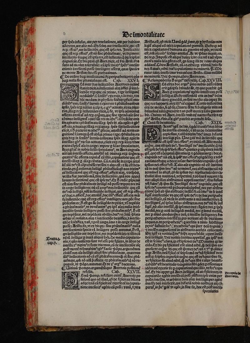 per fpés infuſas, aut per reuelationes, aut per habitus cõcretos, aut alio mõ. Sʒ folus aut intellectiõe, que eft ij reꝝ effectꝰ, aut ĩtellectiõe, que eft ipfa res. 3ntellectío] 10 quc eft reꝝ effectꝰ, eſt nó ſine phãtaſmate, vt diximus: cognoſcũt. Ex his pʒ id qð Auer. dicit, cé Fm Ariſt.vᷣba ſatis ad modus tolerabile: cũ ipſe duabꝰ ſpẽbꝰ intelle⸗ TUUM ctionis intellectũ poſſe intelligere aſſerat, quas fpecies de mente Ariſtotelis effe pꝛobauimus. : baz nulla ſine phantaſmate eſt. Caß. XXVI Ed inter bas ĩtellectiões Auerroes oꝛdinẽ ſtatluit:dicit.n.ãtellectiuã aĩaʒ affici p intel lectiõe rex:que cu ↄtinuo, ⁊ tpe itelligunt mediãtibꝰ.ſ. fcnfib? externis; ĩternis, ⁊ in hůc modum in phyſicis ſciẽtus pficitimer diãtibꝰ eniʒ ſenſibꝰ ĩternis ⁊ externis ⁊ phãtaſmatibus M I : MM) | ipfis, ſpẽs rez nãliuʒ accípit, e gb? actuata, vt ita dixe / ji 9 | rim, illaꝝ rcz itellectióes elicit, q fit, vt ipfa admodus * Wi ^ CótintoitellignnE : cuis füt res mathe. Mediãte enis B imaginatiua phãtaſmata illaꝝ ſpẽs in aĩa agũt: e qb? 1 WM à; ꝝgdaffecta, actuataqʒ illaꝝ rex:quaꝑ ſpẽs fütritellectioee TA elicit, ⁊ 5 pacto in mathe pfecta, attollit ad reruz cov Eh gnitionẽ ſcĩamqʒ:q̃ eſt abſqʒ ↄtinuo ⁊tꝑe. p bãtaſmata Ü eniz haz in ſenſibꝰ ĩternis collocata fpes illaꝝ agũt in Md | intelle qb? rurſus actuatus, elicit ea: rey, (cias: t hoc pacto cóplet aia in cozpe: vtpote p ſcias ſpeculatiuas, i ſicqʒ gñat᷑ in nobis ĩtells ſpeculatiuꝰ, vt Auer. ingtꝛaĩa intello illaꝝ p illaꝝ eẽntias. Cũ . n.aĩa fic in coꝛꝑe attol lit᷑ illi deꝰeſt cõpꝛebẽſio: yt fibi ⁊ alys eft :4 fic cft bea | titudo.pʒ g oꝛdo:naʒ ĩtelligẽ phãtaſticũ:qð nos diximꝰ il ce ĩtellectionẽ que eft re effectꝰ, afficit aĩaʒ, ⁊ diſpõit, To vt illa fiat ouenies mã, dine ĩtellectiõis, quã nos appel 10 lamus ĩtellectionẽ / que eft ipſe deꝰ. Ex D oꝛdĩe ꝑſpicuũ eſt aĩaʒ fine phãtaſmate ĩtelligẽ nó poſſe:yvtpote nec dũ in coꝛpe ĩtelligit:nec dũ ex cozp?mas ĩtellectiõe que eft MN ctꝰ:hac.n.afficit᷑, hac attollit᷑ hac illiꝰ efficit affecta má: $u MI fs ĩtellectiõe / que eft rez effect? intelligere non põt fine jl phãtaſmate, h eft qn fic ĩtelligẽdo depedet, vl depẽdit a phãtaſmatibꝰ, vt demr̃auimꝰ.pʒ igit aĩaʒ nulla intel / lectiõis fpecie ĩtelligere poſſe fiae phãtaſmatibꝰ, D eft I qn depẽdeat, vel depẽderit ab illis. huiꝰ rei ↄꝛiũ Plato 9 arbitrat᷑:voluit.n.aĩaʒ ⁊ intellectiõe beatifica, ⁊ intelle: ctiõe ſciẽtifica,⁊ añ, ⁊ poft coꝛꝑaſimo ⁊ in cozpe ĩtelligẽ 1 i | poſſe: Ariſto. vðᷣo, vt ex his ps : fine phãtaſmatibꝰ nulla d WM qnitellígédo attt depẽdeat, aut depẽderit iaʒ ex íllis:cti | Tracta. 3. nibil itelligat p ĩnatã aliquã pez. De medio copulatio EM cap.7. nis. ⁊ qũo mulieres funt vel effe pñt felíces, in libꝛo de TRU ' intelli z? diximꝰ:⁊ foꝛte dicemus, cũ de intellectiõe aic : poft moꝛtẽ oífpatabim^:gb^ facile Põpo.argumẽtum | elidit:nas aia itellígitaliqii fine phãtaſmate, quatenus l illiꝰ ĩtellectionis nó cà eft pbátafma:nundg tri ſine phã / | taſmate, qm̃ nó nífi affecta ex phãtaſmatibꝰ:q̃ nó re: i pugnát, vt Põpo. autumat. Et oe 3* arg? hactenus. n ¶ Ultimũ · Pompo argumẽtũ:quo Auerrois pofitioné A eefellit, Caß. XXVII. KeEmũ · Pomp. refellere enitit᷑ Auerrois po |, ſitionẽ quo ad illud, qð de felicitate hũana N aducit:ná cli felicitate dixerit eẽ in copula: one intellect? agẽtis cũ poli; vanũ, ⁊ ↄtra Ariſto.eſt, qð dicit. NAanũ ꝗdẽ, pᷣmo, qꝛ p byſtoꝛias non legit᷑ aliquéad tales copulationẽ ꝑueniſſe. Sc qꝛ ad talcs copulationẽ humana aia ꝑuenire nó põt, vt dictũ eſt, niſi aia oĩbꝰ fciétys attollat᷑. At vt · Plato inquit. io. de re. p. Impole eft aliquẽ boies ſcire oĩa:vñ «ad tẽpo. ra nr̃a nulla ſcĩa ꝑfecta eft, qn femp illi de nouo aliqua addant᷑.Cõtra Ariſt. vo, cũ.io.ethicoꝝ vltimũ bois fi nez ſtatuẽs, nihil huiꝰcopulationis meminerit. F. Mi. ratur tales intellectus vnitatẽ:cuʒ Ariſto.illius nullibi meminerit. Dec : Pompo.cõtra Auerroem. , ¶ Reſumptiões in Dargu' diſſerẽdę. Cap. XXV IIT, zem Ed circa boc argu pmo nobis oífferédts erit ga ipfa btitudo fit, ex quo patebit qd P Nl: Zluer.p copulationẽ agetis intelłs cus poli E Hl itelligat.oócóo oífferédii erit an hui btitu — diinis pmediíi,an finit medio ala capax fit: quc res ſuppanit aĩaʒ illi? e capacẽ.Tertio diſſerẽduʒ erit de medio, ſi qð ſit.Quarto fioe fcõ aligs in vita ad btitudiné tales ꝑuenerit:⁊ an poſt moꝛteʒ talis ꝑmane⸗ qb? Ariſto.vᷣbis. Ex qb? patebit argumẽti ſolo. ¶ Quid ſit beatitido : Caß. i Icamꝰ igit de bis, ⁊gdẽ de intellu abunde, ⁊ libꝛo de beatitudine Em^ 1| copioſius, ⁊ alibivdixime:deꝰ itáq5 bifariã intelligi põt. Uno gdẽ mó itellectióe que — eſt ipfi? dei effectꝰ, vt dictũ eſt / Alio modo cogne, que eſt ipſe deꝰ. Intelligit᷑ deꝰ íntellectióe,q nõ eft ipfe del ſz ipſiꝰ del effectꝰ:quoties ꝑ cõpõnez intelli —— cauſata eſt:que a deo cauſate fuerũt:ideo cognitio /q̃ cft ipſius dei effectꝰeſt. Talis aũt cognitio nõ eſt ĩtuitiua: c in deũ ipᷣm ime'*nó terminet᷑, nec abſtractiue:cũ nõ termínet in aliqð, qð (it ipſius dei reptatiuũ:ſdeo ca / tholici illaʒ nocturnã, veſpertinã, ⁊ obſcurã vocant:⁊ iʒ nos aliqñ illaʒ abſtractiuã appellauerimꝰ, vᷣbo fuſius yſi fuimꝰ q; ipm fit. Intelligit᷑ vo pc? cognitõe, que eft ipſe de: quoties nõ ꝑ cõceptuũ cõpõnẽ, nec per abſtra / tici ĩtelligũt, cũ dicũt in abſtractis a mã íntellectióes /q̃ intelligunt eẽ ipfas ſubas abſtractas. naʒ deꝰ dũ fic ĩtel ligit᷑, nõ alio intellit᷑ q; ipſomet deo: figdes nec p ſpẽʒ mediã, nec p actũ ĩtelligẽdi mediũ, nec plume mediũ, nec ꝑaliud quoduis pᷣter deũ, ⁊ intellm itelligentes Pm peripatheticos intellit᷑:iʒ pꝛo veritate alr ſit dicẽdum: loquoꝛ. n. vt peripatheticꝰ: g accñtia a dĩnis ſubſtãtus penit ſuſtulit:ſecꝰ (vt catholicꝰ: qui pter deũ cognitũ) Sic igit᷑ ea notitia:q deꝰ feips appꝛebẽdit: ceteri ĩtells oci ĩtelligũt. Hec notitia ĩtuitiua appellata ipfi? dei eft in ſe ĩme b ꝛclara, qꝛ eſt ipſemet deꝰ: Matutina qꝛ lu / cida. Ex bis ps felicitate eſſe alid nibil, q; deũ ipm cov gnoſcere cogne vz quc eft ipemet deꝰ. vri « 70. Politice ingt Ariſto.deũ felicẽ ee ſeipſo:mõ deꝰnõ felícítat deo: niſi qꝛ ſeipſuʒ cognoſcit coꝭne quc eſt de qua rõne fit, vt felicitas fit aliud nihil, q; deꝰ qui ſibi ⁊ alys beatifi⸗ cabilibꝰ eft beatitudo ⁊ cognitio: ibi gdeʒ ꝑeſſentiaʒ:⁊ o idẽtitatẽ:cęteris vo p copulationẽ:qua illis, vt foꝛ copu lat.£x his apꝑet ꝗd Auer.ĩtelligat, cii ait felicitates in copulatiõe agétís intells cũ poli ofíftere:ipfe enim per poles intellm, vt arbitroꝛ bois aĩaʒ intelligit:per agété intell's deũ intellexit, qui bifariã nobis noſtreqʒ ale cõ parat in pn^ ꝗdẽ yt agẽs, in fine vo, boc eſt poft intells ſpeculatiui P:ecopulaóe | | Auerroica.