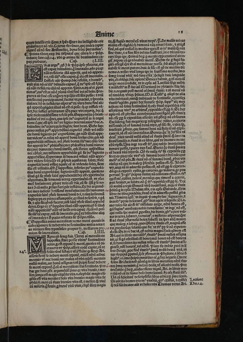 L]  Anime i quare intelle erit tus, ⁊ ſpẽs ta: ita itelligibile erit à pbátafma:c nó vle.cterae vo rõnes, quę eode capite ch. |. tágunt cũ nó fint Ziriltotelícc, bona frote ptermiſimꝰ. . Pꝛima rõnuz eaz bic diſputat᷑ que cótra fea pop. | inducte funt capa 4. vbi ꝙ anima fit beatitudinis ca | | pax pꝛobatur. Cap. SLIII. | at argu“, qð 2 fe Poõp . ipſe pfecerat, aĩa i l 3 EST; eſt capax btitudínis.g ĩmoꝛtalis. ans pʒ:qꝛ ' 3| nali deſiderio illã appetit, quá nó appete / ret, niſi illi? effet capax. g aia eft imoꝛtalis. diſuſe aũt · Pomp. bãc refellit, ⁊ bzeuib?, vultaias nó cé illi btitudis capacé,q oc ipfe eft felix: cũ nãli deſiderio illã nó appetat.Sinis,n.os eẽ ei ꝓpoꝛ tionatꝰ, cuiꝰeſt:at nõ ẽ ofonü rõni inẽ dei eẽ bois, Pꝛo⸗ pterea ait finẽ cffe coßnez rex: ꝗᷣlis eft fibi polis: ⁊ triũ intellectui participationẽ, factiui vʒ pꝛactici,⁊ ſpecula tiui:nec bõ in deſiderus tẽperatꝰ dʒ vltra bunc finẽ ali / ad appetẽ:qñgdeʒ illud nó eft ei pole: ſʒ qꝛ diffuſe rñ⸗ det, hec ſufſicẽ arbitramur . Sʒ pace viri dixeriz, bec q na cadi uo oe om tudinẽ e£ dei cogneʒ, qua ipſe oe? cognofcit in fe cogni tione.ſ. que eft ipfe deꝰ: vt ſuꝑius determĩauimꝰ:bac.n. btitudine deꝰcetereqʒ itelligetic funt beati, Scdo fup: pono nullas po appꝛebẽſiuã cognoſcẽ᷑ ofufe vel diſti cte bonũ ſuꝑioꝛis po* cognoſcitiuę. qn nalr illud appe: tat videm?,n.vifus nó appetẽ bonti fenfus cõis, qm̃ nó appzebédit diſtincte, vel ↄfuſe bonus illi^:nec cõis fen ſus appetit bo phãtaſtice:nec phãtaſtica bonũ dianoe tice:nec dianoetica bonũ intelle, qm̃ ĩferioꝛ appᷣhẽſiua appꝛebẽſiuc. Experimur át bumaná viſiuã nalr appe: tere videre foles:átr eũ ꝓſpicit aquila:nas ſalteʒ ↄfuſe | cognoſcit bonũ viſiue aquile eẽ in videndo foles, ficut | ille eft viſibilis. Eſt g ſuppofitio, inferioꝛ po* cognoſci⸗ tita bonũ cognoſcitiue ſuꝑioꝛis natr appetit, quotiens | illud gd fit ↄfuſe ſaltẽ appzebendit:bec eft experimẽto | cõpꝛobata. At ſermonũ veroꝝ experimẽtũ elt, vt ofo2 met ſenſatis:nec ꝓbare volo alt pãc, cũ fit dfi p fe no ta:⁊ 3 cá nulla ꝓꝛſus fieri põt inſtãtia.Ex bis argumé: 12 05,05 kugiẽs moꝛtẽ: cũ viuat turpiꝰ. p. De malis minus malus eft eligẽdũ:ſʒ bumanã nãʒ oꝛnari vᷣtute, ⁊ attigẽ finẽ ad qué o2diat:l5 modico tꝑe:eſt mín? malũ:q; nãʒ fine vtute, ⁊ a fine fibi debito fruſtratã, imo vitiatã du. rare lõgo tꝑeſpꝛimũ hoꝝ p moꝛtis expectationẽ attin / git, vtpote cii gs rónabilr moꝛit̃᷑. &amp;Scóm vo p fugã fu⸗ giẽs aſſegt᷑:q̃re ét ai moꝛtalitate ↄceſſa bó aliqñ pt roe nabilr ſe moꝛti parare.huic ãt file cft qð de moꝛbis o2; nemo . n. vellet viue longo tpe in ſeuiſſimo moꝛbo, ĩimo vite t oblõge. hac opionẽ Seneca babtiit, ꝗ tñ aĩaʒ cii coꝛꝑe moꝛicredidit, vt in epla ad Lucilliũ lõge mihi: 4 máifefti? in B ſuo ad Martianũ de ↄſolatiõe filu ſui: hic. n. negauit poft moꝛtẽ eẽ pᷣmiũ vᷣtutũ: ⁊ tfi moꝛtẽ nó cé timédas vbiqʒ pᷣdicat.M.ẽt Tulliꝰ ꝗ aliqñ de alia vita dubitauit, nunq; dubitauit de foztitudie, cęteriſqʒ vᷣtutibꝰagẽdis. ppter bec foꝛtaſſe Põp.ſupp aic moꝛ talitate nó folus foꝛtitudinẽ / ſʒ o€5 vtutẽ expetẽdaʒ effe aſſerit:naz virtẽ, vt arbitrat᷑ expetẽda cft pp fe.£55 bcc nó cffe pp fe cxpetédas aſſerũt: vii pboz nó obſcurus Euclides:ꝗ fuit megaricoꝝ diſciplinę ↄditoꝛ, a ceteris diſſentiẽs, id cé ſummũ bonũ dixit, qð file fit, ⁊ ides fp, intellexit pfecto,que fummi boni nã fít:ls id nó expli cauerit, id eft aũt imo:talítae Seneca ds 15 Si ſibi vi deat̃ dicit tandé nullũ aliud cé vtutíe pᷣmiũ q; ĩmoꝛta litatẽtlaudãs.n.vᷣtutẽ in eo libꝛo, quẽ de imatura moꝛte cõſcripſit. Ina ingt res eft vt, que nobis imoꝛtalitatẽ donare poſſit, ⁊ pares dus fac. Stoici qʒ vtutũ pmius eẽ beatá vitã dixerũt. Qð vo nulla vᷣtꝰ fit expetẽda pp ſeꝛex eo pʒ:qꝛ tüc virt? eẽt ſummũ bonũ:⁊ boi tale:quo meli? eẽ nó põt. At vᷣtutẽ nó eẽ ſummũ bonif, pbat vis eiuſqʒ nã que in maloꝝ pferẽtia pofita eſt. P. Id cuiꝰ vis, atqʒ nà in aduerſis pofita eft, nó eft pp fe expeten⸗ dũ:ꝗs. n. expetẽt exilia, ꝗs carceres, qs vulnera, ꝗs pata pertatẽ. In qb? peipua vtutus nã collocata eft:eft.n. vc cgeſtatẽ, exiliuʒ, doloꝛẽ, moꝛtẽqʒ que timent᷑ a ceteris, pati foꝛtiter, ac ſubire.nõ g v expetẽda eft pp ſe. Hec rõ multũ coegit Senecã virũ doctiſſimũ, atqʒ oi vtute - cognoſcit ſaltẽ ↄfuſe ſummũ bonũ dei, ⁊ oĩuʒ itellectuũ ſupioꝑ:pʒ ex pꝛima affumptióe,q? illud deſcribit, ⁊ ad. ſit, ⁊ qũo fit: qð nó faceret, niſi falre ↄfuſe illud appꝛebẽ deret. Ergo ex z? ſuppõne illud nãłr appetit:qð fi illud nátt appetit:tli? nal nf itells erit capax: (3 cii nó pof, fit illi?eé capax, niſi fit ĩmoꝛtalis. pʒ 6 ex btitudine alas eẽ imoꝛtaleʒ:⁊ B pacto refutata ſit · Põpo.rñſio. ¶ Suppoſita animi moꝛtalitate nemo moꝛti quouis in caſu exponere fe debet:vbi de foꝛtitudine multa nota:⁊ mium ſit ĩmoꝛtalitas. aß. LIIII. A 21gna qõ femp fuit. Citrus ai moꝛtalitate 3 (8I ſuppoſita ftare poſſit vltimꝰ foꝛtitudinis $9 À El actue,q cft exponẽ fe moꝛti, quoties rõ di / A ctauerit:vt · Põp. aſſerit eode capite, cũ re | V fellit rõnẽ ſcdaʒ:⁊ vr p frõte qp ſie:qꝛ Ari. afferit foꝛtẽ fe debere moꝛti exponẽ, etiã fi nibil adbuc moꝛtuis vr̃ nec bonũ nec malus eẽ:vbi expffe moꝛtuis nulli maluʒ, aut bonũ aſſignat:⁊ tri pcipit foꝛtẽ debere libꝛo de vina puidétía, vᷣtutẽ cé in aduerſis poſitã ꝓba nit. Nimiruz igit ( vt inquit Pamphylus )füpuacuís,z inanibꝰ penis oclcctant ab^ licet agere tráquille.&amp;f.n. mo:tales füt aĩe:ſi v? diſſoluto coꝛꝑe, nibil futura eft , Qd fugimꝰ attributa nobis bona:ſanus (vt inqt )nó cft, qui nulla fpe maioꝛi ꝓpoſita, bis bonis ꝗbꝰ cctert vtũ / tur in terra, laboꝛes, ĩ cruciatꝰ,⁊ miſerias añponat:qre ſi ad vᷣtutẽ ↄſtat nafci hoĩeʒ:ſubeſſe dz fpes alid maioꝛ: que maloꝝ,⁊ laboꝝ, quos pferre vᷣtutis eſt, magnů affe uo fit (vt vt? pp ſe nõ expeten ; da lit. Sʒ in re bac id, qò nobis magna facit qónem eft Ari. qui in libꝛis moꝛalibꝰ, dtutibꝰ p miũ nullus aſſigna uit, qꝛ fi qd eẽt:illud eft honoꝛmõ honoꝛ nõ eft honoꝛa tis bonoꝛãtis:⁊ ita nullus viſus cft etutíb? pᷣminz affi gnaffe nifi bonoꝛẽ, vel nibil. Plato vo dubio ꝓcul in li bꝛo Hoꝛgig ppc finẽ etutib? pmiũ dedit beat vit, vi tis vo penã ꝑpetuã . ꝗ̃ ét pfirmat ín Pbędone.⁊ libꝛo 5 legibꝰ. 10. ĩmo pcipit puniẽdus ec ꝗ bcc negarit. Quare ſolus Ari. facit nob qóné:q in libꝛis moꝛaliiiʒ nibil vtu / bac pte boni pbi argumétát:pmo qꝛ vita bꝛeuis,⁊ me⸗ lioꝛ, longa eft magis eligéda:víta.n.elepbáti magis eli: gẽda eft vita moꝛtis:⁊ bois vita bꝛeuioꝛ magis vita ele phãti:ſʒ moꝛi cũ tute bꝛeuioꝛ vita eft, melioꝛ q; viuẽ cũ miſeria. d foꝛtis, g bꝛeuẽ vitã viuit, eligẽ illas magis declatide g hoꝝ, aĩaduerſione dignũ, Ari. ín libꝛis mo / raliũ nó eè de fümo bois bono locuti £5 oẽʒ ſtatũ illiꝰ. Ci cũ felicitate ocfcripfiffet libꝛo ethicoꝝ pᷣmoꝛĩquit. Si aũt ita beatos dicemꝰ viuẽtiũ, qb? exiſtũt, ⁊ exiſtẽt G dcã ſũt:beatos aũt vt hoĩes: ybi Thomas verus Ari. Lectione
