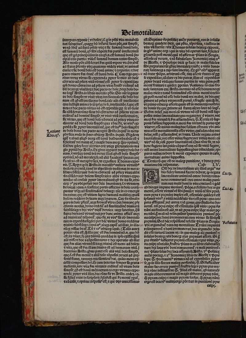 interpꝛes ey ponit [vt holes. ſ.ꝗ in pñti vita mutabili / tati ſubuciunt᷑, quaꝑꝑ bó bifariã fami põt, aut ſimpłr, vtnó5bit ad ſtatũ pritís vite:⁊ fic ſummũ bonũ hoĩs, eſt ſummũ bonũ, qð fibi cõpetit &amp;m partẽ intellectiuã: que eft ad pꝛincipalius in eo:qð.n.eſt ſummũ bonũ pni cipalioꝛis partis: videt᷑ ſummũ bonum totíus fímplr. Alio modo põt cõſiderari fm quid:vtpote vt cõtrabit᷑ ad ftatus pfentis vite:quatenus videlʒ viuit, vt animal ciuile:⁊ fic bonũ bois eft bonũ anime ⁊ coꝛpoꝛis: ⁊ boc eſt. Septimo vo polítice auẽte poerarus, eos in inſulis beatoꝝ gaudere dicit, qui pbia, téperátia, ⁊ iuſtitia in vita vfi fuerũt: vbi Thomas infulas beatoꝝ exponit, in ꝗbꝰ anime eoꝝ: qui in vita bri operati ſunt, feliciter ꝑſeuerãt poft moꝛtẽ:quã rẽ affirmat Plato in Goꝛgia, aſſerẽs eẽ veram, «nó fabuloſam:Iconomice etiaʒ 2 de Alceſte, « Pęnolope dicit c» facte in malis fideles: fibi pꝛeparauerũt gliaʒ ĩmoꝛtaleʒ:⁊ iuftc a viris bono» rate ſunt:neqʒ a ous funt ĩmeritę. Ex qb? oĩbꝰ apparet ritur:vtruʒ virtus ſit expetenda ꝓpter ſe:dico ab boie cõtracto ad pñteʒ vitã:virtutẽ effe ppter fe expetẽdaʒ: qm̃ homo cõtractus ad pñtem vitaʒ finalr oꝛdinat᷑ ad bii beateqs viuẽduzʒ:⁊ hoc pacto oe hoĩe, deqʒ bois bo / no logt Ariſto. in libꝛis moꝛalis phie. Sin aut logmur de boie ſimplr:vt viuit vitas intellectualeʒ:ſic bois boi num eft qð eſt intellectus bonũ. tale aũt eft intellectio: qua ĩtelligit anima deũ ipfas ín ſe, intellectiõe.ſ.que eft deus: ⁊ boc pacto virtus nó eft expetẽda pp fe ab hoĩe fe expetẽdas, cũ clare ex his pateat, illas cé expetẽdas ꝓpter beatã vitã:qua ſumus partim in vita / ꝑtim poft moꝛtẽ fruituri:⁊ quideʒ ꝑpetuo. Rationes vo eius fri⸗ uole ſunt:nam cus Ariſto.moꝛtuis nó effe bonum:neqʒ maluz dicit:⁊ tamẽ foꝛtitudinẽ effe circa moꝛtẽ:intelli⸗ git poft moꝛtẽ nõ effe bois bonũ nec maluʒ, de bis:que ꝑtinent ad pñteʒ vitám:nifi paruũ, ⁊ fragile quicd fit, vt pꝛimo ethicoꝝ aſſerit:quale eft in memoꝛijs noſtris: de bonis vo qu ꝑtinent ad ftatus aĩe:eo loco nó loqt᷑. oꝛdinat᷑ ad bomíné ſimplr, vt viuit vitã intellectuales; ſic virtus, que eft bonũ bois cõtracti ad prites vitas:o2/ dinatur ad bonũ bois fímpli:qua rõne fit, vt virt? ex) peteda fit ꝓpter ĩmoꝛtalitatẽ, que eft bo bois fimplt: de bois bono boc pacto accepto Ariſto.loquit᷑ in meta / phyſica. vnde in pmo ethicoꝝ Ariſto. inquit. Sigdem igit᷑ ⁊ aliud aliqð ocoz cft donũ hoĩbus:rõnabile eſt ⁊ felicitatẽ dei datuʒ e&amp;,z maxĩe humanoꝝ isto optimi, fed hoc ꝗdeʒ foꝛte alterius erit vtiqʒ ꝑſcrutationis ma pofita animi ĩmoꝛtalitate:qua negata:nec é viuere, nec moꝛi pm virtutẽ:ſʒ Pm aſſuetudineʒ. TS. Tertia rõ fap) ponit falſum:ſupponit.n.moꝛi ſᷣm virtutẽ:lʒ paruo tpe viueret, effe minus malus:boc falſum eſt:nam ybi ani mus eſſet moꝛtalis:nulla effet virtus, quẽadmoduz nec belue, niſi p aſſuetudinẽ, vt bꝛuta. Unde negata animi ĩmoꝛtalitate, nec effet vititis fugere:nec vitiis moꝛi: cii virt? nó ſit, niſi ppter ĩmoꝛtalitatẽ. Qua rõne fit, vt nó bene fugiens languido cõparet᷑:cuʒ nó fit vitiũ fugere, optimũ, nõ ad moꝛaleʒ:ſʒ ad aliã facultate fpectat:que facultas eft metappyſica, vt expoſitoꝛ Thomas expo nit. . Apꝑet q lʒ Ariſto. in moꝛalibꝰ nullum virtutibꝰ dederit pꝛemiũ, tamẽ in alus libꝛis dedit:naʒ in moꝛa / libus cõſiderauit hoĩem cõtractũ ad prites vitaʒ:alibi vo cõſiderauit hoĩem ſimpłr:ideo alibi virtutes expe / tendas cé cenſuit ppter ĩmoꝛtalitatẽ:qð vo ita ſit, ethi / coꝝ 7^ pʒ:vbi poſuit duo ↄꝛia ĩmanitateʒ ſ.⁊ virtutem LU ĩmanitas / que eft vitium ſupꝛa humanã malitiaʒ quafi hoĩem reddens beluam atqʒ ĩmanem. Kus vo rõnalis pars in hoĩe pficit᷑, atqʒ foꝛmat᷑ vltra cõeʒ humane pfe ctionis moduʒ, homo reddit ad ſimilitudinẽ diuinarũ ſubſtãtiaꝝ:⁊ bcc virt? dicit᷑ heroica / atqʒ ſanctitas, qfi ſupꝛa humanã virtutẽ:naʒ per banc anima afficit atqʒ ad diuinitatẽ diſponit᷑, quo fit, vt virt? ſit ob ĩmoꝛtali / tatem expetẽda:ſiꝗdeʒ per bác virtutẽ homo redditur moꝛtalitate animi ſuppoſita. ¶ Tertia rõ que eft de maloꝝ punitione, ⁊ bonoꝝ pꝛe/ miatione:bic diſputatur. Caß / 8 Oſt hec de ĩmoꝛtalitate aic illad arguꝰ no bis fideʒ ſummã facere debeat, ꝙ negata imoꝛtalitate animi:nõ omne bonus rema: Des neret remuneratü :necomne malus puni⸗ tum:naʒ multi boni ín vita cruciant᷑:⁊ ꝗdẽ mentũ, aſſerit virtute eẽ fibi pᷣmiũ:⁊ vitiü ce fibi penã. nam pena ⁊ pꝛeminz duplex eft, eſſentiale quideʒ:⁊ eft ipſamet virtꝰ,⁊ vitiũ:accidẽtale vᷣo:⁊ eft pena: qua coꝛ / poꝛa affligunt᷑ vel auruʒ ⁊ id genus, quo ſtudioſus bo» noꝛat᷑. vñ pena culpe eft eſſentialis ipfi vitio : pena Vo dãni acciitalis:eft atit, vt ait, pena culpe lõge mato? pe / na dãni. 8 mali nó relinquũtur ĩpuniti:cuʒ puniant᷑ pez pꝛemiuʒ. Sed bác reſpõſionẽ refellit Plato in Soꝛgia: rũqʒ viſiue beat᷑ Tñ ⁊ ro? ethicoꝝ iquit. Talis auteʒ potioꝛ vita eſt, d illa:que eft m hominẽ:nõ.n. qua bó eſt, ita viuet, ſʒ qua diuinũ quoddas in ipfo exiſtit:q;tũ aũt differt hoc a cõpoſito:tanto ⁊ hec operatio ab illa: que bm alías virtutẽ:ſi itaqʒ diuinũ eft mens ad boies: 4 vita, que eft Pm illam ſdiuina eft ad humanam viítá, | bactenus Ariſto. ꝗbus patet effe alíá vitã bois ſimplłr, quę.ſeſt ᷣm mentẽ:⁊ aliã bois cõpoſiti otracti ad pꝛe⸗ ſentẽ ftatus, tantoqʒ excellentioꝛẽ hac, quãto mens ex) melioꝛis, iure vita &amp;m virtutes oꝛdinat᷑ ad vitam bois fimplr,q eft bonũ mẽtis:erunt eo ergo virtutes expe: tende ppter vitã illaʒ. hac rõne fit vt Ariſto. eodeʒ.io. fic felicẽ recte deſcripſerit, felixeſt quí P5 mentẽ opat᷑, ⁊eã colit, optime diſpoſitꝰ eft,« qui dijs amiciſſimus relinquerent᷑:⁊ boni irremunerati, hoc argumẽto ↄclu / dit effe tartarũ locum vʒ: in quo maloꝝ aic puniunt᷑:⁊ inſulas beatog:vbi bonoꝝ aĩas pꝛemiari aſſerit. Si g pꝛo vᷣtutibꝰ ſufficeret pꝛemiũ eſſentiale:⁊ pꝛo vitijs, ps⸗ na culpe eẽntialis, fruſtra Plato in eo libꝛo elaboꝛaſſet dare bcc loca:vbi boni remunerent᷑:⁊ mali punirent᷑: nec · Plato ſolus bec loca aſſeruit:ſʒ Ariſto.7ꝰ Politicę aucte poetaꝝ.⁊ z? Iconomicę libꝛo de Alceſte ⁊ Pęne fep in illis ſint tot maloꝝ perferẽtic. P. Si fufficiẽter malus ſuo erroꝛe punixet᷑:fruſtra leges penas pꝛo ma⸗ loꝝ róne inſtituiſſent. P. Illud eft maius, qð naturalr magis abhoꝛremus:at nã magis abbo?ret penas dãni, q; penam culpę:⁊ magis penam ſenſus, d penas dãni: ergo elt deteriꝰ malus:ergo pot dari in dais pene culpc. Ca... Ca. 4. || ( | ] Refutatig