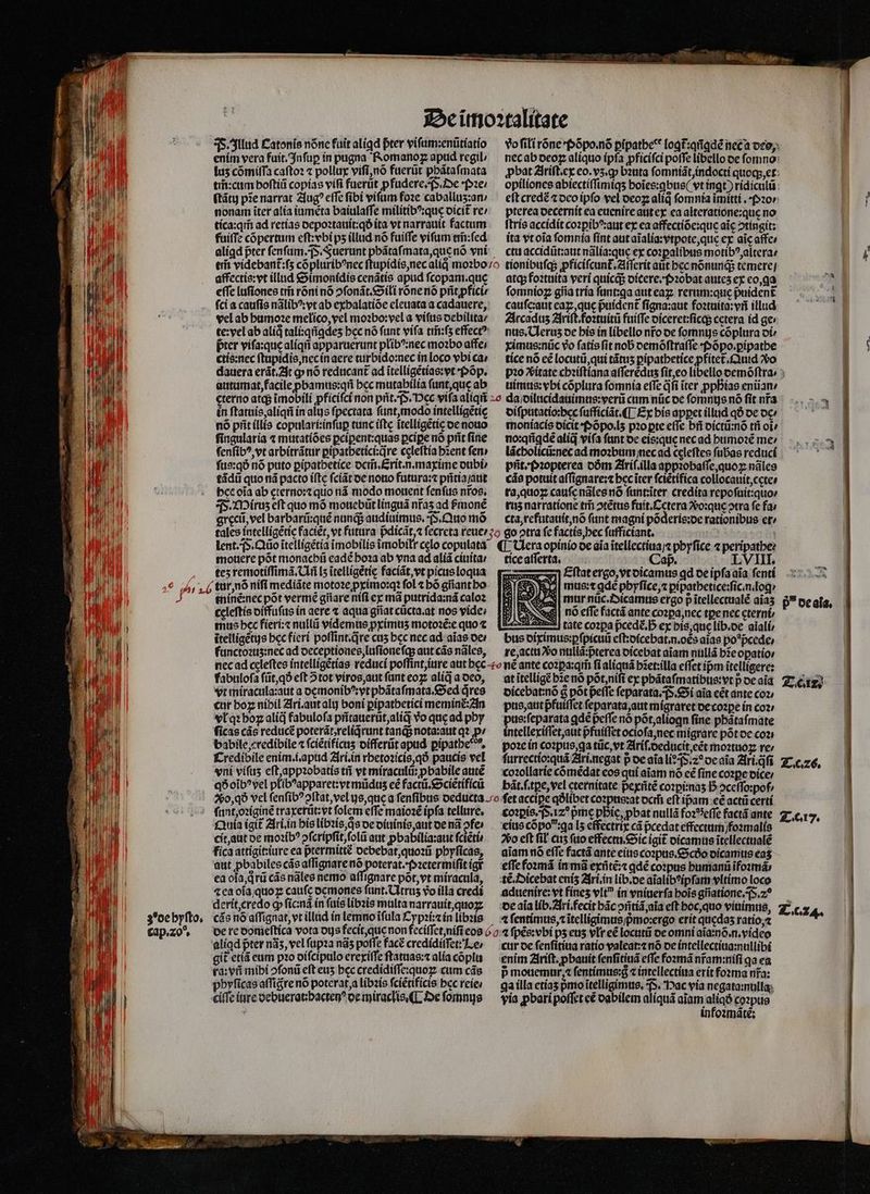 2222 - - 2 E» je 8 ea z zs Lon d £e 2. * [o7] [^7] T3 c T3 [a7] E $23 Es z E] [7] T3 e 2 O b] ET ve E] - 1$ — 2 D e» 1 . . ES t 2 e. E EN - e g [47] ( LL e Ka [23 [127 - e e^ [2j . D — — o La] [ST] zi e * co QT grecũ, vel barbarũ:quẽ nunq; audiuimus, F. Quo mó cta, refutauit, nõ funt magni põderis:de rationibus et» ul nio de aia ĩtellectiua /⁊ phyſice 4 peripathe: mouere pót monachũ eadẽ hoꝛa ab vna ad aliã ciuita / tice aſſerta. Caf. LVIIL te5 remotiſſimã. Uñ [5 itelligétic faciãt, vt picus loqua : Eftatergo,vtoicamus qd de ipſa aĩa ſenti tur, nõ nifi mediãte motoꝛe ꝓximo:qꝛ fol ⁊ bó gññant ho mus: ⁊ ade phyſice, ⁊ ꝑipathetice:ſic.n. log · %% ) tníné:necpót vermẽ gilare niſi ex mã putrida:nã caloz — [Eg E 25 e €cleftis diffuſus in aere ⁊ aqua giiat cücta.at nos vide; 18 ANS nó effe factã ante copa, nec tꝑe nec cternt AMEN | mus bec fieri:⁊ nullii videmus pximus motoꝛẽ:e quo æ tate copa pᷣcedꝭ. h ex bis, que lib.de aĩali / | TI ĩtelligẽtus bcc fieri poſſint.qᷓre cus hec nec ad aĩas de / bus diximus:ꝑſpicuũ eft:ofcebat.n.oés aias po*pcede, | p Md functoꝛuʒ: nec ad deceptiones, luſioneſq; aut cãs nãles, re, actu Xo nullã:pᷣterea dicebat aĩam nullã bĩe oꝑatio⸗ M nec ad ccleftes intelligẽtias reduci poſſint, jure aut bec t né ante cozpa:qri ſi aliquã bset:illa effet ipm itelligere: MW fabuloſa ſũt, qð eſt 5tot viros, aut ſunt eoꝝ aliqaoco, at ĩtelligẽ hie nõ põt, niſi ex phãtaſmatibus:vt p de aĩa Titze vt miracula: aut a demonibꝰ: vt phãtaſmata. Sed qᷓres dicebat:nõ &amp; põt peſſe ſeparata. P. Si aĩa eẽt ante coꝛ / cur bog níbil Ari. aut ali boni pipatbeticimeminé2In pus, aut pfuiſſet ſeparata, aut migraret de coꝛꝑe in coz vl qꝛ boz alid fabulofa pñtauerũt, aliqᷓ vo quę ad phy pus: ſeparata ꝗdẽ peffe nó põt, aliogn fine pbátafmate ſicas cãs reducẽ poterát;relid runt tanq; nota:aut qꝛ pz. intellexiſſet, aut pfuiſſet ocioſa, net migrare pót de con babile . æredibile ⁊ ſciẽtificuʒ differũt apud pipatbe, poꝛe in coꝛpus, qa tũc, vt Ariſ. deducit, eẽt moꝛtuoꝝ rer Credibile enim. i. apud Ari. in rhetoꝛicis qõ paucis vel ſurrectio:quã Ari. negat p de aĩa li: &amp;. 20 de aĩa Ari q̃ſi T. cc vni vifus eſt, appꝛobatis tñ vt miraculũ: ꝓbabile autẽ coꝛollarie cõmẽdat eos qui aĩam nó eẽ ſine coꝛꝑe dice / qð oĩbꝰvel plibꝰapparet: vt mũduz eẽ factũ. Sciẽtificũ bãt.ſ.tꝑe, vel eternitate pexñtẽ coꝛpi:naʒ D ↄceſſo:poſ⸗ 260,09 vel ſenſibꝰ ↄſtat, vel ye, que a ſenſibus deducta o fet accipe qàlibet coꝛpus:at dem̃ eft ip̃am ec actũ certi ſunt, oꝛiginẽ traxerũt: vt folem effe maioꝛẽ ipfa tellure. coꝛpis. P. 12 prn phie, pbat nullã foꝛ ĩeſſe factá ante T. c. 7 £uía igit᷑ Ari. in his libꝛis, qs de diuinis, aut de nd ↄfe / eius cópo:ga L5 effectrix cá pcedat effectum /foꝛmalis adus cit, aut de moꝛibꝰ ↄſcripſit, ſolũ aut ꝓbabilia:aut ſciẽti · ¶ So eft ſił cus ſuo effectu. Sic igit dicamus ĩtellectualẽ fica attigit: iure ea pᷣ᷑termittẽ debebat, quoꝛũ pbyficas, aĩam nõ efTe factá ante eius coꝛpus. Scdo dicamus eaʒ aut pbabiles cãs aſſignare eee e (gf ¶eſſe foꝛmã in mã exñtẽ:⁊ ꝗdẽ coꝛpus humanũ ĩfoꝛmã⸗ ea ola, qᷓrũ cãs nãles nemo aſſignare põt, vt miracula, tẽ.Dicebat enís Ari. in lib. de aĩalibꝰipſam vltimo loco ⁊ ea ola quoꝑ cauſę demones ſunt.UAtruz vo illa credi aduenire: vt fínes vlt in vniuerſa bois gñatione. P. 20 ' derit, credo cp ficiná ín ſuis libꝛis multa narrauit, quoꝝ ¶ de aia lib. Ari. fecit bác oritid;aia eft hoc, quo viuimus, Z.c24. Pull 3'oebyfto, cãs nõ aſſignat, vt illud ín lemno ĩſula Cypsizínlibss — ⁊ ſentimus, itelligimts;pmo:ergo erit quedas ratio, ⁊ jd l | (d cap. zo de re domeſtica vota dus fecit, que non feciffct;nifi eos a ſpẽs:vbi ps eus vlr eẽ locutũ de omni aĩa:nõ n. vídeo sap ME aliqd pter n3s, vel ſupꝛa nãz potfe facẽ credidiſſet: Le, cur oc ſenſitiua ratio valeat: nó de intellectiua: nullibi EM git etiã eum pꝛo diſcipulo ereriffeftatuas;zalíacóplu enim Ariſt. pbauit ſenſitiuã effe foꝛmã nfam:nifi qa ea AM ra: vñ mibi ↄſonũ efteus beccredidiffequoz cum cás — pmouemur, ſentimus:8 ⁊ intellectiua erit foꝛma nfa: mur nũc . Dicamus ergo p ĩtellectualẽ aĩaʒ 59 de ala. I jii phyſicas aſſigre nó potcrat,a libꝛis fciéttficis ec reie / — gaílla etías pᷣmo ĩtelligimus. P. Dac via negata:nulla ul [ ciſſe iure oebueratbacten^ de miraclis. ¶ De ſomnus ¶ pia pbaripoffet eẽ dabilem alíquá aiam alia coꝛpus l | infoꝛmãtẽ: