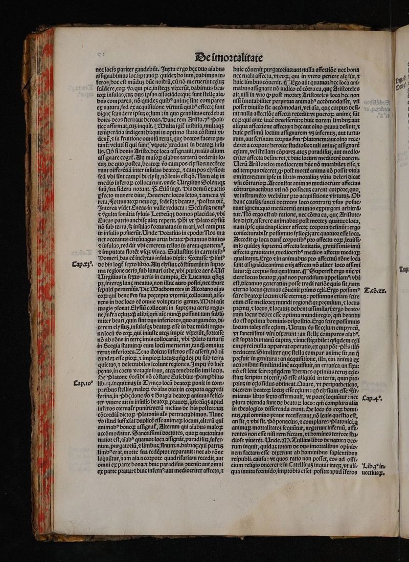 Cap.z^ nec locis pariter gaudebũt. Juxta ergo hec duo aĩabus feros, hoc eft mũduʒ hũc noſtrũ, cũ nó meruerint celus fcádere,coz vo ſqui pie, iuſteqʒ vixerũt, dabimus bea / toꝝ inſulas, cuʒ dis ipf: as affocíádo:quc funt ſtelle ala / bus compares, nó quídes quib? anime fint compares ex natura fed ex acquiſitione virtutũ quib? effecte funt digne fcandere ipfus cglum: in quo gentilitas credebat holes deos fieri:aut heroas. Hanc rem Ariſto. o Poli- tícc affirmat, cuz inquit. | Multa igit iuſtitia, multaqʒ temperãtia indigent hi:qui in optimo ftatu cõſtitui vU dent, in fruitione omniũ rerus que beatos facere pu / tant:veluti ſi qui ſunt ( vtpote)tradunt in beatoꝝ inſu lis. Qð fi bonis Ariſto.bec loca aſſignauit, malis alium. aſſignare coget.2il maloꝝ aiabus tartarũ dederũt lo / cuʒ, de quo poſtea, beatoꝝ vo campos ely ſios:nec fece runt differẽtiã inter inſulas beatoz, t campos elyſios: fed vbi fint campi hi elyſi, nõ leuis eft qõ. Nam alu in medio ínferoz collocarunt.ynde Uirgilius Soleniqʒ fuii ſua fidera noꝛunt. P. Etiã ingt. Dis demũ exactis pfecto munere diue, Oeuenere locos letos, ⁊ amena vi reta, Foꝛtunatoꝝ nemoꝑ, ſedeſqʒ beatas, Poſtea dic, Interea videt Eneas in valle reducta : Secluſuʒ nem? 4 vgulta ſonãtia ſyluis Letheũqʒ domos placidas, vbi Eneas patris anchiſe aĩaʒ reperit. Phi vt Plato elyſiũ nó fub terra, ſʒ inſulas foꝛtunatas in mari, vel campus in inſulis poſuerũt.Unde Hoꝛatius in epodo: Nos ma net occeanus circũuagus arua beata: Petamus diuites ⁊ inſulas, reddit vbi cererem tellus in arata quottemꝰ, ⁊ imputata floꝛẽt vſqʒ vinea. Salluſtius in carminibꝰ Homeri, has eẽ inclytas infulas dixit: Foꝛtaſſe · Pliniꝰ de his loꝗt᷑ ſexto libꝛo.Alij elyſiuʒ cõſtituerũt in ſupꝛe / ma regione aeris, ſub lunari oꝛbe, vbi purioꝛ aer e. Chri Uirgilius in fexto: aeris in campis, Et Lucanus qóq5 pz, interqʒ lunę meatus, non illuc auro poſiti, nec thure ſepulti perueniũt. Pic Macbometes in Alcoꝛano aĩas coz:qui bene fm faa piccepta vixerũt, collocauit, aſſe / rens in hoc loco cé omne voluptatis genus. Mihi aũt magis ↄſonat Elyſiũ collocari in ſupꝛema aeris regio: ne, infra cęluz:qᷓ; alibi, qm̃ aic nuns poffunt tam ſubli miter bearí,quin fint dijs inferioꝛes, quo argumẽto, di⸗ cerem elyſiuz, inſulaſqʒ beatoꝝ effe in bac midi regio / ne:locũ vᷣo eoꝑ, qui iniufte atqʒ impie vixerũt, foꝛtaſſe nó ab róne in terre imis collocarũt, vbi Plato tartarũ in Soꝛgia ſtatuit:q; eum locii meruerint, tanq; omnis rerus inferioꝛes. Zeno ſtoicus inferos effe aſſerit, nõ tñ eundes elTe pioꝝ, ⁊ impioꝝ locus:qiíqdes py ſub terra quietas, ⁊ delectabiles ĩcolunt regiones. Impu vo Iuét penas, in coem voꝛaginibus, atqʒ tenebꝛoſis imi locis. De Platone vo:ſibi nó cõſtare Euſebius Pamphilus lib. rz. inquit:naʒ in Z-y mco loci beatoꝝ ponit in com / paribus ftellis,maloz vo aĩas dicit in coꝛpoꝛa aggredi ferina, in Phedone vᷣo ⁊ Soꝛgia beatoꝝ animas felici, ter viuere ait in inſulis beatoꝝ pꝛauoꝑ, ĩpioꝛũqʒ apud inferos cternalr puniri:verũ melius de his poſtea:naʒ cõcoꝛdiã oíctog Platonis als pertractabimus. 'Tlunc vo illud ſuff ciat duplicẽ effe animaꝝ locum, alterũ qui animab? bono affignat, Alterum qui aĩabus malogz accómodatur. Sanctiſſimi doctoꝛes, quoꝝ auctozítas maio: eſt, aĩabꝰ quatuoꝛ loca aſſignãt, paradiſuz, infer / num, purgatoꝛiũ, ⁊ limbus fínum.n.bab?acqui patruʒ limbꝰ erat, moꝛte ſua redẽptoꝛ reparauit: nec ab rõne loquũtur, nam aĩa a coꝛpoꝛe quadrifariam recedit, aut omni ex parte bona:⁊ buic paradiſus ↄnenit: aut omni ex parte pꝛaua:⁊ buic infernꝰ aut mediocriter affecta, ⁊ huic cõuenit purgatoꝛius:aut nulla affectiõe nec bona buic limbus cõuenit.¶ Ego aũt quatuoꝛ bec loca ant mabus aſſignare nó iudico eẽ cõtra ea, que Ariſtoteles ait, niſi in vno i» poft moꝛtez Ariſtoteles loca bec non poffet diuiſio ſic accõmodari, vel aia, que coꝛpus deſi / nit nulla affectiõe affecta recedit:vt pueroꝶ anime füt eoꝝ:qui ante lucẽ oecefferüt:z huic darem limbus:aut aliqua affectione affecta:⁊ hec aut oĩno pꝛaua deſinit, ⁊ buic peſſimũ locum aſſignarem v5 infernus, aut tartae rum, aut ferinum coꝛpus fm platonem:aut oĩno rece: deret a coꝛpoꝛe heroice ſtudioſa:⁊ tali anime aſſignarẽ celum, vel ftellam cópares.atqs paradífus, aut medio / criteraffecta deſineret,⁊ buic locum mediocrẽ darem. Uerũ Ariſtoteles mediocrem hũc nõ mutabileʒ effe, ad tempus diceret, ꝙ poft moꝛtẽ anima nõ poffit vitta omittere:cum ipſe in libꝛis mo2alius vitia deleri dicat vfu cõtrarioꝝ. At conftat animas mediocriter affectas cõtrarus actibus vti nó poſſe:cuʒ carent coꝛpoꝛe, quo, vt inſtrumẽto vtebãtur pꝛo acquiſitione virtutuʒ. Ob banc caufas ſancti doctoꝛes loco contrarij vſus poſue / runt ignem:quo mediocriũ animas expurgari arbitrã tur. Nõ ergo eſt ab ratione, nec cõtra ea, que Ariſtote / les dixit, aſſerere animabus poft moztes quatuoꝛ loca, nam ipfc quadrupliciter affecte coꝛpoꝛa deſinũt: ergo coniectarabilr poſſumus ſyllogięare quatuoꝛ effe loca. Accedit ꝙ loca dant᷑ coꝛpoꝛibꝰ pꝛo affectu eoꝝ leuiſſi⸗ mis quideʒ ſupꝛemũ affectu leuitatis, grauiſſimis imũ affectu grauitatis, mediocribꝰ medios affectu mediaꝝ qualitatuʒ. Ergo ⁊ in animabus pꝛo affectuũ rõne loca fiint aſſignãda: anima enis affectu nó aliter loco aſſimi latur:qᷓ; coꝛpus faa qualitate. ¶ Supereſt ergo nũc vi eſt, dicamus generatím poſſe tradi ratiõe quis ſit, nam eterno locus ęternus cõuenit pꝛimo celi. Ergo poſſumꝰ fcire beatoꝝ locum effe eternuʒ: poſſumus etiam fcire eum effe melíozes mundi regionẽ:qꝛ pꝛemium, ⁊ locus pem, ⁊ locus, ⁊ locatuʒ debent aſſimilari:ergo beato / rum locus debet effe optima mundi regio, qii beatitu do eſt optima hominis diſpoſitio. Ergo fcire poſſumus locum tales efTe cclum, Utrum vo ſit celum empyreũ, vt ſanctiſſimi viri dixerunt: an ſtelle compares aiab?, eft ſupꝛa humanũ captuʒ, ⁊ inueſtigabile: qriqdem celi empprei nulla appareat operatio, ex qua põt ps illó deducere. Similiter quc ftella compar anime ſit, an q̃ pꝛefuit in genitura: an acquiſitione, illa, cui anima ex actionibus ſimilitudinẽ acquiſiuit, an erratica an fixa: nó eft leue ſcire:qũgdem Hermes optimus rerus ccle; ſtiuz ſcriptoꝛ dixerit, nõ effe aliquid in terra, quin pzo piíus in celo ſidus obtineat.Quare, vt peripatheticus, dicerem beatoꝝ locus cfTe celum : qð elyſium effe Fir / mianus libꝛo fexto affirmauit, vt poete loquũtur: nec plura dicenda funt de beatoꝝ loco: qiii complura alia in theologico diſſerenda erunt, Oe loco Yo eoꝝ bomi; nuz, qui omnino pꝛaue receſſerunt, nõ leuis queſtio eft, an ſit, ⁊ vbi ſit. Põponacius, ⁊ complures *f»latonící,q animaꝝ moꝛtalitateʒ ſequũtur, negarunt infernũ, affe; rentes non effe nifi rem fictam, vt homines tertoze ftu; dioſe viuerẽt. Unde. M. Tullius libꝛo de natura deo / rum inquit, quidaʒ totam de dus ĩmoꝛtalibus opinio / nem factam eſſe dixerunt ab hominibus ſapientibus reipubli.cauſa: vt quos ratio non poffet, eos ad offi | Tw T. cõ. 2. Cap. 4