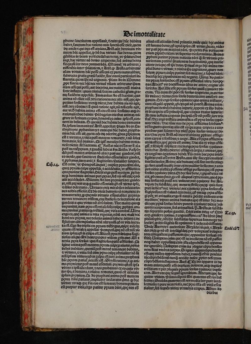 phꝛone ſanctitatem appellauit, t eum:qui hũc bábítus habet, ſanctum: hac ratione eum ſanctũ eſſe dicit, quem du amãt:⁊ qui dus eft amicus.Ariſt.aũt heroicam vire tutem hãc appellat, ꝙ hõ hac virtute fiat heroa:quem ingt, hac virtute nó bomo coꝛpoꝛeus, ſed anima heroa fit:quaſi iter deos ontimeráda. £ft tamẽ (vt arbitro?) differẽtia inter pplatonem, ⁊ Ariſt.ꝙ Ariſto. arbitretur aiam virtutem bác poffe aſſequi ex puris naturalibus, ſubtracta gratía grat faciẽte, ſiue omni particulari ín fluentia:quam fpe nó cognouit. Plato vo in Menone appe finem nec hãc nec virtutẽ vllam arbitratur pam aiam aſſequi poſſe, aut doctrina, aut natura niſi diuina ſoꝛte influxa: quam diuinã ſoꝛtem catholici gram gra / tu5 faciẽtem appellãt. Immanitas Xo eft habitus, quo anima nó elicit niſi ↄtra rationem:nec alia niſi, quę ap; petitus ſenſitiuus vterq; dictat, hoc habitu aia nó agit; niſi ↄtra rõnem:⁊ ſi quid ratione agit, nõ niſi caſu agit, aut vi: S babitu anima effecta eft tota ſenſitiua atq; ir rationalis:hoc habitu · Pithagoꝛas dicebat animaʒ mí grare in ferinum coꝛpus, hominẽqʒ cuius ipfa eſt, con · uerti in beluam. Et quoniã hoc habitu homo immanis fit, ipſum immanitate Ariſt. appellat:plato vo in Eu. thyphꝛone pphanitatez:⁊ eum: qui hũc habet, pꝛopha / num:pũc effe ait, quem oẽs oj oderint, qbus ꝑſpicuum eſt ⁊ virtutes, ⁊ vitia poſt moꝛtem remanere, ⁊ nõ folus bumanas, ſed oiuinas. €» (git moꝛales habitus rema» neãt:dictuʒ ſit hactenus. ¶ Reſtat nũc diſſerere ſi aia. poít moꝛtẽ penam, gaudii ſubeat &amp;m Ariſto. Reſpõ⸗ det poft moꝛteʒ animas nõ aliter pati aut gaudere, niſi eo modo, quo ſanctus et ſtudioſus eſſentialiter gaudet, 1 ꝓphanus, immanis, ⁊ flagitioſus eëntialiter languet. quas pcaam culpe appellãt,⁊ accidẽtalis, vt afflictiua: qua punitur flagroſus. Oicũt ergo poft moꝛtem ppbae nog bomimun animas pati penas, ſed nó niſi culpenõ atit accidẽtales. Sãctum o non pꝛemiari nec gaude: re, niſi pꝛemio atqʒ; gaudio eſſentiali:qð eft virtue ipfa, t illius delectatio. Uirtutes enis mirabiles delectatio⸗ nes nobis efficiũt. Ex bis dicũt bonum nó remangre ir. remuneratuʒ, qa pꝛemio virtutis eſſentialiter pꝛæmia / tur:nec remanere triſtem, cuʒ ſtudio ſa delectatione aia gaudeat:a qua virtus nó abſoluitur. Nec malus quoq impinitus nam pena eſſentiali:ſcilʒ culpe ꝓphani ani⸗ ma punitur, patiturq; triſtitiã, que vitia comitat᷑. Ultra ergo ea, quę anima in vita repoꝛtat, nihil nec mali nec boni: nec pꝛemujñ nec doloꝛis animã habere dicunt:⁊ de fclicírate cõtemplatiua nibil vltra:niſi qð in vita lucra tium ipſuʒ:qð in culpa eſt. Alia eft pena dᷣãgi:qua flagi. tioſus aliquo fibi bono pꝛopter vitiiun pꝛiuatur. Eſt a tertia pera ſenſus: qua flagitioſus patit᷑ afflictine. Oe ígitur anima poft moꝛtem penam culpę patiaturʒ nemo debet dubitare, quoniã poft moꝛtè remanent babítus, ⁊ virtutes, vitia:ſed cám pena culpe eentialiter nõ fit nifi ipfam vítítimtqó in culpa eſt: iure anima pꝛophani bác penam patíat neceffe eſt. Simili ratione, ⁊ ꝙ ante ma pꝛemietur poft moꝛtẽ eſſentiali pꝛęmio:qðᷣ eft ipfa virtus: ipſi cõcedunt, ⁊ nos probamus ex eo:quia vir / tus ip̃a, ⁊ humana, ⁊ diuina remanet, quod eft eentiale ipſum pꝛemium. Oꝝ Vo pꝛophani anima poft moꝛtem penas dãni patiatur, dupliciter oeclaraturipmo q» bcc virtute vtraqʒ quc Pm eos eft fummus bonum:paítara eft pꝛopter vitia. ergo patitur peaam odní,que non eft eit fummo bono, qð apud ipfos eft virtus, p̃uata, vide / tur pati penam maximi dãni. Pꝛeterea pᷣm veritatem etiam pipatbeticam:yt ſuperius declarauimus. Anima ꝓphani patitur penam maioꝛis dãni q; fit virtutis pit * ctione dei:quę eft ipe deus. Pꝛiuat᷑ ergo hec anima ot 2 plici bono ⁊ virtute, ⁊ diuina ipa cognitione, quare non hucuſq; bec ꝑipatheticus nõ negaret. Cltrus Vo patia⸗ ctam. l6 enim ibi pot effe ſenſus coꝛpoꝛeus, materia / ganum.Erit ergo ſenſus ęquiuoce:quo anima triſtatur, cum aliquid appetit, qð exequi nó poteſt. Anima enim pꝛophani oetines babitus luxuric, appetit ex illo babir tu in coꝛpoꝛe eſſe pꝛincipiũ, quo coꝛpus vtatur luxuria: At cum defectu coꝛpoꝛis pᷣncipiũ effe nõ poſſit, iure trie ſtat᷑. Pec ergo triſtitia animaſtica eft pena fenfus equi / noce dicta. Dac róne nos de pera afflictiua ſolebamꝰ diſtinguere:quoniaʒ alia eſt cozpea:qua coꝛpoꝛa a cot» poꝛibus pati folent: bec dicit᷑ pena ſenſus vniuoce oi» cta:⁊ hac pena Ariſt.nõ diceret animas ꝓpbani affligi: cum careat ⁊ ſenſibus, ⁊ cozpe . Alia eft pena afflictiua animaſtica, que ppꝛia eft anime; Hac aĩa ex vítus affli git ⁊ ſibiipſi diſplicet: diciturq; pena ſenſus cquíuoce dicta:hac Ariſto.diceret affligi et cozpa;« animas, que ex coꝛꝑibus oꝑationes habẽt. Nlõ enim bac pena intel»: ligẽtias pati aflereret Ariſto. cum ille fint extremaliter intellectuales, Anime aũt humang etfi fint intellectiue: ga ſunt quali medię inter extremaliter ĩtellectus / coz» hoꝛa:ideo aĩaſtica paſſione affligi poſſunt:quę eft pena: ſenſus cquiuoce dicta. Ox bec ſint bene, pipatbetice di cta, ꝓbamus:pᷣmo qa eft aliquod extremum, quod pe». nas ſenſuis nó patit᷑ nec vniuoce net cquitioce fm Ari. vtpote be ſubſtãtie, que mouent ſteile:quęq; quía funt. purtitellect?nec vniuoce / nec equiuoce pena fenfus afa: fligi poſſunt:eſt zaliud extremis; qð vtraq; pena affli⸗ gi põt, vt animalia / ergo fi natura ꝓcedit oꝛdinate:erit medium vtpote anima humana: que eſt inter hec me⸗ dia: quę penã fenfus ſubire poterit cquiuoce dictaʒ )nó: quideʒ coꝛpoꝛeam, fed animaſticã. P. Ariſto. in ſubſtã⸗ tys ſeparatis poſuit gaudiũ. Dicit enim deuʒ 109 Ethi⸗ coꝝ.gaudere optimo, ⁊ cognatiſſimo. 12 Vo libꝛo Pme pbiloſophię, oſtẽdit ſubſtãtias ſupernas ſummope oe; lectari, ꝙ intelligẽtia ſit optimum 2 delectabiliſſimuz. Onde Auerroes auctoꝛitate Ale xãdri inquit, Alexã / der dicit q nõ eſt intelligẽdus per voluptatẽ:volupta / tem cõſequẽtem paſſionem:que opponitur ſenſuali tri ftii. Cloluptas enim que eft in intellectu nõ eſt paſſio: neq; habet oppofitus:cum ifta cõpꝛehẽſio nó oppona⸗ tur ignoꝛãtię. Noluptas enim ita ↄſegtur cõpꝛehenſio⸗ nem ficat vmbꝛa coꝛpus. Si igitur aliqua cõpꝛebenſio eſtzque nullitz oppoſitum habet, ⁊ nunc; eft in potétia: tũc cõpꝛehẽdenti nunqᷓ; accidit doloꝛ ꝓpter defectum cõpꝛehẽſionis:bactenus Auer̃. ¶ Ex bis apparet in hu mana anima poſſe eſſe duplicez doloꝛem, atq; duplicẽ triſtitiam:⁊ per ↄſequẽs penam ſenſus ęquiuoce oupli» cem. Alteram:quę fequit ignoꝛãtiam. Alteram:que fe quitar vititim. (ima cõpetit ſibi quatenus eft res ĩtel lectiua, Secũda quatenus eft res media iter pure intel lectualia:⁊ pure materialia, nec pena ifta eft vitiũ eſſen tialiter, ſed ſequẽs vitinʒ vt vmbꝛa coꝛpus. poti o dicebat Tc. 39. Eodé có'e