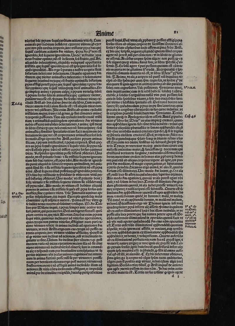 * uL x As E 75 4 Asi E —À — HA . | 2664. 11a. 50. dicebat bãc penam ſequĩ tarẽtiam actionis vitioſe. Cum enim aĩa per habitum deſideret exercere vitium:qð exer cere non pót carẽtia coꝛpoꝛis, jure triſtatur pena bacique ſequit᷑ carẽtiam actionis fm vitium, Pena o p non cft ignoꝛãtia, ſed fequens ignoꝛãtiam. Unde ( vt fruítio ) qua deus fruitur optimo, nö eft itellectio, ſed fruitio, quã Ari. aliquãdo delectationez, aliquãdo voluptaté appellat:ita triſtitia que fequit ignoꝛãtiaʒ:nõ eft ipfa ignoꝛãtia:ſed fe; quẽs ignoꝛãtiaʒ. Zia ergo ſeparata a noftro coꝛpoꝛe ſicut bifariam delectatur delectatione.ſ.ſequẽte oꝑationeʒ Pm vᷣtutem / que dicitur animaſtica delectatio: ⁊ delectatione ſequente beatítudines:que eft fruitio optimi:ſic bifariam peua affligi poteſt:pęna quc ſequit᷑ ignoꝛãtiaʒ:⁊ pena fem fus ęquiuoce:qusę ſequit᷑ vitia:queqʒ dicit᷑ animaſtica. Er / go impioꝝ anime ⁊ penam culpe, penam vtriuſq; dãni: 4 penam ſenſus faltem animaſtica:quę cquiuoce dicitur, patiãtur:neceſſe eft, pgnam Xo ſenſus vniuoce dictaʒ ex/ cludit Ariſt.ab his aĩabus pmo de aia libꝛo, Cum inquit, dicere autem iraſci aiam ſimile eſt: ⁊ fi aliquis dicat eam texere vel edificare. Illic enim Ariſto. ab anima excludit triſtitiam / metuʒ iram:⁊ id genus, ꝙ ſint cõmunes anime ⁊ coꝛpoꝛis paſſiones. Non atit excludit intellectualẽ triſti tiam ⁊ animaſticã:quãdogꝗdem operationes $m virtutes nobis efficere mirabiles delectationes, anime ipſi dicat in libꝛo Ethicoꝝ:que delectationes nó ſunt coꝛpoꝛee: fed animaſtice:ſimiliter ſpeculatio etiam facit maximam de⸗ lectationem:que nec eft coꝛpoꝛea:nec animaſtica:ſed ĩtel lectualis. Ergo opoꝛtet Pm Ariſt.ↄcedere penam anima: ſticam,⁊ penam intellcctítid,z penas coꝛpoꝛeã. Sed que / res an pena ſequẽs ignoꝛãtiam:⁊ ſequẽs vitia, ſit pena oà: ni:⁊ ſi eſt:tũc pena dãni nó oíffert a pena fenfus cquítioce dicta. Reſpõdeo ignoꝛãtiaʒ poffe bifariã ↄſiderari. Uno modo, vt eſt pꝛiuatio boni: ⁊ ſic triſtitia ſequens ignoꝛan / tiam ſub hac ratione, eſt pena dãni.Alio modo vt ignoꝛã⸗/ tía ponit aliquid in ſubiecto:vtputa aptitudineʒ, vel quic / quid illud ſit: ⁊ fic triſtitia ſequens ignoꝛãtiaʒ no eft pena dãni. Sed fequens illud poſitiuuz:qð ignoꝛãtia poneret, Melius bec diſtinctio depᷣhẽditur in vitio:nam vitiũ po» teft bifariaʒ ↄſiderari. Uno modo ( vt eft pꝛiuatio boni) ſcilz virtutis:⁊ fic triſtitia fequens vitium ſic cõſideratuʒ eſt pena dãni. Alio modo, vt vitium eſt habitus aliquid ponens in anima :⁊ ſic triſtitia ſequẽs eft pena ſenſus ani maſtica, ſiue cquiuoce dicta. Hãc Juuenalis aquinas ap / pellat diſplicẽtiam, cuʒ inquit Exemplo quodcũq; malo cõmittitur: ipfi diſplicet auctoꝛi. Pꝛima eft bec vltro ꝙ ſe iudice nemo nocens abſoluitur:⁊ relique. M. Tul / lite pꝛo Milone inquit, penas femper ante oculos ver / fari putent, qui peccauerint. Sed ambigeret foꝛtaſſe quif, ſequi vitia, quatenus inclinatur ad vitioſas operationes, quas exequi non potens vitioſus, affligitur: nam pari ra^ tione virtutes relictę in anima inclinãt ad opationes fm virtutes, vt dicit Ariſto.ergo cum eas exequi nó poſſit ca; rentia coꝛpoꝛis, iure virtutes videtur afflictiue.Poteſt di ci ꝙ virtus non inclinat ad actionem nifi vt inclinatio re; gulatur a rõne.Uitium Xo inclinat pter rõnem:⁊ qꝛ poft moꝛtem ratio nõ dictat executionem:cum illa nõ ſit cõue niens:virtutes nó inclinabũt:ſed cõuerſę funt in oꝛnamẽ / ta aĩc:⁊ diſponẽt eam pꝛo beatitudine contẽplatiua: vt fü perius diximus:vbi declarauimus cognitionẽ dei intuiti / uam in anima fieri nó poſſe:niſi ſit per virtutes:⁊ potiffi, mum per heroicam eleuata:ergo poft mo2tes virtutes nõ fruſtra remanent:⁊ nõ afſligũt animã inclinãdo illam ad actiones: At vitia cõtra inclinando affligunt, et impediũt animã pꝛo beatitudine recipiẽda, hucuſq; peripatheticus poteft loqui. Sed vtrus ale ꝓphanoꝝ poffint affligi pera. ſenſus illata ab aliquo coꝛpoꝛe: vt ſactiſſimi Ooctoꝛes af ſerũt:⁊ · Plato cõpluribus locis affirmat:pᷣma frõte Ariſt. ex bis que ſcripſit, negaret:qnquidẽ igneum illud coꝛpus agere nó poteſt, niſi per cõtactum: vt ín libꝛis de gñatio⸗ ne aſſeruit. At cõſtat coꝛpus fpüm tãgere non poſſe:ꝙ ca fefe tãgant:quoꝝ vltima fimul ſunt, vt libꝛo ·Phyſiẽ̃. 5 aſ⸗ ſeruit. P. Ea folii agere ⁊ pati poſſunt:quoꝛum eft cõmu / nis materia:vt oe gñatione liꝰtradit. It coꝛpoꝛaliũ ⁊ ſpi⸗ ritualiũ cõmunis materia nó eſt, vt libꝛo Metaꝰ xjeſcri⸗ bit. F. Anima, vt aĩa, a coꝛpoꝛe nó patit᷑ niſi inquãtuzʒ re: cipit ab illo fpém:per quas ípm cogno ſcit, vt fcribit 3? de aia:quare fi ignis ageret in animaʒ:anima ab illo patiẽdo ſoluz eum cognoſceret. Hac poſitionez Firmianus tenet, cum inquit:anime cum in fe nibil habeãt folidus ⁊ cõtra / ctabile, a ſolidis ⁊ coꝛꝑalibus nullã vim pati poſſunt:ſed quia in ſolis ſpiritibus viuunt, a ſolo deo tractabiles ſunt: cui virtue ⁊ ſubſtãtia ſpiritalis eft. Sed tamẽ docent nos ſancte lr̃e quẽadmodum penas impu ſint laturi:naʒ quía peccata in coꝛꝑibus cõtraxerũt:rurſus carne induetur, vt in coꝛꝑibus piaculũ ſoluãt:hactenus Firmianus.Teriul / ticus 9? libꝛo ſue Meta ait aĩas impioꝝ cremari, quate / nus appᷣhẽdunt ignem ſub rõne diſcõueniẽtis: veluti qui ſomniat aliquãdo phantaſtice in fomnoappbendés aliqð ſub róne terribilis maioꝛi cruciatu exardet, qᷓ; fi in vigilia ex pᷣſentia eiuſdem cruciaret᷑. Sed, vt diximus, fides no» bis fit argumẽtuz:qua Plato femp in diuinis rebus vfus eſt. Cuz enim res diuine ſenſibus nó ſubiacet, p̃cepit Pla to in Tymæo, vt vteremur maioꝝ auctoꝛitate:quare cus nulla ſit auctoꝛitas maioꝛ, q ſanctiſſimoꝝ doctoꝛum:qui chꝛiſtianã veritatem ſanguine, ⁊ miraculis cõfirmarũt:ex hoꝛuz auctoꝛitate credere debemus aĩas ppbanog homi: nuz pati etiã ab aliquo coꝛpoꝛeo:vtpote ab igne, qui pꝛo⸗ pꝛie ᷣm eee magis expurgatiuus, et ſeparatiuus ccterís elemẽtis.Oicamus ergo anima, vt aia eſt, quadri⸗ fariam cffc illimitataʒ. Uno modo fm locum, qꝙ.ſ.vt aĩa eſt, nulli loco ſit aſtricta:quẽadmoduz fuperius diximus. Alio modo fm opationeʒ, quoniã vt aĩa poteft oparí ybi vult, ⁊ nó folum in hoc loco. Tertio eft illimitata fm gra / dum ꝑfectionis:quoniã, vt aĩa debet pꝛeeſſe vniuerſe na · ture cozpozec/ nulli coꝛpoꝛi effe ſubmiſſa. Quarto cft il limitata £m appᷣhẽſionem:quoniã eſt apta appᷣhẽdere bo num ⁊ malũ:bonum quidẽ, vt bonum:⁊ malũ, vt malus, 16 tamẽ, vt aĩa appbendit bonum, vt malũ:vel malum, vt bonũ. Sãctiſſimus ergo vir Thomas ignem infernnz quadrupliciter pená inferre aic aſſerit. pꝛimo inquãtum ab ea aufert illimitationẽ loci:⁊ hoc illam detinẽdo, vt ne cũdo auferendo illimitationẽ in operãdo:quoniã facit vt nó vbi vult opetur:quẽadmodũ fm eius nãm operatiua eſt. Tertio auferẽdo illimitationẽ appᷣhendẽdi:quoniam cõpellit, vt aĩa ignem:cui aſſiſtit, vt nociuuz, atq; terribi / lez rem appᷣhẽdat:quem ex illimitatione appbendédi ipa appᷣhẽderet, vt bonus, ⁊ voluptificum.Quarto auferẽdo ab ea illimitationè perfectionis:nam fta nã pꝛeeſt igni, ⁊ vniuerſe nature coꝛꝑec:at tunc ignis aic pꝛęeſſe videt᷑. er- go penam ſenſus, ignis huiuſmodi quadrifariã infert aic: quam ípfa maximã effe depᷣbendit, ꝙ fibi id omne aufe rat᷑:qð eft illi, vt aĩa:nãle. ¶ Ex his delerentur obtiones, pᷣma gdeʒ ga I5 coꝛpus nó tágat ſpũm tactu quãtitatiuo, tágere poteft potẽtia atqj vittute, veluti cclum tãgit intel ligẽtiam.Secũda etiaʒ diluit᷑, ꝙ Ariſt.loquat᷑ de actione: qua ages ↄuertit paſſum in eius nãm. In bac enim actio: 3 ll 7. ca. 21. li? 49 co: tra Gent. cap.90?.2 23%. Et in queſtiõibꝰ diſputatis ð ala. q.⁊c n