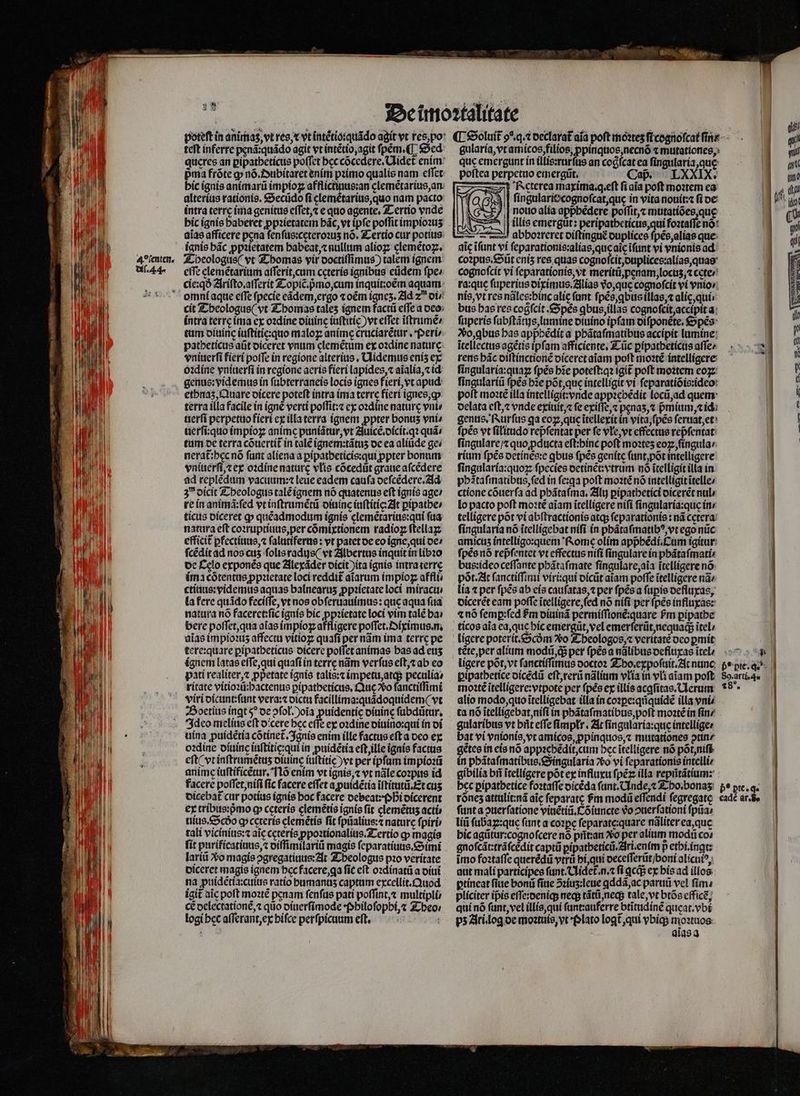 dil. 44. Lo rte -— y 9 4 teft inferre penã:quãdo agit vt intẽtio, agit ſpem . ¶ Sed quęres an ꝑipatheticus poſſet beccócedere, Ulidet enim pma fróte ꝙ nõ. Dubitaret ením pꝛimo qualis nam eſſet hic ignis animarũ impioꝝ afflictiuus:an elemẽtarius, an alterius rationis. Secudo ſi elemẽtarius, quo nam pacto: intra terrę ima genitus eſſet, ⁊ e quo agente, Tertio vnde hic ignis babetet ppzieratem bác, vt ipfe poffit impioꝛuʒ aĩas afficere pena ſenſus:cęteroꝛuʒ nó. Tertio cur potius ignis bác ꝓpꝛietatem habeat, ⁊ nullum alioꝝ clemẽtoꝝ. efft elemẽtarium aſſerit, cum ceteris ignibus eũdem fpe» cie:qð Ariſto.aſſerit Topic.pᷣmo, cum inquit:oẽm aquam: omni aque effe ſpecie eãdem, ergo ⁊ oem ignes. Ad z di / cit Theologus (vt Thomas tales ignem factũ effe a deo intra terre ima ex oꝛdine diuinę iuſtitic) vt eſſet ĩſtrumẽ / patbeticus at diceret vnum glemẽtum ex oꝛdine naturę vniuerſi fieri poſſe in regione alterius. Uidemus enís ex oꝛdine vniuerſi in regione acris fieri lapides, ⁊ aĩalia, ⁊ id ethnaz, Quare dicere poteft intra ima terre fieri ignes, ꝙ terra illa facile in igne verti poſſit:⁊ ex oꝛdine nature vni⸗ uerſi perpetuo fieri ex illa terra ignem ꝓpter bonus vni / uerſi:quo impioꝝ anime puniãtur, vt Auicẽ.dicit.qꝛ quá» tum de terra cõuertit᷑ in cale ignem:tãtuʒ de ea aliũde ge / vniuerſt,⁊ ex oꝛdine nature vlłis cócedüt graue aſcẽdere ad replẽdum vacuum:⁊ leue eadem cauſa deſcẽdere. Ad 3 dicit Theologus talẽ ignem nó quatenus eft ignis age / re in animã:ſed vt inſtrumẽtũ diuine inſtitiq t ꝑipathe / ticus diceret ꝙ quẽadmodum ignis clemẽtarius:qui faa natura eft coꝛruptiuus, per cõmixtionem radioꝝ ſtellaꝝ efficit ꝑfectiuus, ⁊ ſalutiferus: vt patet de eo igne, qui de / fcédit ad nos cus ſolis radus (vt Albertus inquit in libꝛo de £elo exponẽs que Alexãder dicit ita ignis intra terre ima cõtentus ppꝛietate loci reddit᷑ aiarum impioz affli⸗ ctiuus:videmus aquas balnearus ꝓpꝛietate loci miractti la fere quádo feciſſe, vt nos obſeruauimus: que aqua ſua natura no faceret:ſic ignis hic ꝓpꝛietate loci vim talẽ ha bere poſſet, qua alas impioꝝ affligere poſſet.Oiximus.n. aĩas impioꝛuʒ affectu vitioꝝ quafi per nãm ima terre pe tere:quare ꝑipatheticus dicere poſſet animas bas ad etis ignem latas eſſe, qui quaft in terre nãm verfus eſt, ⁊ ab eo pati realiter, ⁊ ppetate ignis talis:⁊ impetu, atq; peculia ritate vitioꝛũ:hactenus pipatbeticus, Que o ſanctiſſimi viri dicunt:ſunt vera:⁊ dictu facillima:quãdoquidem (vt Boetius ingt $^ de ↄſoł.)oĩa puidentíc diuine ſubdũtur. Ideo melius eft dicere bec effe ex oꝛdine diuino:qui in di uina ꝓuidẽtia cõtinet᷑. Ignis enim ille factus cft a deo ex oꝛdine diuine iuſtitię:qui in ꝓuidẽtia eftjille ignis factus eft ( vt inſtrumẽtuz diuine iuſtitic vt per ipfam impioꝛũ anime iuſtificẽtur. I lõ enim vt ignis, ⁊ vt nãle coꝛpus id facere poſſet, niſi fic facere effet a ꝓuidẽtia ĩſtitutũ. Et cuz oicebat cur potius ignis boc facere debeat: Phi dicerent ex tribus:pᷣmo ꝙ cęteris clemétio ignis fit clemétus acti uius.Scdo q cereris elemẽtis fit ſpũalius:⁊ nature ſpiri tali vicinius:⁊ aic ceterís ꝓpoꝛtionalius. Tertio ꝙ magis ſit purificatiuus, ⁊ diſſimilariũ magis ſeparatiuus. Simi lariũ Xo magis ↄgregatiuus: At Theologus pꝛo veritate diceret magis ignem hec facere, ga fic eit oꝛdinatũ a diui na puidẽtia:cuius ratio bamanus captum excellit. uod igit aic poft moꝛtẽ penam fenfus pati poffint, multipli cẽ oclectationé,« quo diuerſimode Philo ſopbi,⁊ Theo / logi bec aſſerant, ex hiſce perſpicuum eft. je gularia, vt amicos, filios, ꝓppinquos, necnõ « mutationes, quc emergunt in illis:rurſus an cogícat ea ſingularia, que poftea perpetuo emergũt. Cap. LXXIX. Rcterea maxima. q eſt ſi aĩa poft moꝛtem ea ſingularie cognoſcat, quę in vita nouit:⁊ fi de nouo alia appbédere poſſit, ⁊ mutatiões, quę illis emergũt: peripatheticus, qui foꝛtaſſe no: abhoꝛreret diſtinguẽ duplices ſpẽs, alias que aic ĩſunt vi ſeparationis:alias, que aĩę ĩſunt vi vnionis ad cognoſcit vi ſeparationis, vt meritũ, penam, locuz, ⁊ cete / ra:quę ſuperius diximus. Alias vᷣo, que cognoſcit vi vnio / nis, vt res nãles:binc alic fant ſpẽs, ꝗbus illas, ⁊ ali, qui. bus bas res cogſcit. Spẽs ꝗbus, illas cognofcit accipit a ſuperis ſubſtãtijs, lumine diuino ipfam diſponẽte. Spẽs So, qbus has apphẽdit a phãtaſmatibus accipit lumine itellectus agẽtis ipfam afficiente. Tũc ꝑipatheticus aſſe / rens hãc diſtinctionẽ diceret aiam poſt moꝛtẽ intelligere ſingularia:quaꝝ fpés bze poteſt:qꝛ igit poft moꝛtem eo ſingulariũ ſpẽs he põt, que intelligit vi ſeparatiõis:ideo polt moꝛtẽ illa intelligit: vnde appꝛebẽdit locũ, ad quem delata eft, vnde exiuit, ⁊ fe exiſſe, ⁊ penaʒ,⁊ pᷣmium, ⁊ ic genus. Rurſus ga eoꝝ, que ĩtellexit in vita, ſpẽs ſeruat, et ſpẽs vt filitudo repfentat per fe vle, vt effectue repfentat: ſingulare / z quo ꝓducta eft:binc poft moztes eoꝝ, ſingula / rium ſpẽs detinẽs:e qbus ſpẽs genite ſunt, pot intelligere: ſingularia:quoꝝ ſpecies detinẽt:vtrum nó itelligit illa in phãtaſmatibus, ſed in ſe:ꝗa poft moꝛtẽ nó intelligit ĩtelle/ ctione cõuerſa ad phãtaſma. Alu ꝑipathetici dicerẽt nul lo pacto poft moꝛtẽ aiam ĩtelligere nifi ſingularia:que ine telligere pot vi abſtractionis atq; ſeparationis: ná cetera ſingularia nó itelligebat niſi in phãtaſmatibꝰ, vt ego nũc amicus intelligo:quem Rome olim appᷣhẽdi. Cum igitur fpés nó repfentet vt effectus niſi ſingulare in phãtaſmati⸗ bus:ideo ceſſante phãtaſmate ſingulare, aĩa itelligere nó: pór. At ſanctiſſimi viri:qui dicũt aiam poffe ĩtelligere nã / lia ⁊ per ſpẽs ab eis cauſatas, ⁊ per ſpẽs a ſuꝑis defluxas, dicerẽt eam poſſe ĩtelligere, ſed nó ni(i per ſpẽs influxas: «nó ſemꝑ:ſed Pm diuinã permiſſionẽ:quare £m pipatbe ticos aia ea, que hic emergũt, vel emerſerũt, nequacq; ĩtel / ligere poterit. Scdm o Theologos, ⁊ veritate deo ꝑmit tẽte, per alium modii q; per ſpẽs a nãlibus defluxas itel / ligere põt, vt ſanctiſſimus doctoꝛ Tho. expoſuit. At nunc pipatbetice dicẽdũ eſt, rerũ nãlium vlia in vli aĩam poft moꝛtẽ ĩtelligere:vtpote per ſpès ex illis acꝗſitas.Uerum alio modo, quo itelligebat illa in coꝛꝑe:qnquidẽ illa vni ta nó ĩtelligebat, niſi in phãtaſmatibus, poſt moꝛtẽ in ſin / gularibus vt hñt e(fe ſimpłr. At ſingularia:que intellige bat vi vnionis, vt amicos, ppinquos, ⁊ mutationes ↄtin / getes in eis nó appꝛehẽdit, cum bec itelligere nó põt niſi in phãtaſmatibus.Singularia o vi ſeparationis intelli / gibilia bii ĩtelligere põt ex influxu ſpẽꝝ illa repũtãtium: bec pipatbetice foꝛtaſſe dicẽda ſunt.Unde, ⁊ Tho. bonaʒ rónes attulit:nã aic feparatc fm modũ eſſendi fegregatc ſunt a ouerfatione vinẽtiũ. Cõ iuncte vo ouerfationi ſpũa⸗ liũ ſubaꝝ:quę ſunt a cozpc ſeparate:quare nãliter ea, que hic agũtur:cognoſcere nó pñt:an ᷣo per alium modũ co: gnoſcãt:trã ſcẽdit captũ ꝑipatheticũ. Ari. enim p ethi.ingt: imo foꝛtaſſe querẽdũ vtrũ hi, qui deceſſerũt / poni alicuiꝰ, aut mali participes ſunt. Uidet᷑.n.⁊ fi ꝗcq; ex his ad illos: ꝑtineat ſiue bonũ ſiue ↄꝛiuʒ:leue ꝗddã, ac parti vel ſim⸗ pliciter ípis eſſe:deniq; neq; tãtũ, neq; tale, vt btõs efficẽ, qui nó ſunt, vel illis, qui ſunt:auferre btĩtudinẽ queat.vbi pʒ Ari log de moꝛtuis, yt Plato logt qui vbiq; moꝛtuos aĩas a 80. arti. 4. 28˙. b* pte. q. eadè ar. B