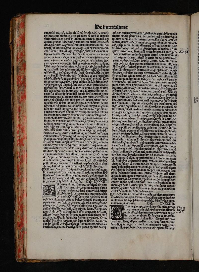 de ſpectatiuo ante intellectu eft altera ró : qim vt exponit Simplicius non ponit in latitudine ceteroꝝ graduũ aic: qui illi gradus fint ex mã, ⁊ ſemine: hic extrinſecus acce⸗ dat. Conſtituẽs vo gradus ipfius ſenſitiui:qð ſenſitiuũ po / fiebat, vt vltimus gradus aĩc: eoꝝ.ſ.qui ex ſemine tradu / cunt᷑:inquit, ⁊ ſenſitiuoꝝ, l Pec ꝗdè, bñt Pm locũ motiuũ: bcc do non brit. Tcacurd (ov d Lade ovs Aorto-.ov ràV » TOUToLs XL i TRA 07r 7r. V4, 00 $ d xe (VOV E N Sov, ot A . ideft vt verbum verbo reddam. Ultimuz aũt ⁊ minimũ ratiocinationẽ, ⁊ rócinatíud:qbus ꝗdeʒ . n. ineſt rõcinatio coꝛruptibiliũ, his ⁊ reliq oia in unt: qb? vo illoꝝ vnũqðqʒ, nõ oĩbꝰ ineft rõcinatio.] Ex his ap⸗ paret ſᷣm Ariſto.pᷣmũ gradus ſenſitiuoꝝ cé eoꝝ, ꝗ fenfum tii hñt. Scdz vo eoꝝ:qui vltra ſenſum hñt motis, Ter / tim deniqʒ eoꝝ, qui vltra hec hñt logiſmũ.i.rõcinationẽ, 4 dianoeam.i.rõcinatiuã fiie cogitariaʒ, vt hoĩes:qꝛ qua: ten? ſenſitiui ſunt, vident᷑ cé in vltĩo gradu illoꝝ, ꝙ vltra illa duo habeãt dianoeam, qua, vt aĩalia pꝛofeſtiſſima ro» cinant᷑, ⁊ diſcurrũt:ſunt:qui D dixiſſe Ariſto.dicunt ꝓpter pygmenos, g aĩalia funt ꝑ dianoeã.naʒ ꝑticulariter diſcur runt, ⁊ rõcinant᷑,. hoĩes atit ꝗ per ĩtellin ſunt, alteriꝰ ↄſide / tationis erũt ab hac latitudine, ꝑꝑea dixit de ĩtellu cé aliã rõnem, qꝛ nó ſpectat ad latitudinẽ ſenſitiuoꝑ:⁊ aſſignans Cám bti? oꝛdiĩs, ingt:ꝗbꝰ.n.ineſt rõcinatio coꝛruptibiliũ.i. ꝗbus ineſt dianoea de numero coꝛruptibiliũ, gs ⁊ reliqua oia inſunt:ꝗbꝰ aũt illoꝝ vnũqðqʒ, nõ oĩbꝰ ineſt logiſmꝰ.i. dianoea.Addit vᷣbũ coꝛruptibiliũ: pp nõnullos demones coꝛpoꝛeos vt Calcidius ⁊ Apulleius, ⁊ ceteri · Platonici di dixit B pp celuʒ, vt exponit Juerroes, ſʒ pp hs dęmones, quos inter aĩalia enumerarũt Platonici, vt exponit plu⸗ tarchus. Ecce g» Ariſto.intellectiuũ, quo bó cõſtituit᷑: non enumerat inter ceteros gradus aĩaꝝ:qð non aĩaduertens Pomp. in opioné illas falfas tradit᷑ Immo ep his Ariſto / telis vbis clariſſime ps intellectiuũ nó eẽ de gñe, nec de la titudĩe ceteraꝝ aĩaꝝ.Pʒ ẽt nõ bii dixiſſe eos, ꝗ minimũ ⁊ vltimũ crediderũt eẽ intellm.naʒ Ariſto.nõ de intellecta DW c nete dn y aln pe durare dixerit, qm̃ nó vltra vitã:q̃ exigua et, vbi aia eét perpetua bois beatitido eſſet a | perennis. Oſtendit ét eo loco nó feciſſe diiaʒ de boie t aĩa, qꝛ que oícit de hoĩe, voluit effz intelligenda de aia: nam non fecit pe deo ⁊ de celo dia, intelligens de cglo, que dixit de deo. P. (vt dicit) ſi eo loco de aia nó lo / quit᷑:vbi fuiffet locutꝰeſt.n.ille ꝓpꝛius locus. F.argumẽ / tatur, ſi aia poffet ea beatítudie effici beata, qua deus eſt, efficeret deus. Demum in tanta re, cum nihil oixerít effet accuſandus. Sed lʒ fapius bec fuerunt perpulchꝛe decla / rant᷑:tñ bꝛeuibus repetamus:⁊ pmo ꝙ Ariſto.1⁊. li. meta byfícc loquit᷑ de hoĩe, qui aia cõſtat, ⁊ coꝛpoꝛe, hunc. n. ea beatitidine qua di beant aſſerit paruo tpe efe beatus qtii non nifi ín extremo vite, vbi longis virtutibꝰ longifas ſtudus tandes peruenit ad beroícá virtuté mediante qua ipfe deo copulabit᷑⁊ efficietur heros, ſiue (vt · Platonice loquar) ſanctus.Oixit antes hoc ꝓpter nõnullos platoni / cos, qui putarunt beatitudinem nó aſſequi boies nifi poſt reſurrectioneʒ, quá peftea bó perénem babebit: At cum paruo tpe ineſſe:cum nó niſi in vita:⁊ quides poft beroice virtutis adeptionẽ. Cum vo dicit Ariſto. nó feciffe osíam inter hoĩem, ⁊ aĩam: pace faa dixerim boc falfum eſt, quia Ariſto. vbiqʒ fecit dĩiam: nam · Plato voluit bomínes cffe aĩam, Ariſto. negat, lʒ in moꝛalibꝰ aliqñ · Platonice loqtiée do appellet hoĩem aias.nec eft verũ eo loco nó feciffe oif: ferentiã inter celum ⁊ deũ, qm̃ nó oícit deum cffe animal ſempiternum, optimum, ſed (do did tov boc eft viuens gternum. dos eniz viuens, ⁊ (oov etiam viuens dicitur: ob quod viues, vita, perpetua duratio / atqʒ ſempiterna 8 hoc eſt cęlo diuino exiſtit:quaſi dicat deuʒ effe viuens per eſſentiã participatione culus celum diuinũ viuit: Ubi ps Ariſtotelez feciſſe osíam inter deũ, celum:cus dicat deñ per eſſentiã viuere,celum participatione. Cum vo dicit fi de aic beatitudine eo loco non eft locutus, vbi fuiffet locu⸗ tus, cum. n. ille ſit ꝓpꝛius locus, ⁊ ibi non loquitur:nullibi ergo loquit ergo illam nó fentit, Oico locus ꝓpꝛiũ effe de aia libꝛum, qui eft medius ⁊ mathematicus de rebus me⸗ dus agens. Signuz aũt eft ꝙ qónem banc eo libꝛo monit, Cum ígit ad eus libꝛũ fpectat qõ: videt qõnis eiuſdeʒ oe; terminationẽ ad eum libꝛũ ſpectare.Cur 9o in libꝛis ſciẽ / tificis qõnem banc nó deciſit, eſt ꝙ libꝛi illi ꝓcedunt per cãs, vel effectue, boc eft per demonſtratiões. Cuz igit᷑ res hec non poflit demonſtratione definiri:a ſcientificis libꝛis bancabtecit: ppterea aſſerit Albertus eo libꝛo, quẽ de oꝛi⸗ gincaic conſcripſit, Ariſto. libꝛo de natura deoꝛuꝛ qõnem banc definuſſe: cum eo libꝛo nó ſcientifice pꝛoceſſit, quem aſſerit effe legitimum Ariſtotelis. Ego vo ſiue ille liber fit Zlriftotelis ſiue nõ: affero qõnem bác Ariſtotelem in his ſcientificis libꝛis nó potuiſſe determinare, ꝙ in eis pꝛoce⸗ dat ex his:quę noftris ſubiacent ſenſibꝰ: ppter hãc eandẽ rõnem oe ftatu aic poft moꝛtẽ pauca declarauit. Sparſit auté ſemina, am̃ declarauit ipfam nõ moꝛi cum coꝛpoꝛe, vt ex multis rõnibus nos pꝛobauimus:⁊ pꝛobabimus:ex bis feminibus dedit nobis viam, vt dicamus aliqua ficut diximus faltem cõiecturabilr. Ex his apparet eũ non effe accuſandum fi in tanta re tacuit: qi vbi nõ poteft dicere £m fui pbilofopbandi modum, nec per rationez, qua ipfe philoſophatus eſt:ſatius fuit ipſi tacere.· Patet etiã aiam quę eadem numero beatitudine, qua deus cft, beatur, non effici deum, iʒ Themiſtius, ⁊ gentilitas cócedant:qi non eodem, modo beat ficut deus / lʒ eadem beatitudine ntt mero:qm̃ deus illa beat per effentías aia aũt per copula⸗ tionem, qua ſibi deus copulatur:vt ſuperius ꝓꝙlixe dictuʒ eſt. Et de rónibus Pompo.hactenus. imo ſit concluſio per ſe demonſtrabilis:⁊ demonſtrat᷑ hic multis rõnibꝰ:⁊ ꝙ Plato nõ opinãdo, fed aſſerẽdo ĩmoꝛ⸗ talitatem, ſit locutus. Caß. LXXXIIII. e da 0 fint oialecticcrónes, Scdo dicit de ĩmoꝛtali⸗ tte aic effe articulum fidei: ideo nó effe pꝛo: J bandum afiertt, ; dei pꝛopꝛia ſunt:alioquin nó ꝓcederet nífi per extranea:⁊ nó p ꝓpꝛia -— € o — — E £t mu