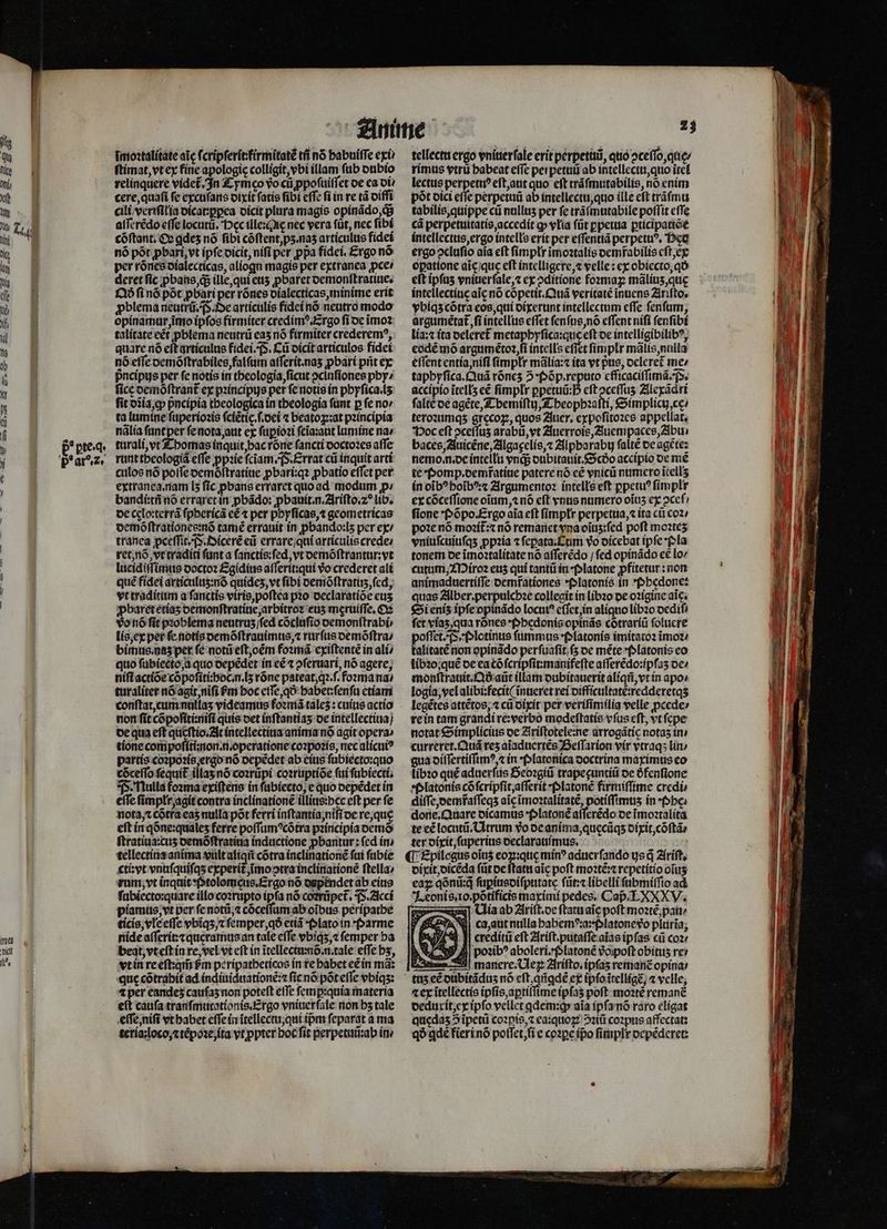 ina picit 1 imoꝛtalitate aic ſcripſerit:firmitatẽ tfi n6 habuiſſe exi ſtimat, vt ex fine apologic colligit, vbi illam ſub dubio relinquere videt. In £ ymco vo cti ꝓpoſuiſſet de ea di. cere, quaſi fe excuſans dixit ſatis fibi effe fi in re tà oiffi cili veriſilia dicat:ꝑꝑea dicit plura magis opinãdo, q aſſerẽdo effe locuti. oec illexQie nec vera füt, nec ſibi cõſtant. O gdes nó fibi cóftent,ps.nas articulus fidei nó pót pbart,vt ipfe oicit, nifi per ppa fidei. £rgo nó per rõnes dialecticas, aliogn magis per extranea pce deret fic ꝓbans, qᷓ; ille, qui ett pbaret demonſtratiue. Qdð fi nó põt pbati per rõnes dialecticas, minime erit ꝓblema neutrũ. F. De articulis fidei nõ neutro modo opinamur, imo ipfos firmiter credimꝰ. Ergo ſi de imoz talitate cét pblema neutrũ eas nó firmiter crederem?, quare nó eft articulus fidei. (S. Cũ dicit articulos fidet nó effe demõſtrabiles, falſum aſſerit.naʒ ꝓbari pit ex pncípys per fe notis in theologia, ſicut ↄciuſiones pby» fice oemoftrant ex pꝛincipus per ſe notis ín pbyfica.ls fit dia, ꝙ pᷣncipia theologica ín theologia fünt p fe no: ta lumine ſuperioꝛis fciétic f.oci ⁊ beatoꝝ:at pꝛincipia nãlia ſunt per ſe nota, aut ex ſuꝑioꝛi ſcĩa:aut lamine na» turali, vt Thomas inquit, hac rore fancti doctoꝛes affe runt theologiã effe ꝓpꝛie ſciam. . Errat cũ inquit arti culos nó poſſe demõſtratiue ꝓbari:qꝛ ꝓbatio effet per extranea. nam [5 ſic ꝓbans erraret quo ad modum p: bandi:tñ nó erraret in ꝓbãdo: ꝓbauit.n.Ariſto.⁊c lib. de celo:terrá ſphericã eẽ per phyſicas, ⁊ geometricas oemóftrationcemó tamé errauit in pbando:ls per ex / tranea ꝓceſſit. F. Oicerẽ eũ errare qui articulis crede: ret, nõ vt traditi funt a ſanctis:ſed, vt demõſtrantur:vt lucidiſſimus doctoꝛ Egidius aſſerit:qui vo crederet ali qué fidei articuluʒ:nõ quideʒ, vt fibi demõſtratuzʒ, fed, vt traditum a ſanctis viris, poſtea pꝛo declaratiõe cts ꝓbaret etiaʒ demonſtratiue, arbitroꝛ euʒ meruiſſe. Oꝛ vo nõ fit pꝛoblema neutruʒ ſſed cõcluſio demonſtrabi⸗ lis, ex per fe notis demõſtrauimus, ⁊ rurſus demõſtra / bimus.naʒ per fé notũ eſt, om foꝛmã exiſtentẽ in ali / quo ſubiecto a quo depẽdet in eẽ ⁊ ↄſeruari, nó agere; niſi actiõe cõpoſiti:hoc.n.lʒ rõne pateat, qꝛ.ſ.foꝛma na / turaliter nó agit nifi ſm boc eſſe, qo: habet:ſenſu etiam conſtat, cum nullaʒ videamus foꝛmã tales : cuius actio non fit cõpoſiti:niſi quis det inſtantiaʒ de intellectiua / de qua eft queſtio. At intellectiua anima nó agit opera» tione compoſiti:non.n.operatione coꝛpoꝛis, nec alicuiꝰ partis coꝛpoꝛis, ergo nó depẽdet ab eius ſubiecto:quo cõceſſo fequit illaz nö coꝛrüpi coꝛruptiõe ſui ſubiecti. P. Nulla foꝛma exiſtens in fabiecto, e quo depẽdet in effc ſimplr agit contra inclinatione illius:hec eft per fe nota, ⁊ cõtra eas nulla pot ferri inſtantia, niſi de re, quę eſt in qõne:qualeʒ ferre poſſumꝰcõtra pꝛincipia ocmó ſtratiua:cuʒ demõſtratiua inductione ꝓbantur: fed in / tellectiua anima vult aliqũ cótra inclinationẽ fai ſubie cti: vt vnuſquiſqʒ experit᷑ ĩmo ↄtra inclinationẽ ftella: rum, vt inquit P tolomęus.Ergo nõ dapendet ab eius ſubiecto:quare illo coꝛrupto ipfa nó corrũpet᷑. P. Acci piamus, vt per ſe notũ,⁊ cõceſſum ab oibus peripathe ticis, vle eſſe vbiqʒ c ſemper, qð etiã · Plato in Parme nide aſſerit:⁊quęeramus an tale effe vbiqʒ, ⁊ femper ba beat, vt eſt in re, vel vt eft in ĩtellectumõ. n. tale effe bs, vt in re eſt:qm̃ em peripatheticos in te habet eẽ in má: que cõtrahit ad indiuiduationẽ:⁊ ſic nõ põt eſſe vbiqʒ: 4 per eandeʒ cauſaʒ non poteft efTe ſemꝑ:quia materia eit caufa tranſmutationis. Ergo vniuerſale non bs tale eſſe, niſi vt habet eſſe in itellectu, qui ipm ſeparat a ma teria: loco, ⁊ tẽpoꝛe, ita vt ꝓpter boc fit perpetuũ:ab in . tellectu ergo vniuerſale erit perpetuũ, quo ↄceſſo, quę⸗ rimus vtru babeat effc perpetuũ ab intellectu, quo itet lectus perpetnꝰ eſt, aut quo eit tráfmutabilis, no enim pót dici cfle perpetui ab intellectu, quo ille eft tráfmu tabilis, quippe cti nullis per fe trãſmutabile poffit effe cá perpetuitatis, accedit ꝙ vlia füt ꝑpetua ꝑticipatiõe intellectus, ergo intelle erit per eſſentiã perpetuꝰ. Hes ergo ↄcluſio aia eft ſimpłr ĩmoꝛtalis demfabilis eſt, ex opatione aic/que eft intelligere, velle: ex obiecto, qð et ipſuz vniuerſale, ⁊ ex ↄditione foꝛmaꝝ malitis,que intellectiue aic nó cõpetit.Quã veritate inuens Ariſto. vbiqʒ cõtra eos, qui dixerunt intellectum effe ſenſum, argumétat fi intellus effet ſenſus, nõ effent nifi fenfibt lia:⁊ ita deleret᷑ metapbyfica:que eſt de intelligibilib?, eodẽ mõ argumétoa fi intells effet fimplr mãlis, nulla eſſent entia, niſi fímplt mãlia:⁊ ita vt pue, deleret me⸗ taphyſica. Quã róncs 5 Põp.reputo efficaciſſimã. P. accipio ĩtellʒ eẽ ſimplx ꝑpetuũ: eft oceffus Alexãdri falte de agẽte, Themiſtij, Theophꝛaſti, Simplicu, cę / teroꝛumqʒ grecoꝝ, quos Auer. expoſitoꝛes appellat, Poc eft ocefíus ar abũ, vt Auerrois, Auempaces, Abu baces, Auicẽne, Algagelis, ⁊ Alpharabij ſaltẽ de agete: nemo n. de intellu endi dubitauit.Scdð accipio de me te Pomp. demratine patere nó eẽ vnicũ numero ĩtellʒ in oĩbꝰ hoĩbꝰ:⁊ Argumentoꝛ íntellseft ppetu? ſimplr ex cõceſſione oium, nó eft vnus numero oĩuʒ ex ↄceſ fione Põpo Ergo aia eft ſimpłr perpetua, ⁊ ita cũ coꝛ / poꝛe nõ moꝛit᷑:⁊ nó remanet vna oĩuʒ:ſed poft moꝛteʒ vniuſcuiuſqʒ ꝓpꝛia ⁊ ſepata. Cum vo dicebat ipfe pla torem oe ĩmoꝛtalitate nó afferédo / fed opinádo e£ lo cutum, Miroꝛ eus qui tantũ in · Platone pfitetur : non animaduertiſſe demr̃ationes Platonis in Phedone: quas Alber. perpulchꝛe collegit in libꝛo de oꝛigine aic. Si eniʒ ipſe opinãdo locut? eſſet, in aliquo libꝛo dediſ fct viaz, qua rõnes : pPhedonis opinãs cõtrariũ ſoluere oſſet. F. Plotinus fummus · Platonis imitatoꝛ ĩmoꝛ / alitatẽ non opinãdo perſuaſit / ſʒ de mẽte *(»latonis eo libꝛo quẽ de ea tõſcripſit:manifeſte aſſerẽdo:ipſaʒ de / monſtrauit.Qdð aũt illam dubitauerit aliqn, vt in apo: logia, vel alibi:fecit ( ĩnueret rei difficultatẽ:redderetqʒ legẽtes attẽtos, ⁊ cũ dixit per veriſimilia velle ꝓcede⸗ re in tam grandi re:verbo modeſtatis vfus eft, vt ſepe notat Simplicius de Ariſtotele:ne arrogátíc notas in curreret.Quã res aĩaduertẽs Beſſarion vir vtraqʒ lin / gua diſſertiſſimꝰ⁊ in · Platonica doctrina maximus eo ſibꝛo qué aduerſus Seoꝛgiũ trapecuntiü de ófenfione Platonis cõ ſcripſit, aſſerit · Platonẽ firmiſſime credi diſſe, dem̃aſſeqʒ aĩe ĩmoꝛtalitatẽ, potiffimtis in · Phe. done. Quare dicamus · Platonẽ afferédo de ĩmoꝛtalita te cé locut. Utrum vo de anima, quecũqʒ dixit, cõſtã⸗ ter dixit, ſuperius declarauimus. ; ¶ Epilogus oiti$ eoꝝ:quę min? aduerſando gs q̃ Ariſt. dixit, dicẽda ſũt de ſtatu aic poft moꝛtẽ:⁊ repetitio oĩuʒ eaꝝ qõnũ:q̃ ſuꝑiusdiſputate ſũt:⁊ libelli ſubmiſſio ad Leonis.io.põtificis maximi pedes, Cap; LXXXV. ia ab Ariſt.de ftatu aic poft mozté,pati/ ca, aut nulla pabemꝰ:a: platone vᷣo plurĩa, x7 L4 1! credíti eft Ariſt.putaſſe aĩas ipfas cii coz poꝛib' aboleri.Platonẽ vo poſt obitus re — manere. Ueꝝ Ariſto. ipfas remanc opina: — — ⁊ ex ĩtellectis ipſis, aꝑtiſſime ipſaʒ poſt moꝛtẽ remanẽ deduxit, ex ipſo vellet qdem:qꝙ aia ipſa nõ raro elígat quędaʒ 5 ĩpetũ coꝛpis, ⁊ ea:quoꝝ ↄꝛiũ coꝛpus affectat: qð ꝗdẽ fieri nõ poſſet, ſi e coꝛꝑe ipo ſimplr depẽderet: