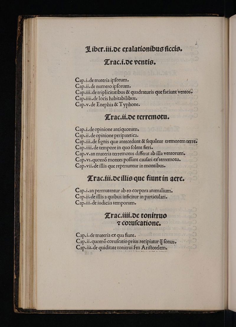 qrac.í.oe veentís, | Cap.i.de materia ipforum. Cap.ii.de numero ipforum. | Tic'SbaT. Cap.iii.de triplicitatibus &amp; quadraturis quefaciunt ventos» Cap.iiii,delocis habitabilibus. Cap.v.de Enephia &amp; T yphone. 5 rac.ii,oe terremotu. Cap.i.de opinione antiquorum, Cap.ii.de opinione peripatetica, A. Cap.iii.de fignis quz antecedunt &amp; fequütur tremorem terre» Cap.iiii,de tempore in quo folent fieri, dile Cap. v.an materia terremotus differat ab illa ventorum, Cap.vi.quomó montes poffunt caufari ex'terremotu, Cap.vii.de illis que reperiuntur in montibus. | £ rac.íii.ocillís que fiuntín gere. Cap.i «an permutentur ab eo corpora animalium, Cip.ii . de illisa quibus inficitur in particulari, — Cap.iii . de iudiciis temporum. 7.rac.tiii.oc tonitrtó 7 co:ufcatíone, Cap.i. de materia ev qua fiunt, Cap.ii. quomo corufcatio prius recipiatur d fonus, Cap.iit. de quiditate tonitrui fm Ariftotelem,