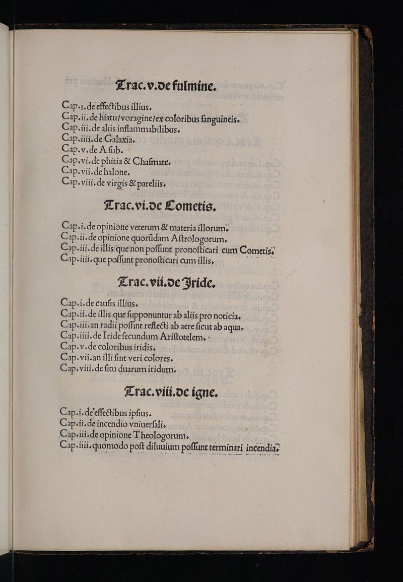 $.rac.e.oefulmíne. Cap.1.de'effe&amp;tibus illius. Cap.ii.de hiatu/ voragine]ex coloribus fanguineis, Cap.iii. de aliis inflatnmabilibus. Ü Cap.iiii, de Galaxia, Cap. v.de A füb. Cap.vi.de phitia &amp; Chafmate. Cap. vii. de halone. Cap. viii. de virgis &amp; pareliis, 2Lrac.vi.oe Éomctís, Cap.i.de opinione veterum &amp; materia illorum. Cap.ii.de opinione quorüdam Aftrologorum. Cap.iii.de illis quenon poffunt pronofticari cum Comcetis; Cap. iiii.que poflunt pronofticari cum illis, MMC rac. vii.oe Sríde, Cap.i. de caufis illius, Cap.ii. de illis que fupponuntur ab aliis pro noticia, Cap.iii.an radii poffint refle&amp;ti ab aere ficut ab aquae Cap.iiii. de Iridefecundum Atiftotelem,-.—— Cap. v.de coloribus iridis, Cap. vii.an illi fint veri colores. Cap. viii. de fitu duarum iridum, 2. rac.viti.oc íane. Cap.i.de'effe&amp;tibus ipfius. Cap. iii.de opinione Theologorum,  Cap. fiii. quomodo poft diluuium poffünt términari incendia,