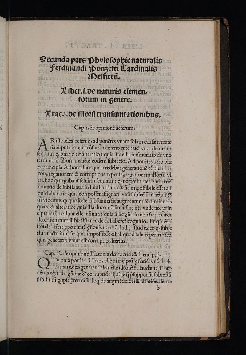 das ZzgPcifíteB, | Z ibcr.i.oc naturís elemen, toxm ín generc, Z rac.i.oc illouitranfmutationíbus. Cap.i.deopinione ueterum. A Riftoteles refert qp ad ponétes vnam folam caufam mate A rialé:puta omnia cóftare : ex vno ente : uel vno eleiiento fequitur gy enatio eft alteratio : quia ifta eft tranfmutàtio de vno termino in alium manéte eodem fübie&amp;to. A d ponétes uero plu ta principia Athomalia : quia credebát generationé cópleri per congregationem &amp; corruptionem per feerecationeníillorü: vl tra hoc q negabant fetifum fequitur : cp nó poffit feri: trifr traf mutatio de fübftantia in fubftantiam : &amp; fie impoffibile efferali quid altetari : quia non poffet affignari vnüfübiectaina&amp;ui&amp; ti videmus gy quiefcéte fubftantia fit augmentum &amp; diminutio quare &amp; alteratio: quia illa duo : nó fiunt fineifta viidenecprin cipia rerü poffunt effe infinita : quia fi fic gatio non fieret citca determinatum fübiectü: nec de ea haberet cognitio. Et qi Ari ftotéles ifert ppetuitaté eftonis non cocludit iftud ex eo qp fübie &amp;tü fit a&amp;u ifinitü: quia 1mpoffibfe cft aliquod tale reperiri ? fed quia generatio vnius cft corruptio àlterius. Cap. ii; de opinione Platonis democritit&amp; L eucippi. : Tàt:an ex eo generent clemétarideo Af. laudauit Pláto nétqa eeit de enohe &amp; Corruptióe ipfog q Dfüppontt fubiectà fabdit tn giipfe ptermiifit loq de augmétarióe: &amp; altatióe: demo. b ; REA rei een a e tbi