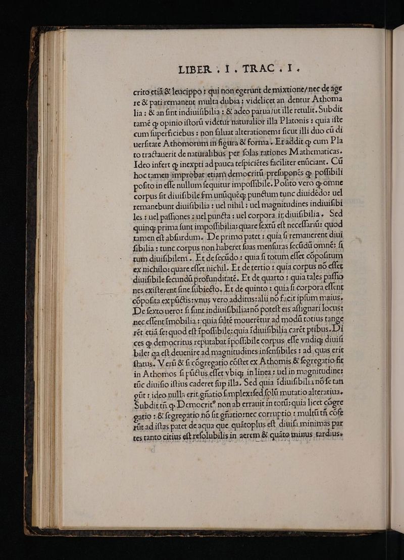 xmas cT IPEmNe tmm e VOR RON pte ER SrgR Et HM RECENTE P LIBER . 1. TRAC . I. crito etiá &amp; leucippo : qui non egerunt de mixtione/nec de age re &amp; pati remanent multa dubia : videlicet an. dentur Athoma lia : &amp; an fint indiuifibilia : &amp; adeo parua/ut ille retulit. Subdit tamé g opinio iftorü vidctür naturalior illa Platonis : quia ifte cum fuperficiebus : non faluat alterationem: ficut illi duo cü di uerfitate Athomorum in figura &amp; forma ,. Et addit g cum Pla to tractauerit de naturalibus per folas rationes M athematicas. Ideo infert gp inexpti ad pauca tefpiciétes faciliter enüciant. Cü hoctamen improbat etiam democrítü prefüponés cp poffibili ofito in effe nullum fequitur impoffibile. Pofito vero omne corpus fit diuifibile $m unüquégy punéum tunc diuidédo: ucl remanebunt diuifibilia : uel nihil : uel magnitudines indiuifibi les : uel pafliones ; ucl pun&amp;a : uel corpora ir diuifibilia. Sed - quing prima funt impoffibilia: quare fextü eft neceffariti: quod tamen eft abfardum. De primo patet : quía fi remanerent diui fibilia : tunc corpus non haberet fuas menfuras fecüdü omne: fi tum diuifibilem .. F.t defecüdo : quia fi totum effec copofitum ex nichilo: quare effet nichil. Et de tertio : quia corpus no effet diuifibilefecundü profunditaté. Et de quarto : quia tales paffio nes exifterent fine fubiecto, Et de quinto : quia fi corpora effent cópofita ex püctis: vnus vero additus:alii nó facit iptum maius, De fexto uero: fi funt indiuifibiliasnó poteft ers afl;iguari locus: nec effent ímobilia.::quia falté mouerétur ad modü totius tange rét etiá fe: quod eft ipoffibile;quia 1diuifibilia carét ptibus.Di ces qj democritus reputabat ípoffbile corpus effe vndig; diuift bile: ga eft deuenire ad magnitudines infenfibiles : ad. quas erit (tatus. V eri &amp; ficógregatio cóftet ex Achomis &amp; fceregatio fit in Athomos fi püctus effet vbig; inlinea: uel in magnitudine: tüc diuifio iftius caderet füp illa. Sed quia ídiuifibilia nófe tan eüt : ideo nulla erit gnatio fimplexsfed folü mutatio alteratiua. Subdittii o Democrit? nonab errauit in tot: quia licet cogre atio : &amp; fcgregatio nO fit gfiatio:nec corruptio : multü tfi cófe rüt ad iftas patet de aqua que. quátoplus cft diuifa minimas par tcs tanto citius eft refolubilis in aerem &amp; quáto minus tardius