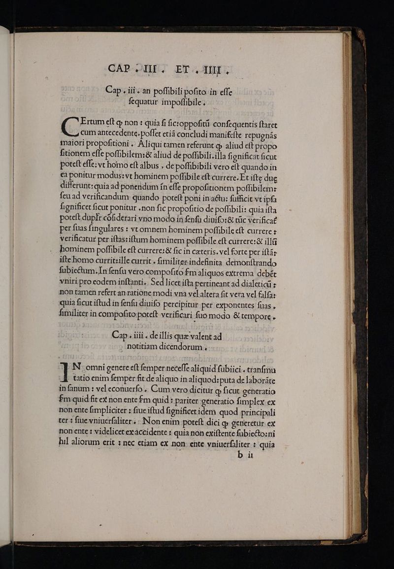 CAP HI. ET. TUI. Cap í iii. an poffibili pofito itv effe : fequatur impoffibile , Ertum eft g non : quia fi fictoppofitü confeqaentis ftaret cum antecedente. poffet etiá concludi manifcfte repugnás maiori propofitioni ... Aliqui camen referunt (p aliud eft propo fitionem effe poffibilem:&amp; aliud de poffibili.illa fignificat ficut poteft effe; vt homo eft albus . de poffibibili vero eft quando in ca ponitur modus: vt hominem poffibile eft currere.Et ifte due differunt: quia ad ponendum ín effe propofitionem poflibilem: feu ad verificandum quando poteft poni in a&amp;u: fufficit vt ipfa hignificet ficut ponitur .non fic propofitio de poffibili: quia ifta poteft dupfr cófiderari vno modo in fenfa diuifo:&amp; tüc verificae per fuas fingulares : vtomnem hominem poffibile eft currere e verificatur per iftas:iftum hominem poffibile eft currere: &amp; illü ifte homo currit:ille currit . fimiliter. indefinita deimonftrando fubiectum.In fenfu vero compofito Pm aliquos extrema debét vniri pro codem inftanti «. Sed licet ifta pertineant ad dialeticü non tamen refert an ratione modi vna vel altera fit vera vel falfa: quia ficut iftud in fenfu diuifo percipitur per exponentes fuas , fimiliter in compofito poteft verificari fuo modo &amp; tempore . Cap. iili . de illis quz valent ad notitiam dicendorum . ] N- omni genete eft femper neceffe aliquid fübiici . tranfmu tatio enim femper fit de aliquo in aliquod:puta de laboráte in fanum : vel econuerfo .. Cum vero dicitur cp ficut generatio Pm quid fit ex non ente fm quid : pariter generatio fimplex ex non ente fimpliciter : fiue iftud fignificet idem quod principali ter : fiue vniuerfaliter. Non enim poteft dici o» getieretur ex non ente : videlicet exaccidente : quia non exiftente fübieto:ni hil aliorum erit : nec etiam ex non: ente vniuerfáliter : quia b it