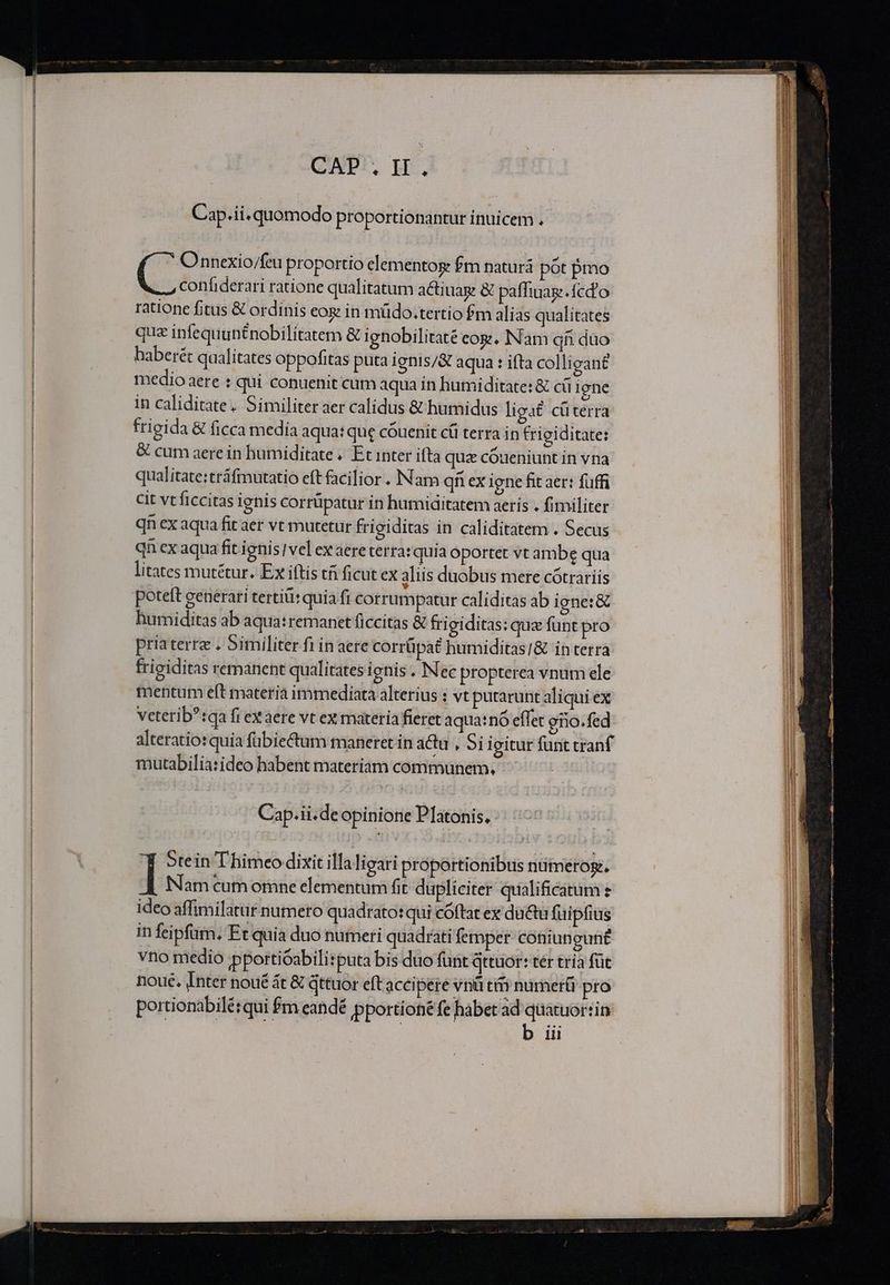 CAP. IH. Cap. ii. quomodo proportionantur inuicem . C Onnexio/feu proportio elementos fm naturá pot pmo confiderari ratione qualitatum a&amp;tiuag &amp; paffiuase.fcd'o ratione fitus &amp; ordinis eog in müdo.tertio fm alias qualitates qua infequuntnobilitatem &amp; ignobilitaté eog., Nam qn duo haberét qualitates oppofitas puta ignis/&amp; aqua : ifta colligant medio aere : qui conuenit cum aqua in humiditate: &amp; cü igne in caliditate. Similiter aer calidus &amp; humidus liga£ cüterra frigida &amp; ficca media aqua: que cóuenit cái terra in frigiditate: &amp; cum aerein humiditate « Et inter ifta que cóueniunt in vna qualitate:tráfmutatio eft facilior . Nam qf ex igne fit aer: fuffi cit vt ficcitas ignis corrüpatur in humiditatem aeris . fimiliter qn ex aqua fit aer vt mutetur frigiditas in caliditatem . Secus qn ex aqua fit ignis] vel ex aere terra: quia oportet vt ambe qua litates mutétur. Ex iftis tfi ficut ex aliis duobus mere cótrariis poteft generari tertii: quia fi corrumpatur caliditas ab igne:&amp; humiditas ab aqua: remanet ficcitas &amp; frigiditas: qux funt pro priaterre . Similiter fi in aere corrüpat bumiditas/&amp; in terra frigiditas remanent qualitates ignis . Nec propterea vnum ele mentum eft materia immediata alterius : vt putarunt aliqui ex veterib?:qa fi exaere vt ex materia fieret aqua:nó effet eno.fed alteratio: quia fübie&amp;tum maneret in acu , 5i igitur funt tranf mutabilia:ideo habent materiam communem, Cap.ii.de opinione Platonis. 5tein Thimeo dixit illaligari proportionibus numeros. ] Nam cum omne elementum fit dupliciter qualificatum ideo affimilatur numero quadrato: qui cóftat ex du&amp;tu fuipfius in feipfum. Et quia duo numeri quadrati femper: coniungun£ vno medio pportióabili:puta bis duo funt Qttuor: tér tria füe noue. Inter noué t &amp; Qttuor eft acci pere vnü ti numer&amp;ü pro portionabilé: qui fm eandé pportioné fe habet ad quatuorsin