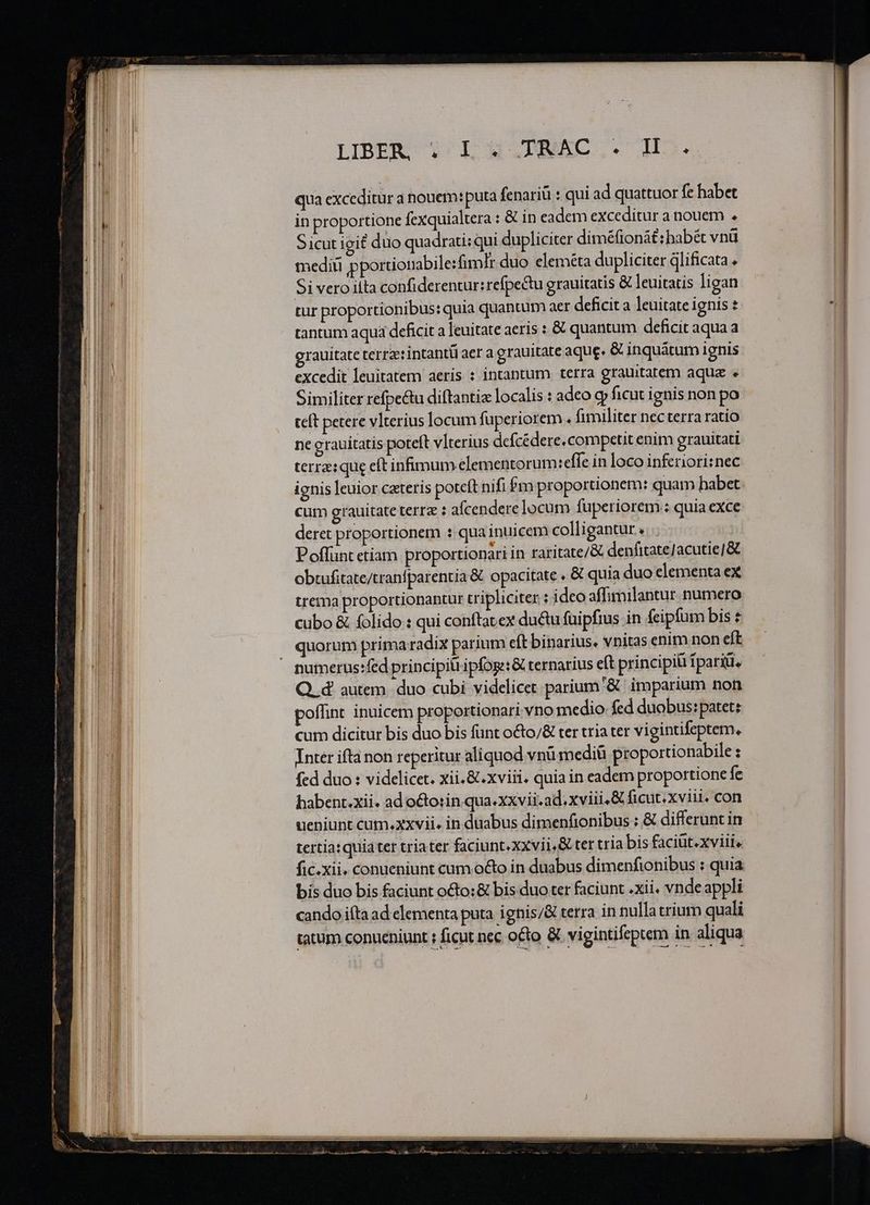LIBE«X i^Ll 9 NAC.S DH. qua exceditur a nouem: puta fenariü : qui ad quattuor fe habet in proportione fexquialtera : &amp; in eadem exceditur a nouem . Sicut igit duo quadrati:qui dupliciter diméfionát: habét vnü mediu pportionabile:fimlr duo eleméta dupliciter dlificata . Si vero iíta confiderentur:refpectu grauitatis &amp; leuitatis ligan tur proportionibus: quia quantum aer deficit a leuitate ignis tantum aqua deficit a leuitate aeris : &amp; quantum deficit aqua a grauitate terrztintantü aer a grauitate aque. &amp; inquátum ignis excedit leuitatem aeris : intantum terra grauitatem aqua e Similiter refpe&amp;u diftantiz localis : adeo g» ficut ignis non po teft petere vlterius locum fuperiorem. fimiliter necterra ratio ne grauitatis poteft vlterius defcédere. competit enim grauitati terre: que eftinfimum elementorumt:effe in loco inferiori:nec ignis leuior czteris poteft nifi fm proportionem: quam habet cum grauitate terrz : afcendere locum fuperiorem : quia exce deret proportionem : qua inuicem colligantur TIT Poffunt etiam proportionari in raritate/&amp; denfitateJacutie]&amp; trema proportionantur tripliciter : ideo affimilantur numero cubo &amp; folido : qui conftatex ductu fuipfius in feipfum bis € quorum primaradix parium eft binarius. vnitas enim non eft Q. d autem. duo cubi videlicet parium '&amp; imparium non poffint inuicem proportionari vno medio fed duobus: patet: cum dicitur bis duo bis fünt o&amp;to/&amp; ter tria ter vigintifeptem, Inter ifta non reperitur aliquod vnü mediü proportionabile : fed duo : videlicet. xii. &amp;.xviii. quia in eadem proportione fc habent.xii. ad octorin qua.xxvii.ad. xviii, &amp; ficut. xviit. con ueniunt cum.xxvii. in duabus dimenfionibus : &amp; differunt in tertia: quia ter triater faciunt. xxvii &amp; ter tria bis faciüt.xviii, fic.xii. conueniunt cum o&amp;to in duabus dimenfionibus : quia bis duo bis faciunt o&amp;to:&amp; bis duo ter faciunt .xii. vnde appli cando iítà ad elementa puta ignis/&amp; terra in nulla trium quali tatum conueniunt ; ficut nec octo &amp; vigintifeptem in aliqua ———