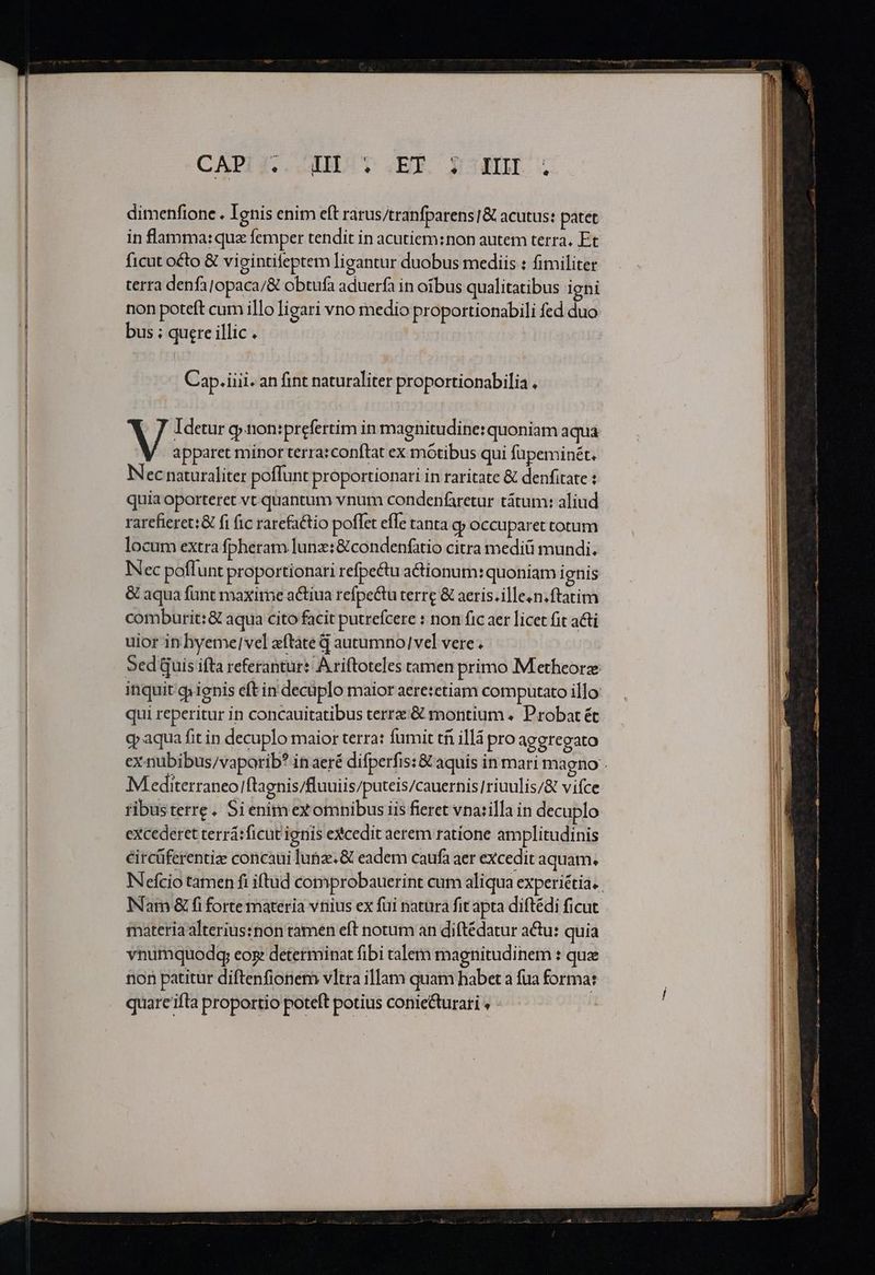 dimenfione . Ignis enim eft rarus/tranfparens]&amp; acutus: patet in flamma:quz femper tendit in acutiem:non autem terra. Et ficut octo &amp; vigintifeptem ligantur duobus mediis : fimiliter terra denfajopaca/&amp; obtufa aduerfa in oibus qualitatibus igni non poteft cum illo ligari vno medio proportionabili fed duo bus ; quere illic. Cap. iiii. an fint naturaliter proportionabilia , Idetur g» non:prefertim in magnitudine: quoniam aqua apparet minor terra:conftat ex mótibus qui fupeminét. Nec naturaliter poffunt proportionari in raritate &amp; denfitate : quia oporteret vt quantum vnum condenfaretur tátum: aliud rarefieret:&amp; fi fic rarefattio poffet effe tanta c occuparet totum locum extra fpheram lunz:&amp; condenfatio citra mediü mundi. Nec poflunt proportionari refpe&amp;tu actionum: quoniam ignis &amp; aqua fünt maxime actiua refpe&amp;u terre &amp; aeris.ille.n.ftatim comburit:&amp; aqua cito facit putrefcere : non fic aer licet fit a&amp;i uior in hyeme|vel «ftate G autumno|vel vere. Sed Quis ifta referantur: A riftoteles tamen primo Metheorz inquit qienis eft in decüplo maior aeretetiam computato illo qui reperitur in concauitatibus terr: &amp; montium «. Probat ét g» aqua fit in decuplo maior terra: fumit tfi illà pro aggregato Mediterraneo! ftagnis/fluuiis/puteis/cauernis[riuulis/&amp; viíce ribustetre. Si enimex omnibus iis fieret vnarilla in decuplo excederet terrá:ficut ignis eXcedit aerem ratione amplitudinis circüferentize concaui lunz. &amp; eadem caufa aer excedit aquam. Nam &amp; fi forte materia vnius ex füi natura fit apta diftédi ficut materiaalteriussnon tamen eft notum an diftédatur actu: quia vnumquodg; eog determinat fibi talem magnitudinem : que non patitur diftenfionem vltra illam quam habet a fua forma: quare ifta proportio poteft potius conie&amp;turari » :