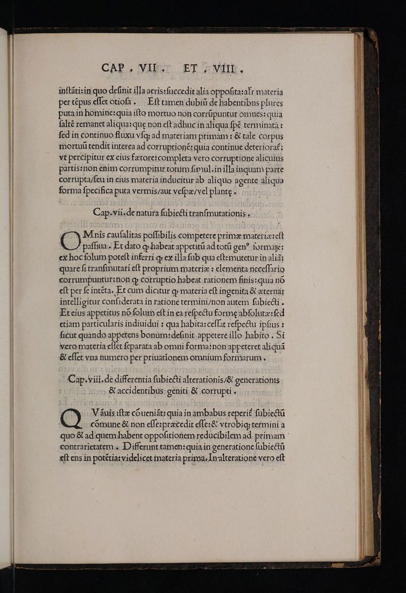 CAP, AEST. ET APT. inftáti:in quo definit illa aeris:füccedit alia oppofitaralr materia per tépus effet otiofa. —. Eft tamen dubiü de babentibns plures puta in homine: quia ifto mortuo non corrüpuntur omnes: quia falté remanet aliqua: que non eft adbuc in aliqua fpé terminatà : fed in continuo fluxu vfq; ad materiam primam : &amp; tale corpus mortuü tendit interea ad corruptione: quia continue deterioraé; vt percipitur ex eius fztore: completa vero corruptione alicuius partis:non enim corrumpitur totum fimul.in illa inquam parte corrupta/feu in eius materia inducitur ab aliquo agente aliqua forma fpecifica puta vermis/aut vefpz/vel plante . Cap.vii.de natura fubiecti tranfmutationis : M nis caufalitas poffibilis competere prima materiz:eft | paffiua: Et dato cy .habeat appetità ad totü gen? jormay:: ex hoc folum poteft inferri cy ex illa fub qua eft:mutetur in alii: quare fi tranfmutari eft proprium materiz : elementa rieceffario corrumpuntur:non cp corruptio habeat rationem finis: quia nó eft per fe intéta. Et cum dicitur gj materia eft ingenita &amp; eterna; intelligitur confiderata in ratione termini/non autem fübie&amp;i . Et cius appetitus nófolum eft in earefpetu forme abfolute: fed etiam particularis indiuidui : qua habita:ceffat refpectu ipfius : ficüt quàndo appetens bonum: definit appetere illo habito . Si vero materia eflet feparata ab omi forma:non appeteret aliquá &amp; effet vna numero per priuationem. omniumformarum. — Cap. viii.de differentia fubiecti alterationis/&amp; generationis . &amp; accidentibus: geniti &amp; corrupti . Q V &amp;uis ifte cóueniát: quia in ambabus reperit fübie&amp;tü cótnune &amp; non effe: precedir efle:&amp; vtrobiq; termini a contrarietatem « D'ifferunt tamen:quia in generatione fubiectü e(t ens in potétia: videlicet materia prima, Inalteratione vero eft