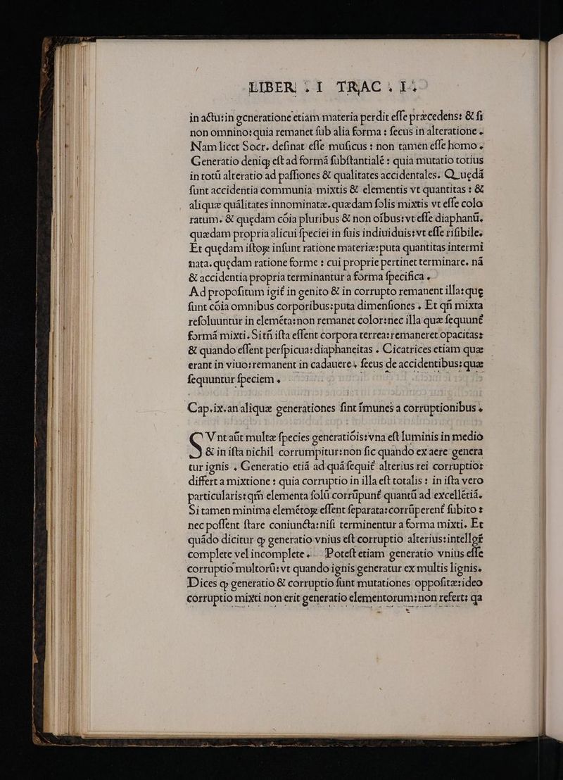 ————————————— —————— n ————^—A^—^A^ —— m Nani vam LIBER i1 TRAC 1i in actutin gcneratione etiam materia perdit effe przcedens: &amp; fi non omnino: quia remanet fub alia forma : fecus in alteratione « Nam licet Socr. definat effe muficus : non tamen effe homo. Generatio deni eft ad formá fübftantialé : quia mutatio totius in tot alteratio ad paffiones &amp; qualitates accidentales. Q. ugdá funt accidentia communia mixtis &amp; elementis vt quantitas : &amp; alique quálitates innominatz. quzdam folis mixtis vt effe colo ratum. &amp; quedam cóia pluribus &amp; non oibus: vt effe diaphanti, quzdam propria alicui fpeciei in füis indiuiduis:vt effe rifibile. Et quedam iftog infünt ratione materiz:puta quantitas intermt nata. quedam ratione forme : cui proprie pertinet terminare. nà &amp; accidentia propria terminantur a forma fpecifica . Ad propofitum igit in genito &amp; in corrupto remanent illa:que funt cóia omnibus corporibus:puta dimenfiones , Et qii mixta refoluuntur in eleméta:non remanet color:nec illa que fequun£ formá mixti. Sit ifta effent corpora terrea:remaneret opacitass &amp; quando effent perfpicua: diaphaneitas . Cicatrices ctíam quae fequuntur fpeciem : q V ntaüt multe fpecies generatióis:vna eft luminis in medio &amp; inifta nichil corrumpitur:non fic quando ex aere genera tur ignis . Generatio etiá ad quá fequi£ alterius rei corruptios differt a mixtione : quia corruptio in illa eft totalis : in ifta vero particularis: qm elementa folü corrüpuné quantü ad excellétiá. Sitamen minima elemétog effent feparata: corrüperent fübito nec poflent ftare coniun&amp;ta:nifi terminentur a forma mixti. Et quádo dicitur cy generatio vnius eft corruptio alterius:intellof complete vel incomplete... Poteftetiam generatio vnius effe Dices q generatio &amp; corruptio fant mutationes oppofitz:ideo corruptio mixti non erit generatio elementorum:non refert; qa ————À 9 -. ?» Ld -