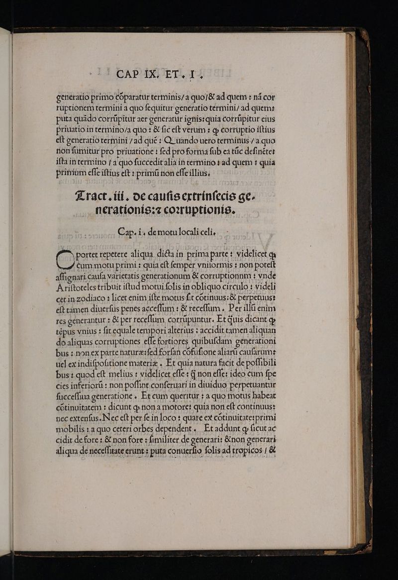 generatio primo Cóparatuür terminis/a quo/&amp; ad quem : ná cor ruptionetn termini 4 quo fequitur generatio termini/ ad quem: priuatio in termino/a quo : &amp; fic eft verum : qp corruptio iftius eft zeneratio termini / ad qué : Q. ando ueto terminus /a quo non fumitur pro priuatione : fed pro forma fub ea tüc definéter ifta in termino | à quo fuccedit alia in termino t ad quem t quia primum effe iftius eft : primü non effe illius, X ract. iii, oc caufisertrínfecis ge. neratíionis:z coxrüptionieg. Cap. i; de motulocali celi, Qe repetere aliqua. dicta in prima parte t videlicet qi Cum motu primi : quia eft femper vniiormis : non poteft affienari caufa varietatis eenerationuta &amp; corruptionnm : vnde A riftoteles tribuit iftad motui folis in obliquo circulo : videli cet in zodiaco : licet enim ifte motus fit cótinuus;&amp; perpetuus eft tamen diuerfus penes acceffum : &amp; receffum .. Per illà enim es generantur : &amp; per receffum corrüpuntur. Et quis dicant 9 tépus vnius : fit equale tempori alterius : accidit camen aliquan do aliquas corruptiones effe fortiores quibufdam cenerationi bus : non ex parte naturz:fed forfan cofufione aliarü caufarume uel ex indifpofitione materi , Et quia natura facit de poffibili bus : quod eft melius : videlicet effe: Q non effe: ideo cum fpe cies inferiorü : non poffint conferuati in diuiduo perpetuantur fucceffia generatione « Et cum queritur : à quo totus babeat cotinuitatem : dicunt q» on a motore! quia non eft continuus: tec extenfus. Nec eft per fe in loco : quate ex cótinuitatetpritni mobilis : a quo ceteri orbes dependent. | Ec addunt gj (icut ac cidit de fore : &amp; non fore : fimiliter de generari: &amp;non generari aliqua de neceffitate erunt s puta conuerfio folis ad tropicos / &amp;