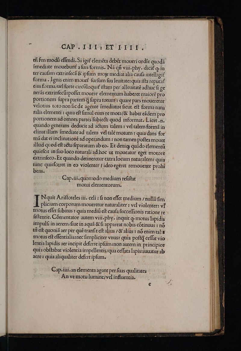 OAPpT, TYAAA TETTE Pier! imediate mouebunt afüis formis. Ná qfi viii.phy. dicié q in ter caufam extrinfecá &amp; ipfum moe mediatalia caufa intell; git forma . lenis enim moue£ fürfüm fua leuitate: quía ifta reputa? nerás extrinfecü: poflet mouere elementum haberet maioré pro portionem fupra partem d füpra totum : quare pars moueretar talis elementi : quia eft fimul cum re mota] &amp; habet eádem pro portionem ad omnes partes fübiecti quod informat. Licet .n. quatido generans deducit ad actum talem: veltalem formá in clinatillam fmediatead talem veltalé motum : quia dans for má dat ei inclinationé ad operandum : non tamen poftea mouct tunc quiefceret in eo violenter | ideo egeret remouente prohi bens. : AE - Cap.iii. quomodo medium refiftat motul elementorum, N'quit Ariftoteles iii. celi : fi non effet medium / nullü fim impulfi in aerem/fiue in aquá &amp; fi appareat nobis cótinuus : nó motus elt effentialissnec fimpliciter vnus: quia poftq ceffat vio lentia lapidis aer i ncipit defrre ipfüm:non autem in. principios quia obftabat violentia impellentis/qua ceffata lapis:iuuatur ab aere : quia aliqualiter defert ipfum, | Cap.iiii.an elementa agant per fuas qualitates An vemotulumire/ velinfluentia, APP E RRNPOPENPIEMOL Mem siot ICD RE n NUM T PB RRR RU SNP —