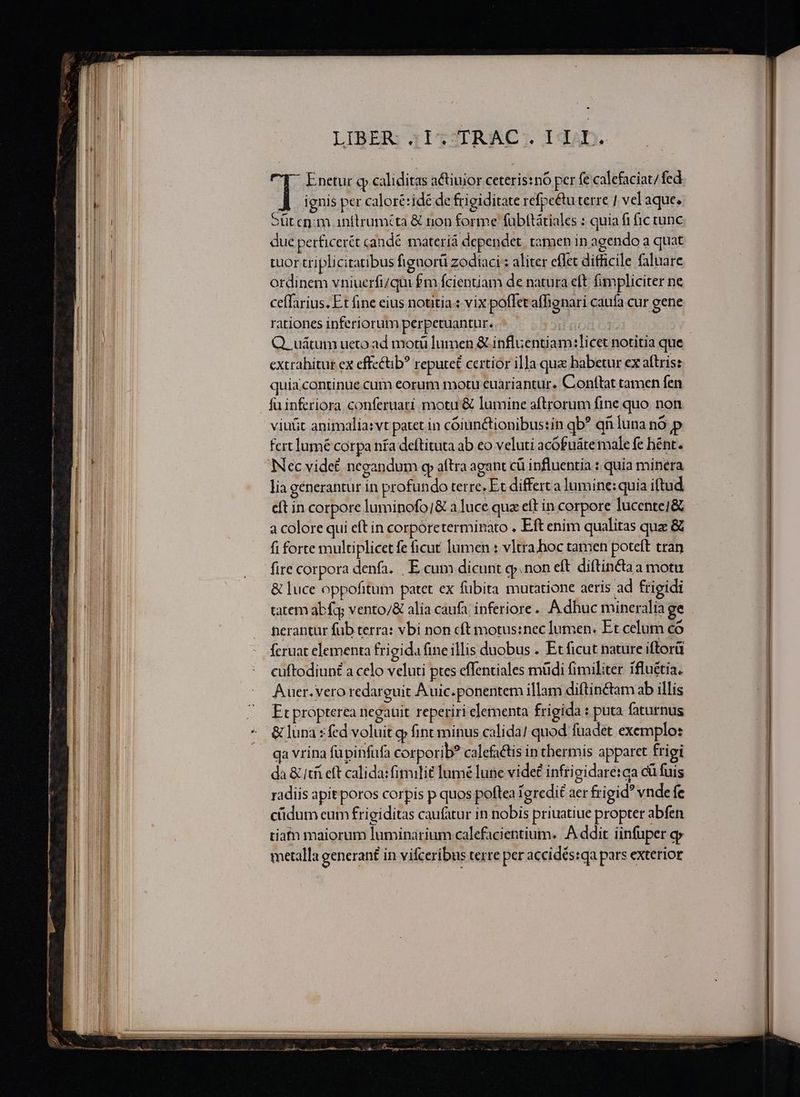 — ——ÓA JKuutEs . ue rur E Tt 5 cc n Ra nne Drap - Mc D M ——— e : e ————— Pr Main. 2 ERN E LIBER: 3I TJTR AC; 1 Lib. Enetur q caliditas a&amp;ctiuior ceteris:nó per fe calefaciat/fed 1 ignis per caloré:idé de frigiditate refpe&amp;u terre | velaque. oit enm inftruméta &amp; non forme fübttátiales : quia fi fic cunc due perficerét candé materiá dependet. tamen in agendo a quat tuor triplicitaribus fignorü zodiaci : aliter effet difficile faluare ordinem vniuerfi/qui £m fcientiam de natura eft fimpliciter ne ceffarius. Et fine eius notitia : vix poffet affigmari caufa cur gene rationes inferiorum perpetuantur. lc Q. uátum ueco. ad motü lumen &amp; inflientiam:]licet notitia que extrahitur ex effectb? reputet certior illa que babetur ex aftris: quia.continue cum eorum motu cuariantur. Conftat tamen fen fu inferiora conferuati motu &amp; lumine aftrorum fine quo non viut animalia:vt patet in cóoiunctionibustin qb* qn Íuna nó p fcrt lumé corpa nífa deftituta ab eo veluti acófuáte male fe hént. Nec vide£ negandum qp aftra agant cü influentia : quia minera lia generantur in profundo terre. Et differt a lumine: quia iftud eft in corpore luminofo/&amp; a luce qua eft in corpore lucentei&amp; a colore qui cítin corporetermiBato . Eft enim qualitas quz &amp; fi forte multiplicet fe ficut lumen : vItra.hoc tamen poteft tran fire corpora denfa. | E cum dicunt qj» non eft diftincta a motu &amp; luce oppofitum patct ex fübita mutatione aeris ad frigidi tatem abfa; vento/&amp; alia caufa inferiore... A dhuc mineralia ge cuftodiun£ a celo veluti ptes cffentiales müdi fimiliter ifluétia. Auer. vero redarguit A uic.ponentem illam diftin&amp;tam ab illis Et propterea negauit reperiri elementa frigida : puta faturnus da &amp; tfi eft calida: fitmilit lumé lune vide£ infri gidare:ca cü fuis radiis apit poros corpis p quos poftea 1 gredit aer frigid vnde fe cüdum eum frigiditas caufatur in nobis priuatiue propter abfen tiatn maiorum luminarium calefacientium. A ddit infuper o» metalla generant in vifceribus terre per accidés:qa pars exterior