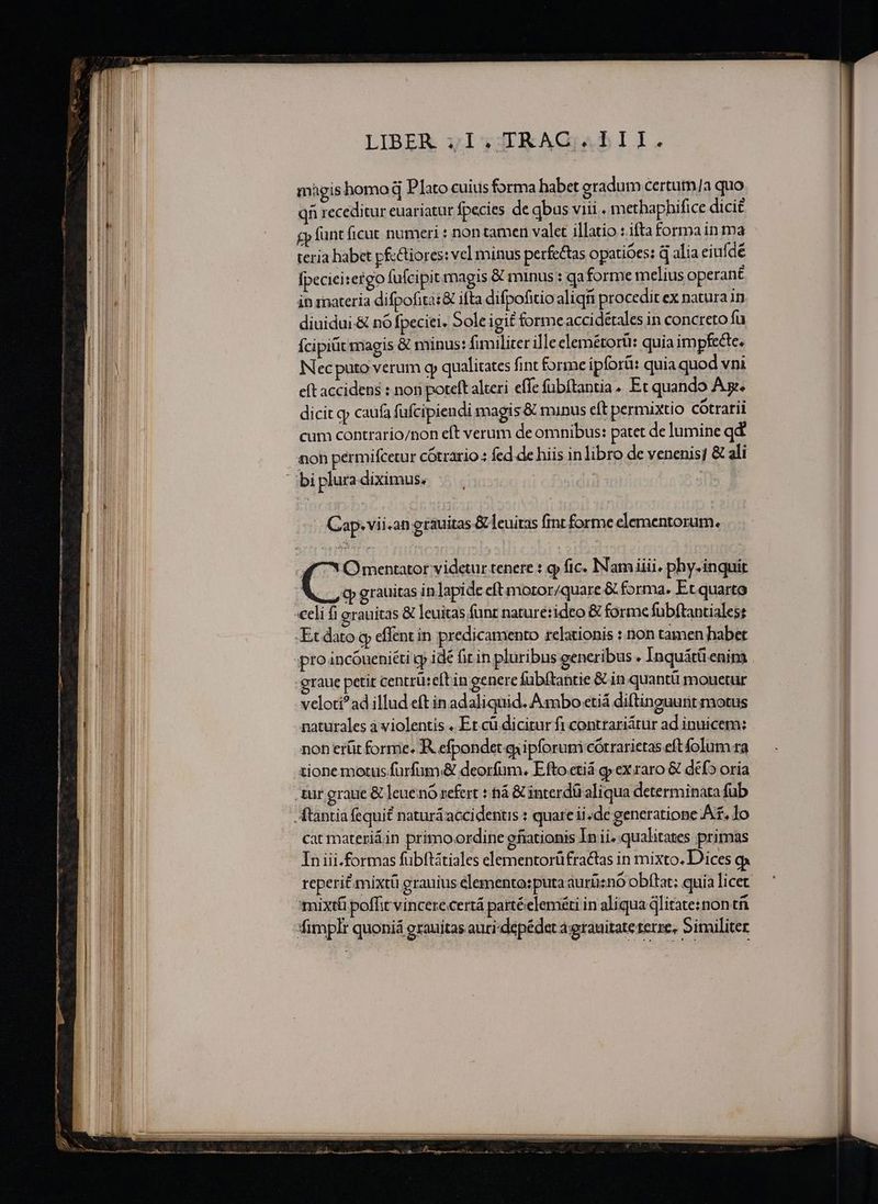 ————— LE AE —— ————————————— — » roue ear ^ »- — — MÀ — s — € (ÓÓ€ ám P a a - NE Lx LIBER yI,yJ3RKAGaAbII. magis homo d Plato cuius forma habet gradum certum/a quo qn receditur euariatur fpecies de qbus viii . methaphifice dici£ £p funt ficut numeri : non tamen valet illatio : ifta forma in ma teria habet pfcctiores: vcl minus perfectas opatióes: q alia eiuf dé fpecieitergo fufcipit magis &amp; minus : qa forme melius operant in inateria difpofita: &amp; ifta difpofitio aliq procedit ex natura in diuidui-&amp; nó fpeciei, 5ole igit forme accidéales in concreto fu Ícipitit magis &amp; minus: fimiliter ille elemétorüi: quia impfecte, INec puto verum qp qualitates fint forme ipforü: quia quod vni eft accidens : non poteft alteri effe fübítantia. Et quando Ax. dicit qj caufa füfcipiendi magis &amp; minus eft permixtio cótrarii cum contrario/non eft verum de omnibus: patet de lumine qd noh pérmifcetur cótrario : fed de hiis in libro de venenis; &amp; ali Cap. vii -an erauitas &amp;leuitas fint forme elementorum. S Omentator videtur tenere : 9 fic. INamiiii. phy-inquir cp grauitas in lapide eft moror/quare &amp; forma. Et quarto «eli fi grauitas &amp; leuitas funt naruré:ideo &amp; forme fübítantiales: Et dato q effent in predicamento relationis : non tamen habet pro incóneniéti gy idé fir in pluribus generibus . Inquátü enim graue petit centrüeft in genere fübítantie &amp; in quantü mouetur veloti?ad illud eft in adaliquid. Ambo etiá diftinguunt motus naturales à violentis . Er cü dicitur fi contrariátur ad inuicem: non erüt forme. R efpondet ipforuni cótrarietas eft folum ra tione motus furfum;&amp; deorfum, Efto ctiá g»ex raro &amp; def» oria tur graue &amp; leuenó refert : tá &amp; interdü aliqua determinata fub Átantia fequi? naturá accidentis : quare ii. de generatione At. lo cat materiáin primoordine ofiationis In ii. qualitates primas In iii.formas fübftátiales elementorüfractas in mixto. Dices reperit mixtü grauius elemento: puta aurüno obftat; quia licet mixti poffit vincere certá partéelem&amp;ti in aliqua jlitate:non tfi *fimplr quoniá erauitas auri-depédet a;granitate terre, Similiter