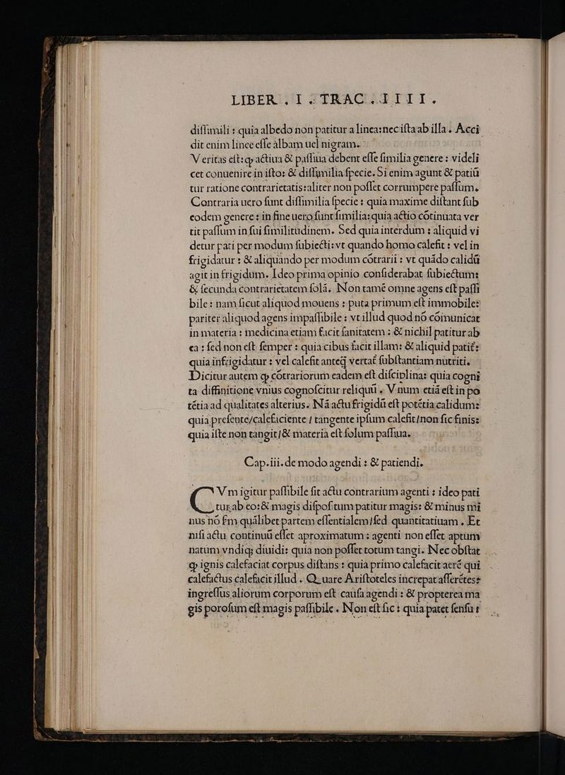 -—— me E ——— ————————— —— ditfimili : quia albedo non patitur a linea:nec iftaab ilIa « Acci: dit enim linee effe albam ucl nigram. V eritas elt: qp a&amp;tiua &amp; paffiua deben effe fimilia geaere : videli cet conuenire in ifto: &amp; diffimilia fpecie. 5i enim agunt € patiü tür ratione contrarietatis:aliter non poflet corrumpere paffum. Contraria uero funt diflimilia fpecie : quia maxime dittant fub codem eenere : in fine uero funt fimilia:quia actio cótinuata ver tit paflum in fui fimilitudinem. Sed quia interdum : aliquid vi detur pati per modum fübiecti:vt quando bomo calefit : vel in frigidatur : &amp; aliquando per modum cótrarii : vt quádo calidü agit in frigidum. Ideo prima opinio confiderabat fübiectum: &amp; fecunda contrarietatem folá. INon tamé omne agens cft paffi bile: nam ficut aliquod mouens : puta primum eft immobile: pariter aliquod agens impaflbile : vtillud quod n6 cóimunicat in materia : medicina etiam facit fanitatem : &amp; nichil patitur ab ca : fed non eft femper : quia cibus facit illam: &amp; aliquid patit: quia infcigidatur : vel calefit anted vertat fübítantiam nutriti. Dicitur autem gp cótrariorum eadem elt difciplina: quia cogni ta diffinitione vnius cognofcitur reliquü . V num etiá eft in po tétia ad qualitates alterius. INá actu frigidi eft potétia calidum: quia prefente/calefaciente / tangente ipfum calefit/non fic finis: ingreflus aliorum corporum eft caufa agendi : &amp; propterea ma gis porofum eft magis paffibile , Non eftfic : quia patet fenfar