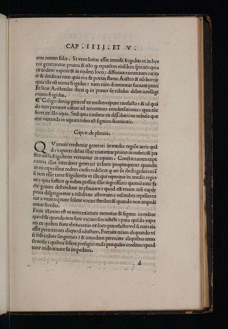 CAP.IIIILET V: anteortum folis .. Si vero locus effet intenfe frigidus vt in hye me generaretur pruina &amp; efto q reputétur eiufdem fpeciei: quia ex eodem vapore &amp; in eodem loco: differunt tamen tum rarita t€ &amp; denfitate tüm quia ros fir potius flante Auftro &amp; nó borea: quia ifte eft nimis fri gidus: tam cum dominatur fumant putei Etlicet Ariftoteles dicat o» in ponto fit calidus debet iptelligi tritis frigidus) di xiillog idurosbiinyss 315 € Ciligo denig generat ex multo vapore rarefacto : &amp; id quá fieret ex ilo'aqua; Sed quia eaufatur ex diffolutione nebuleque erat vertendain aquam/ideo eft fignum ferenitatis., epe tup Iv Cap.v.de pluuiis, do vapores delati illuc mutantür primo itrmubes/&amp; pa tea aucta frigiditate vertüntur- in aquam Conftattamen expe rentia i]fas interdam generari inloco-propinquiori quando: In co reperititur eedem caufe: videlicet oy aer fit ibi frigidustetiá fi non effet tante frigiditatis vt ille qui reperitur.in media regio ne: quia fufficit o» nübes poffint illic ingroflari! quoniá cünic fa cte graues defcenduht in pluuiam » quod eft vnum nifi vapor Prius difpregaretara caliditate aftrotum:1 vel'nübes repelleren (UT a Vento: tunc folent vocari fteriles]&amp; quando non impedi untur fertiles. ! | ' | Finis iftarim eft vt terra exiccata tecreetur &amp; fegetes irrorétur quod fit quando non fünt viciatelfeu infe&amp;e : puta quádo vapo tes eX quibus fiunt eletarentur ex loco putrefacto/vel fi cum eis. eflet permixtum aliquod aduftum; Fueruht etiam aliquando vi fe füb colore fanguineo | &amp; interdum permixte aliquibusmon ftrüófis : quibus folent prefagiri mala proquáto creditur/quod. tunc ordo nature fit impeditus, à : ! 46i b WU « 22b ^ z u- . á v 1 M LE X s x ^ TM SEE E $ e.5 f  —— € I M—— —— M À— SR — —— T