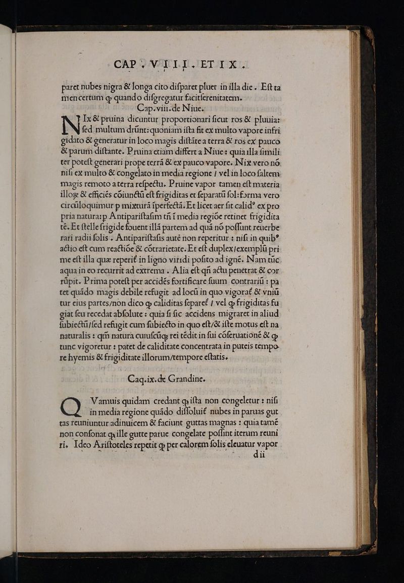 CAP; VTLI.ETIX. paret nubes nigra &amp; longa cito difparet pluet in illa die. Eftta mencertum gy quando di feregatur facitferenitatem. ' Cap. viii. de Niue. .Ix&amp; pruina dicantur proportionari ficut ros &amp; pluuia: NN fed multum drünt: quoniam ifta fit ex multo vapore infri gidato &amp; generatur in loco magis diftátea terra &amp; ros ex pauco &amp; parum diftante. P ruina etiam differt a Niue: quia illa fitnili ter poteft generari prope terrá &amp; ex pauco vapore. INix vero nó nifi ex multo &amp; congelato in media regione / vel in loco faltem maois remoto aterra refpectu. Pruine vapor tamen eft materia illog &amp; efficiés coiunctü eft frigiditas et feparatü fol: forma vero cirdiloquimur p mixturà iperfectá, Et licet aer fit calid? ex pro pria natura: p A ntipariftafim tfi í media regióe retinet frigidita té. Et ftellefrigide fouent illá partem ad quá nó poffunt reuerbe rari radii folis . Antipariítafis auté non reperitur : nifi in quib? actio eft cum rea£tioe &amp; cótrarietate. Et eft duplexiexemplá pri: me eít illa qua reperit in ligno viridi pofito ad igné. Nam tüc. aqua in eo recurrit ad extrema . Alia eft qn actu penetrat &amp; cor rüpit. Prima poteft per accidés fortificare fuum | contrariü : pa tet quádo magis debile refugit ad locü in quo vigorat &amp; vniü tur cius partes/non dico qp caliditas fepare£ | vel cy frigiditas fu giat feu recedat abfolute : quia fi (ic accidens migraret in aliud fubiectü/fed refugit cum fübiecto in quo eft/&amp; ifte motus eft na naturalis : qt natura curufcüg; rei tédit in füi cóferuationé &amp; c tunc vigoretur : patet de caliditate concentrata in puteis tempo re hyemis &amp; frigiditate illorum/tempore eftatis. | Caq.ix. de Grandine. Vamuis quidam credant gj ifta non congeletur : nifi ed in media regione quádo diffolui£ nubes in paruas gut tas reuniuntur adinuicem &amp; faciunt guttas magnas : quia tamé non confonat qiille gutte parue congelate poffint iterum reuni ri, Ideo Ariftoteles repetit qp per calorem folis rinde. vapor