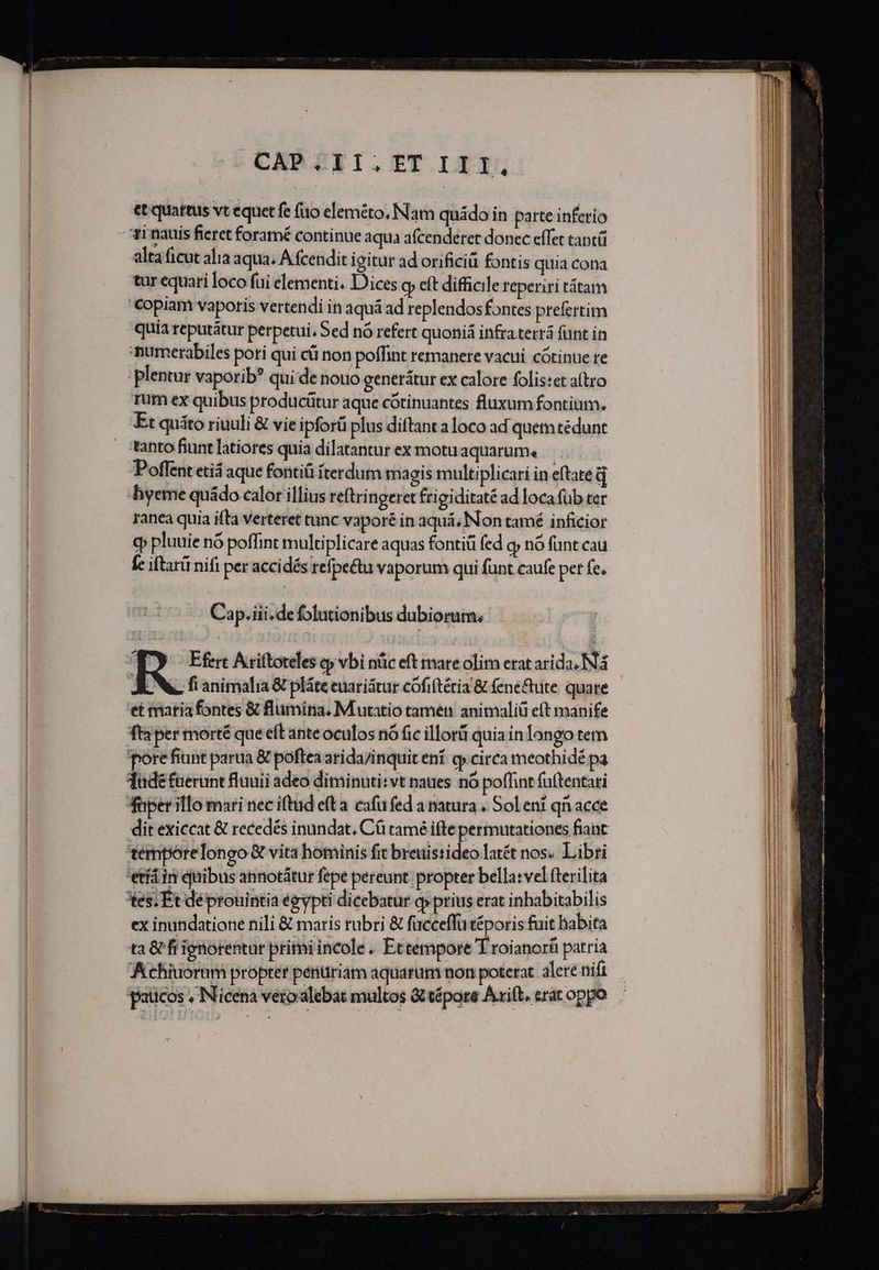 CAP ZEII.TT.III, et quartus vt equet fe fuo eleméto, Nam quádo in parte inferio alta ficut alia aqua. A fcendit igitur ad orificiü fontis quia cona tar equari loco fui elementi. Dices cy eft difficile reperiri tátam €opiam vapotis vertendi in aquá ad replendos fontes prefertim quia reputátur perpetui, Sed nó refert quoniá infra terrá funt in numerabiles pori qui cü non poffint remanere vacui. cótinue re plentur vaporib? qui de nouo generátur ex calore folis:et aftro rum ex quibus producütur aque cótinuantes fluxum fontium. Et quáto riuuli &amp; vie ipforü plus diftant a loco ad quem tédunt tanto fiunt latiores quia dilatantur ex motuaquarum, Poffent etiá aque fontiü íterdum magis multiplicari in eftate d ranea quia ifta verteret tunc vapor in aquá, Non tamé inficior cp pluuie nó poffint multiplicare aquas fontiü (ed oy nó funt cau fc iltarii nifi per accidés refpectu vaporum qui funt caufe pet fe. Cap.iii.de folutionibus dubiorum. Í Efert Ariftoteles oj vbi nüc eft mare olim erat arida, N4 AEN. fi animalia &amp; pláte enariátur cófiftétia &amp; fene&amp;ute. quare et matia fontes &amp; flumina, Mutatio tamen: anitnaliü eft manife fti per morté que eft ante oculos nó fic illori quia in longo tem porefiunt parua &amp; poftea arida/inquit ení. gy circa meothidé pa dade füerunt fluuii adeo diminuti: vt naues. nó poffint fuftentari faper illo mari nec iftud eft a cafu fed a natura . Sol eni qn acce dit exiccat &amp; recedés inundat. Cá tamé ifte permutationes fiant tempórelongo &amp; vita hominis fit breuistideo latét nos. Libri tes; Et déprouintia égypti dicebatur qp prius erat inhabitabilis ex inundatione nili &amp; maris rubri &amp; fucceffü téporis fuit babita ta &amp; fi ignorentur primi incole. Ettempore Yroianorü patria Achiuorum propter pénuriam aquarum non poterat alere nifi paticos , Nicenaà veroxalebat multos Gt tépore Axift. erac oppo