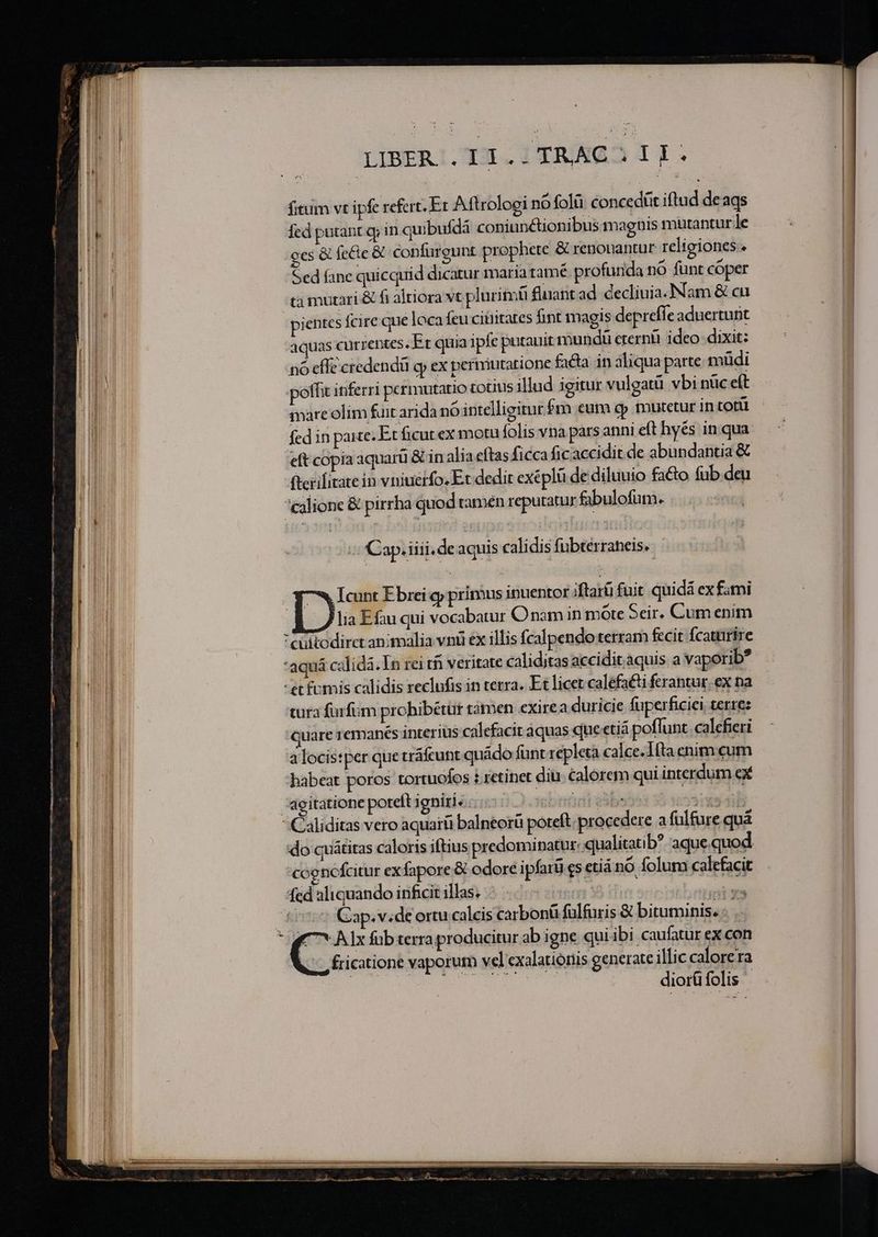 —————— neg - s ——————————— o reno Me qnit Rr i ag LIBER .I1.. TRAC i I I fitum vt ipfe refert. Er Aftrologi nó folà concedit iftud deags fed putant qi in quibufdá coniunétionibus maguis mutantur le ces &amp; fecte &amp; confureunt prophete &amp; renouantur religiones . Sed fane quicquid dicatur maria tame profunda nó funt coper ca mutari &amp; fi altiora vt pluritnü fluant ad decliuia.]Nam &amp; cu pientes fcire que loca feu citiitates fint magis depreffeaduertunt aquas currentes, Er quia ipfe putauit mundi eterni ideo dixit: nó effe credendü gy ex permutatione facta in aliqua parte müdi poffit inferri permutatio totis illud igitur vulgatü vbi nüc eft mare olim fut arida nó intelligitur fm eum cp mutetur in toti fed in paie: Et ficut ex motu folis vna pars anni e(t hyés inqua eft copia aquarü &amp; in alia eftas ficca ficaccidit de abundantia &amp; flerilitatein vniuerfo. Et dedit exeplü de diluuio fato fub deu cglione &amp; pirrha quod tamen reputatur fabulofum. :CCap.iiii.deaquis calidis fubtérraheis. Icunt Ebrei qj primus inuentor ;ftarü fuit quidá ex fami lia Efau qui vocabatur O nam in mote Seir. Cum enim cultodirct animalia vnii ex illis fcalpendo terram fecit fcaturire *aquá calidá. In rei tn veritate caliditas accidit.aquis a vaporib? -et fumis calidis reclufis in terra. Et licet calefati ferantur. ex na tura furfum prohibétut tàmen exirea duricie fuperficiei terre: quare remanés interius calefacit aquas queetiá poffunt. calefieri a locis:per que tráfcunt quádo funt repleta calce. Iita enim cum babeat poros tortuoíos i retinet diu. calorem qui interdum ex agitatione poteft igniri. ...- : iebnüdit bes men  Caliditas vero aquarü balneorü poteft. procedere a fülfure quà do quátitas caloris iftius predominatur: «qualitatib? aque. quod 'cogncícitur ex fapore &amp; odore ipfarü cs etiá nó folum calefacit fed aliquando inficit illas. Binder ni sb i itas £00 Qap.videortu calcis carbonü fulfuris &amp; bituminis. -. .- ic fricatione vaporum vel exalationis generate illic calorera diorüfolis
