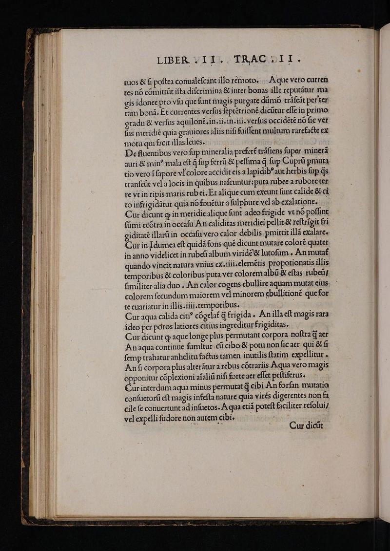 LIBER VIT). TRAC.DII.: tuos &amp; fi poftea conuálefcant illo rémoto. Aque vero curren tes nó cómittüt ifta difcrimina &amp; inter bonas ille reputátur 1a gis idonee pro vfu que funt magis purgate dümó tráfeát per'ter ram boná. Et currentes verfus feptétrioné dicütur efle in primo oradu &amp; verfus aquilont.in.ii. in. iii. verfus occidété no fic ver fus meridié quia grauiores aliis nifi fuiffent multum rarefacte ex motu qui facit illas leues. | | De fluentibus vero fup mineralia prefert tráfiens fuper minerà auri &amp; min? mala eft q fup ferru &amp; peflima d fup Cuprü pmuta tio vero i fapore vIcolore accidit eis a lapidib* aut herbis füp ds cranfeüt vela locis in quibus nafcuntur: puta rubee a rubore ter to infrigidátur quia nó fouétur a fülphure vel ab exalatione. Cur dicunt g in meridie alique funt adeo frigide vt nó poffint eiditate illarü in occafü vero calor debilis pmittit illá exalare, Cur in [dumea eft quidá fons qué dicunt mutare coloré quater in antio videlicet in rubei album viridé&amp; lutofum , An mutat quando vincit natura vnius ex. iiii.elemétis propotionatis illis temporibus &amp; coloribus puta ver colorem albü &amp; eftas rubeüJ fimiliteralia duo . An calor cogens ebullire aquam mutat eius colorem fecundum maiorem vel minorem ebullitioné quefor te cuariatur in illis.iiii.temporibus. i Cur aqua calida citi? cógelat d frigida. An illa eft magis rara deo per poros latiores citius ingreditur frigiditas. Cur dicunt g aque longe plus permutant corpora noftra d aer Anaqua continue famitur c cibo &amp; potu non ficaer qui &amp; fi femp trabatur anhelitu fa&amp;us tamen inutilis ftatim expellitur . Anfi corpora plus alterátur a rebus cótrariis Á.qua vero magis opponitur coplexioni afaliü nifi forte aer effet peftiferus. Cur interdum aqua minus permutat q cibi Ànforfan mutatia confuetor(i eft magis infefta nature quia virés digerentes non fa cile (e conuertunt ad infuetos. A qua ctiá potcít faciliter refolui/ vcl expelli fudore non autem cibi. | Cur dicüt