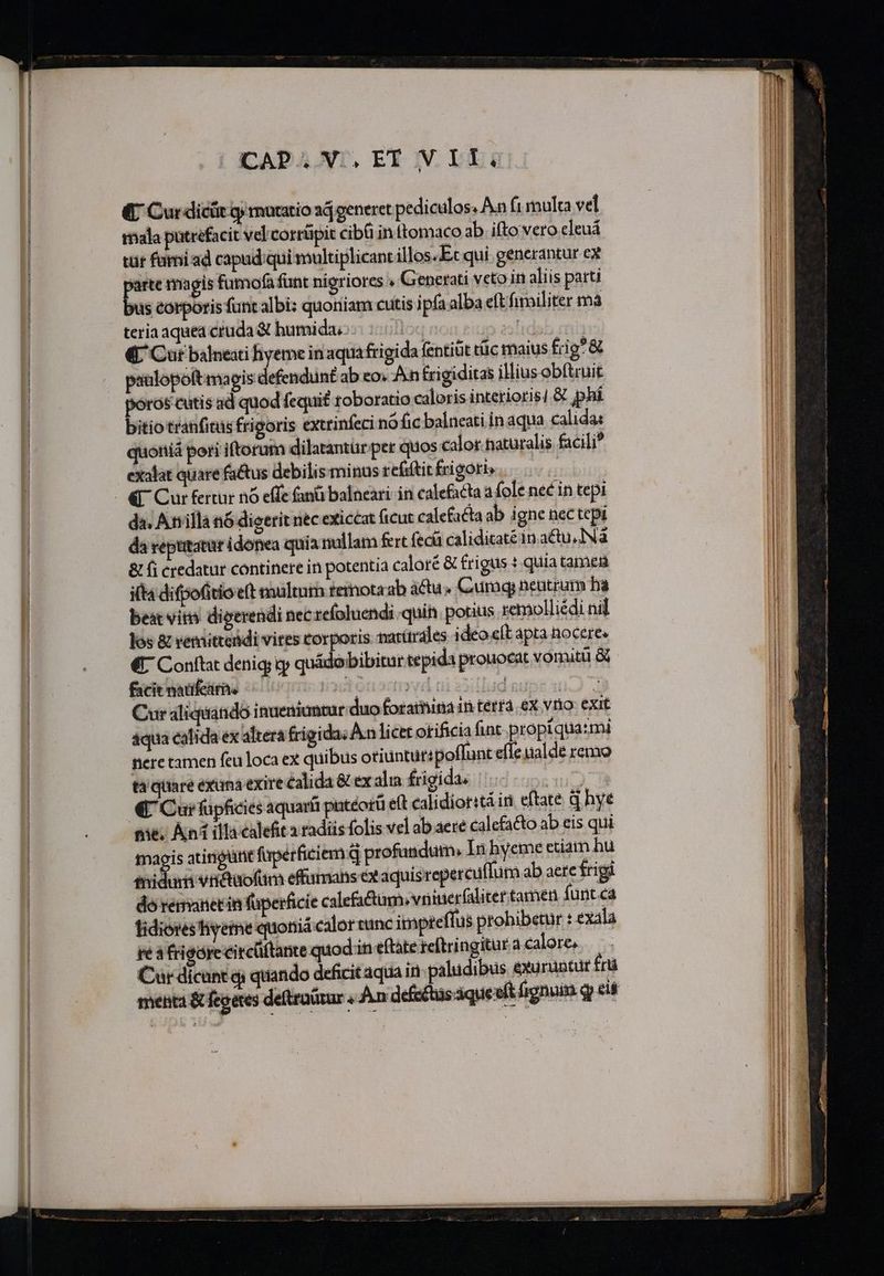 (C Cur dicür qj moratio aj generet pediculos. An (1 multa vel mala pütrefacit vel corrüpit cibü in ttomaco ab ifto vero cleuá tür fami ad capad:qui multiplicant illos. Et qui generantur ex am magis fumofa funt nigriores Generati veto in aliis parti ius corporis funt albi: quoniam cutis ipfa alba eft fimiliter mà teria aquea cruda &amp; humida, 'id | «CL Cur balneati hyeme in aqua frigida fentiüt tüc maius frig&amp; paalopoftmagis defendunt ab eo. An frigiditas illius obftruit poros cutis ad quod fequi£ roboratio caloris intetioris] &amp; phí bitio tranfitüs frigoris exttinfeci nófic balneati in aqua calidae quoniá pori iftorum dilatantur per quos calor naturalis facili exalat quare fa&amp;us debilis minus refiftit frigori da. Anilla n6 dioerit nec exiccat ficut calefacta ab igne nec tepi da reptitatur idonea quia nullam fert fecü caliditate in au, IN &amp; fi credatur continere in potentia caloré &amp; frigus : quia tamen i(t difpofitio e(t multum temota ab áctu« Curaq) neutram ba best vim dieerendi necrefoluendi quin. porius remolliédi nil los &amp; venditteidi vites corporis narürales ideo eft apta Rocere« € Conftat denig; cy quádobibitur tepida prouocat vomitu &amp; facit natifeirhe iodtenscm vid | a Cur aliquiatidó inueniuntur duo foramina in terta. ex vno exit 4qua calida ex altera frigida Anlicet otificia fnt propi quami nere tamen feu loca ex quibus otiüntut: poffunt effe ualde remo tà quare exana exire calida &amp; ex alia frigida. IAE € Cui füpficies aquaríi patéorü eft calidioritáin eftate d hye 036; Ani illa calefit a radiis folis vel ab aere calcfa&amp;to ab eis qui magis atirigüne fupérficiem q profundum, In hyeme etiam hu tnidur vriétaofüm effumans ex aquisrepercuffur ab aere frigi doremanetin füperficie calefitum. vninerfaliter tamen fuünt.ca idiores tiyetme quonia calor tinc impteffus prohibetur : exala re a &amp;igóre circüftante quod in eftate reftringitur à calore... Cur dicunt qi quando deficitaqua in paludibus exaraotur fri menta &amp; fegetes deftraürar , Ain defechas que eft fignuim qy eis ———————— HÁÉRERRRRPQN — A—— a —