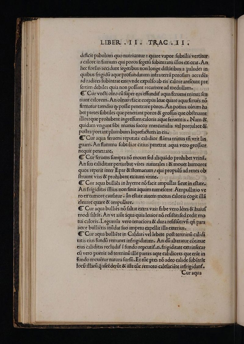 ac canam Cc M MN MMC CM M n ————————— E — o ] quibus frigidü aque profundatum intraterrá porofam accedés fertim debiles quia non poffunt recurreread medullam. ; tiunt calorem. A n oleum facit corpus leue quare aqua ferués nó firmatur tamdiu cp poffit penetrare PAM oleum ha bet partes fübtiles que penettant poros &amp; eroffas que obítruunt illostque probibent inereffum caloris aque feruehtis . INam &amp; quidam vnguntfibi manus fucco mercurialis: vel portulace &amp; poftea portant plumbum liquefactum in eis, d €. Cur aqua feruens reputata calidior fláma minus tíi vrit lin. guam. An flamma fublior citius penetrat aqua vero groffior, nequit penetrare. iotia63 3b €- Curferuens fumpta nó mouet fed aliquádo prohibet vriná, Anfua caliditate perturbat vires naturales : &amp; mouet bumores quos reperit inter Epar &amp; ftomacum / qui propul(rad renes obi ftruunt vias &amp; prohibent exitum vrine;. 5. €. Cur aqua bulliés in hyeme nó facit ampullas ficut in eftate; Anfriciditas illius nonfinit aquam tumeícere; Aimpullatio ve to cx tumore caufatur » In eftate autem motus caloris cogit illá eleuare quare &amp; ampullare; ic | oli 15 €, Cur aqua bulliés no faltat extra vas: fabe vero létes &amp; huiuf modi faltát. À n vt aiüit áqua quia leuior no refiftit:fed cedit mo tui caloris. Legumfa vero tenaciora &amp; dura refiflüt:víi qii pars aqve bulliétis inüdat fno impetu expellit illa exterius. €. Cur aquà bulliéte in Caldari vel lebete poft terminü calidi tatis eius fundü remanet infrigidatum. An dá alteratur cótinue eius caliditas recludit 1 fundo repcuti£.n. frigiditate extrinfecas ci vero puerit ad terminü ille partes aqte xalidips que erát in fündo mouétur natura fürfü. Et tüc ptes nó adeo calide fübítrát loctrillarüq afcéderüt. &amp; illetüc remoto calefaci&amp;te infrigidant, ——.. Curaqua — B A Eze — - RN a c al acne n my, fe — ——