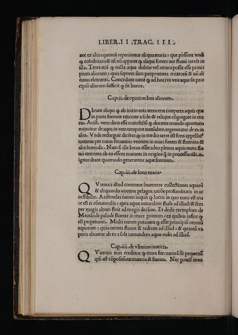 Mu P no i IT 7 m p n tr n lene arat VPE tr e e i ig nn nt e e m LIBER.I I.TRAC, I II; pec ex aliis: quoniá reperiuntur aliqua taria : que poffunt vndi q; cobabitari:&amp; tfi nó apparet oy aliqui fontes aut fluuii intrét in illa. Tenet etiá gp nulla aqua dulcis:vel amara poffit effe princi pium aliarum : quia faperes funt proprietates mixtorü &amp; no ali cuius elementi. Concedunt tamé q» ad hoc]vt vua aqua fit prin cipiü aliarum fufficit gy fit leuior. | Ca ps4 i.deopinionibus aliorutn.. ] Wicuntaliqui qab initio tota terra erat cooperta aquis que b ine fuerunt exiccate afole/&amp; relique Cógregate in 1ria ria» Ariít. vero dicit effe manifeftü q» durante mando quantum minuitur deaqua in vno tempore tantüdem.regeneratur deeain alio. V nde redarguit dicétes p in tuedio terre eft fons appellat? tartarus per cuius foramina yeniunt;in mari fontes &amp; flumina &amp; Cap. ui«de loco .marise V amuis iftud contineat fnumeras collectiones aquarü &amp; aliquando vocetur pelagus ratióe profunditatis inac €effibilis. Ariftoteles tamen inquit g locus in quo nunc eft ma tc eft ci cónaturalis : quia aqux naturaliter fluüc ad illud/&amp; fém per magis altum fluit ad magis decliue. Et dedit exemplum de M cothide palude fluente in mare pontum ex quibus infert gy cft perpetuum. Multi tamen putarunt gp effet principi omniü aquarum : quia omnes fluunt &amp; redeunt ad illud :.&amp; quantü va. poris eleuatur ab eo a fole tantundem aqua redit ad illud. | Cap;iiii.de vlteriorinoticia. .. : Vamuis non credatur q mare fm natura fit perpetuti e. qm eft copofittiexmateria&amp; forma, Nec poteft inco.