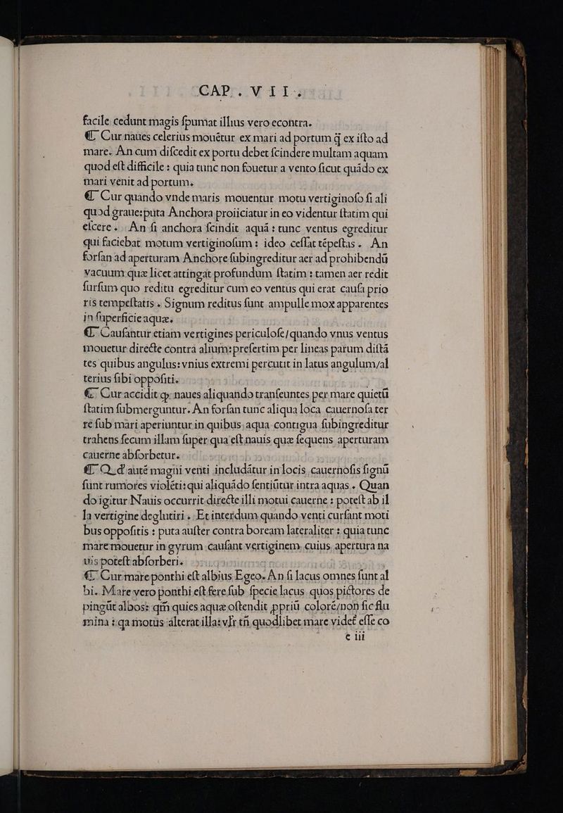 facile cedunt magis fpumat illius vero econtra. «L Cur naues celerius mouétur ex mari ad portum d ex ifto ad mare. An cum difcedit ex portu debet fcindere multam aquam quod eft difficile : quia tunc non fouetur a vento ficut quádo ex mari venit ad portum, cy! €. Cur quando vnde maris mouentur. motu vertiginofo fi ali quod graue:puta Anchora proiiciatur in eo videntur ftatim qui eicere... An fi anchora fcindit aquá : tunc. ventus egreditur qui faciebat motum vertiginofum : ideo ceflattépeftas... An forfan ad aperturam A nchore fübingreditur aer ad prohibendü vacuum quz licet attingat profundum ftatim : tamen aer redit furfum quo reditu egreditur Cum eo ventus qui erat caufa prio ris tempeftatis . Signum reditus funt ampulle mox apparentes jn fuperficieaqua, €. Caufantur etíam vertigines periculofe/ quando vnus ventus mouetur directe contra alium:prefertim per lineas parum dittá tes quibus angulus: vnius extremi percutit in latus angulum/al terius fibi oppofiti. | | | €. Curaccidit g naues aliquando tranfeuntes per mare quietü ftatim fubmerguntur. Án forfan tunc aliqua loca cauernofa ter re fub mari aperiuntur in quibus; aqua contigua fubingreditur trahens fecum illam fuper qua eftinauis que fequens aperturam cauerne abforbetur. oid al | (T. O. d auté magui venti includátur inlocis cauernofis fignü funt rumores violéti: qui aliquádo fentiütür intra aquas . Quan do igitur Nauis occurrit directe illi motui cauerne : poteft ab il Ia vertigine deelutiri . Et interdum quando venti curfant moti bus oppofitis : puta aufter contra boream lateraliter : quia tunc marermouetur in gyrum caufant vertiginem. cuius apertura na uis poteft abforberi. 4 | ! | €7 Cur mareponthi eft albius Egeo. A n fi lacus omnes funt al bi. Mare vero ponthi eít fere fub fpecie lacus. quos pictores de pingüt albos: qm quies aqua oftendit ppriü color&amp;/non fic flu mina t qa motus álterat illa: vIr ti quodlibet mare videt effe co e lii