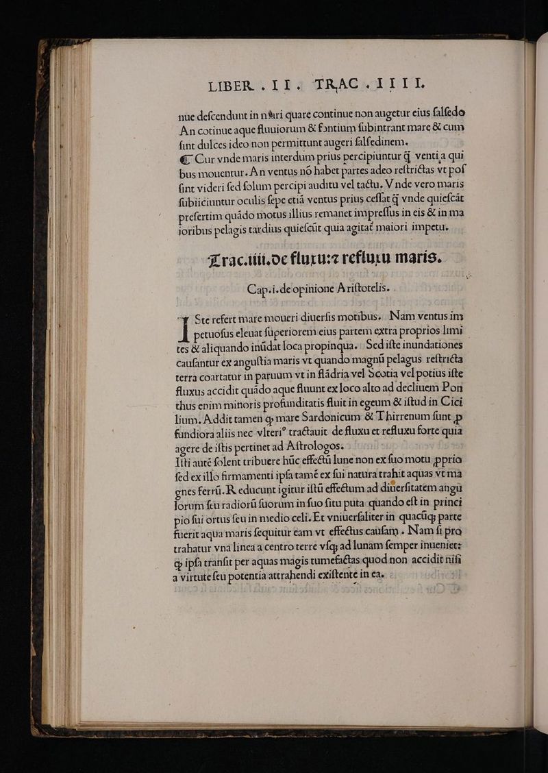 ————— ——: n ———————— LIBER , 13 4 TRAGAOULIT nue defcendunt in n&amp;iri quare continue non augetur eius falfedo An cotinue aque fluuiorum &amp; fontium fübintrant mare &amp; cum fint dulces ideo non permittunt augeri falf edinem. : «7 Cur vnde maris interdum prius percipiuntur d. venti a qui bus mouentur. À n ventus nó habet partes adeo reítrictas vt pof fubiiciuntur oculis fepe etiá ventus prius ceflat d vnde quiefcát prefertim quádo motus illius remanet impreffus in eis &amp; in ma jotibus pelagis tardius quicícüt quia agitat maiori impetu. 3 rac.iiii.oc fluru:z refluru maris. Cap.i.de opinione A riftotelis. ^Y Ste refert mare moueri diuerfis motibus... INNam ventus im ctuofus eleuat füperiorem eius partem extra proprios limi tcs &amp; aliquando inüdat loca propinqua. Sed ifte inundationes caufantur ex anguítia maris vt quando magnü pelagus reftricta terra coartatur in paruum vt in fládria vel Scotia vel potius ifte fluxus accidit quádo aque fluunt ex loco alto ad decliuem Pon thus enim minoris profunditatis fluit in egeum &amp; iftud in Cici lium. Addit tamen q; mare Sardonicum &amp; T hirrenum funt p fundiora aliis nec vlteri? traétauit de fluxu et refluxu forte quia agere de iftis pertinet ad Aftrologos. nó Itti auté folent tribuere hüc effectu lune non ex fuo motu ppria fed ex illo firmamenti ipfa tamé ex fui natura trahit aquas vt ma nes ferr. R educunt igitur iftü effe&amp;um ad diüerfitatem angu lorum fcu radiorü fuorum in fuo fitu puta quando eft in princi pio fui ortus fcu in medio celi; Et vniuerfaliter in quacüg; parte fuerit aqua maris fequitur cam vt effectus caufam . Nam fi pro trabatur vnà lineaa centro terre víq; ad lunam (emper inuenietz cp ipfa tranfit per aquas magis tumefa&amp;tas quod non accidit nifi a virtutefeu potentia attrahendi exiftente in ea. dcl